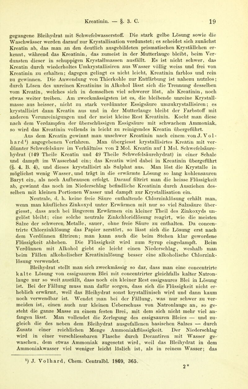 gegangene Bleihydrat mit Schwefelwasserstoff. Die stark gelbe Lösung sowie die Waschwässer werden darauf zur Krystallisation verdunstet; es scheidet sich zunächst Kreatin ab, das man an den deutlich ausgebildeten prismatischen Kryställchen er- kennt, während das Kreatinin, das zumeist in der Mutterlauge bleibt, beim Ver- dunsten dieser in schuppigen Krystallmassen ausfällt. Es ist nicht schwer, das Kreatin durch wiederholtes Umkrystallisiren aus Wasser völlig weiss und frei von Kreatinin zu erhalten; dagegen gelingt es nicht leicht, Kreatinin farblos und rein zu gewinnen. Die Anwendung von Thierkohle zur Entfärbung ist nahezu nutzlos; durch Lösen des unreinen Kreatinins in Alkohol lässt sich die Trennung desselben vom Kreatin, welches sich in demselben viel schwerer löst, als Kreatinin, noch etwas weiter treiben. Am zweckmässigsten ist es, die bleibende unreine Krystall- masse aus heisser, nicht zu stark verdünnter Essigsäure umzukrystallisiren; es krystallisirt dann Kreatin aus und in der Mutterlauge bleibt der Farbstoff mit anderen Verunreinigungen und der meist kleine Rest Kreatinin. Kocht man diese nach dem Verdampfen der überschüssigen Essigsäure mit schwachem Ammoniak, so wird das Kreatinin vollends in leicht zu reinigendes Kreatin übergeführt. Aus dem Kreatin gewinnt man unschwer Kreatinin nach einem von J. V o 1 - hard^) angegebenen Verfahren. Man übergiesst krystallisirtes Kreatm mit ver- dünnter Schwefelsäure im Verhältniss von 2 Mol. Kreatin auf 1 Mol. Schwefelsäure- hydrat (149 Theile Kreatin und 49 Theile Schwefelsäurehydrat) in einer Schale und dampft im Wasserbad ein; das Kreatin wird dabei in Kreatinin übergeführt (§. 4. B. 4), und dieses krystallisirt als Sulphat aus. Man löst die Krystalle in möglichst wenig Wasser, und trägt in die erwärmte Lösung so lang kohlensauren Baryt ein, als noch Aufbrausen erfolgt. Darauf filtrirt man die heisse Flüssigkeit ab, gewinnt das noch im Niederschlag befindliche Kreatinin durch Ausziehen des- selben mit kleinen Portionen Wasser und dampft zur Krystallisation ein. Neutrale, d. h. keine freie Säure enthaltende Chlorzinklösung erhält man, wenn man käufliches Zinkoxyd unter Erwärmen mit nur so viel Salzsäure über- giesst, dass auch bei längerem Erwärmen ein kleiner Theil des Zinkoxyds un- gelöst bleibt; eine solche neutrale Zinkchloridlösung reagirt, wie die meisten Salze der schweren. Metalle, sauer, ohne freie Saure zu enthalten. Da concen- trirte Chlorzinklösung das Papier zerstört, so lässt sich die Lösung erst nach dem Verdünnen filtriren; man kann auch die beim Stehen klar gewordene Flüssigkeit abheben. Die Flüssigkeit wird zum Syrup eingedampft. Beim Verdünnen mit Alkohol giebt sie leicht einen Niederschlag, weshalb man beim Fällen alkoholischer Kreatininlösung besser eine alkoholische Chlorzink- lösung verwendet, Bleihydrat stellt man sich zweckmässig so dar, dass man eine concentrirte kalte Lösung von essigsaurem Blei mit concentrirter gleichfalls kalter Natron- lauge nur so weit auställt, dass noch ein kleiner Rest essigsaures Blei in Lösung ist. Bei der Fällung muss man dafür sorgen, dass sich die Flüssigkeit nicht er- heblich erwärmt, weil das Bleihydrat sonst krystallinisch wird und dann kaum noch verwendbar ist. Wendet man bei der Fällung, was nur schwer zu ver- meiden ist, einen auch nur kleinen Ueberschuss von Natronlauge an, so ge- steht die ganze Masse zu einem festen Brei, mit dem sich nicht mehr viel an- fangen lässt. Man vollendet die Zerlegung des essigsauren Bleies — und zu- gleich die des neben dem Bleihydrat ausgefallenen basischen Salzes — durch Zusatz einer reichlichen Menge Ammoniakflüssigkeit. Der Niederschlag wird in einer verschliessbaren Flasche durch Decantiren mit Wasser ge- waschen, dem etwas Ammoniak zugesetzt wird, weil das Bleihydrat in dem Ammoniakwasser viel weniger leicht löslich ist, als in reinem Wasser; das ^) J. Volhard, Chem. Centralbl. 1869, 365. 2*