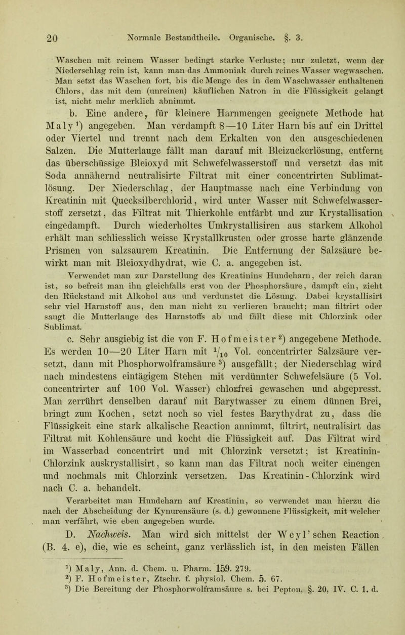 Waschen mit reinem Wasser bedingt starke Verhiste; nur zuletzt, wenn der Niederschlag- rein ist, kann man das Ammoniak durch reines Wasser wegwaschen. Man setzt das Waschen fort, bis die Menge des in dem Waschwasser enthaltenen Chlors, das mit dem (unreinen) käuflichen Natron in die Flüssigkeit gelangt ist, nicht mehr merklich abnimmt. b. Eine andere, für kleinere Harnmengen geeignete Methode hat Maly ^) angegeben. Man verdampft 8—10 Liter Harn bis auf ein Drittel oder Viertel und trennt nach dem Erkalten von den ausgeschiedenen Salzen. Die Mutterlauge fällt man darauf mit Bleizuckerlösung, entfernt das überschüssige Bleioxyd mit Schwefelwasserstoff und versetzt das mit Soda annähernd neutralisirte Filtrat mit einer concentrirten Sublimat- lösung. Der Niederschlag, der Hauptmasse nach eine Yerbindung von Kreatinin mit Quecksilberchlorid, Avird unter Wasser mit Schwefelwasser- stoff zersetzt, das Filtrat mit Thierkohle entfärbt und zur Krystallisation eingedampft. Durch wiederholtes Umkrystallisiren aus starkem Alkohol erhält man schliesslich weisse Krystallkrusten oder grosse harte glänzende Prismen von salzsaurem Kreatinin. Die Entfernung der Salzsäure be- wirkt man mit Bleioxydhydrat, wie C. a. angegeben ist. Verwendet man zur Darstellung des Kreatinins Hundeharn, der reich daran ist, so befreit man ihn gleichfalls erst von der Phosphorsäure, dampft ein, zieht den Kückstand mit Alkohol aus und verdunstet die Lösung. Dabei krystallisirt sehr viel Harnstoff aus, den man nicht zu verlieren braucht; man filtrirt oder saugt die Mutterlauge des Harnstoffs ab und fällt diese mit Chlorzink oder Sublimat. c. Sehr ausgiebig ist die von F. Hofmeister 2) angegebene Methode. Es werden 10—20 Liter Harn mit Yio ^ol. concentrirter Salzsäure ver- setzt, dann mit Phosphorwolframsäure ^) ausgefällt; der Niederschlag wird nach mindestens eintägigem Stehen mit verdünnter Schwefelsäure (5 Vol. concentrirter auf 100 Vol. Wasser) chlorfrei gewaschen und abgepresst. Man zerrührt denselben darauf mit Barytwasser zu einem dünnen Brei, bringt zum Kochen, setzt noch so viel festes Barythydrat zu, dass die Flüssigkeit eine stark alkalische Reaction annimmt, filtrirt, neutralisirt das Filtrat mit Kohlensäure und kocht die Flüssigkeit auf. Das Filtrat wird im Wasserbad concentrirt und mit Chlorzink versetzt; ist Kreatinin- Chlorzink auskrystallisirt, so kann man das Filtrat noch weiter einengen und nochmals mit Chlorzink versetzen. Das Kreatinin - Chlorzink wird nach C. a. behandelt. Verarbeitet man Hundeharn auf Kreatinin, so verwendet man hierzu die nach der Abscheidung der Kynurensäure (s. d.) gewonnene Flüssigkeit, mit welcher man verfährt, wie eben angegeben wurde. D. Nachweis. Man wird sich mittelst der Weyl'sehen Keaction , (B. 4. e), die, wie es scheint, ganz verlässlich ist, in den meisten Fällen ^) Maly, Ann. d. Chem. u. Pharm. 159. 279. ^) F. Hofmeister, Ztschr. f. physiol. Chem. 5. 67. Die Bereitung der Phosphorwolframsäure s. bei Pepton, §. 20, IV. C. 1. d.