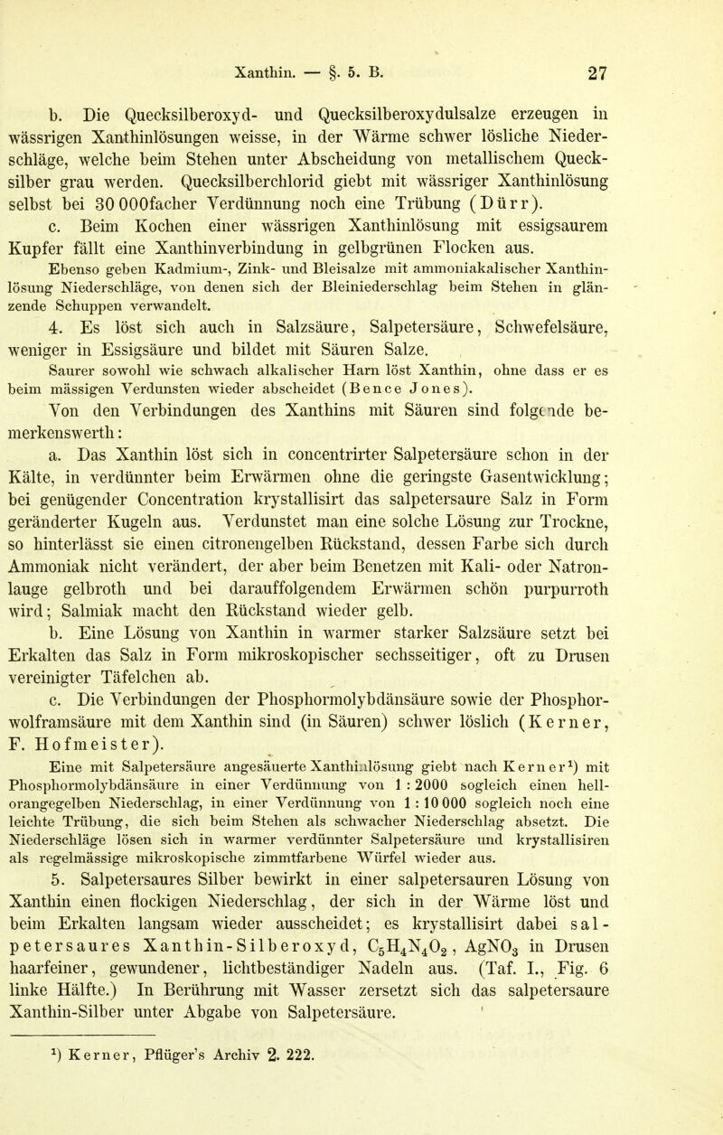 b. Die Quecksilberoxyd- und Quecksilberoxydulsalze erzeugen in wässrigen Xanthinlösungen weisse, in der Wärme schwer lösliche Nieder- schläge, welche beim Stehen unter Abscheidung von metallischem Queck- silber grau werden. Quecksilberchlorid giebt mit wässriger Xanthinlösung selbst bei SOOOOfacher Verdünnung noch eine Trübung (Dürr). c. Beim Kochen einer wässrigen Xanthinlösung mit essigsaurem Kupfer fällt eine Xanthinverbindung in gelbgrünen Flocken aus. Ebenso geben Kadmium-, Zink- und Bleisalze mit ammoniakalischer Xanthin- lösung Niederschläge, von denen sich der Bleiniederschlag beim Stehen in glän- zende Schuppen verwandelt. 4. Es löst sich auch in Salzsäure, Salpetersäure, Schwefelsäure, weniger in Essigsäure und bildet mit Säuren Salze. Saurer sowohl wie schwach alkalischer Harn löst Xanthin, ohne dass er es beim mässigen Verdunsten wieder abscheidet (Bence Jones). Von den Verbindungen des Xanthins mit Säuren sind folgende be- merkenswerth: a. Das Xanthin löst sich in concentrirter Salpetersäure schon in der Kälte, in verdünnter beim Erwärmen ohne die geringste Gasentwicklung; bei genügender Concentration krystallisirt das salpetersaure Salz in Form geränderter Kugeln aus. Verdunstet man eine solche Lösung zur Trockne, so hinterlässt sie einen citronengelben Rückstand, dessen Farbe sich durch Ammoniak nicht verändert, der aber beim Benetzen mit Kali- oder Natron- lauge gelbroth und bei darauffolgendem Erwärmen schön purpurroth wird; Salmiak macht den Rückstand wieder gelb. b. Eine Lösung von Xanthin in warmer starker Salzsäure setzt bei Erkalten das Salz in Form mikroskopischer sechsseitiger, oft zu Drusen vereinigter Täfeichen ab. c. Die Verbindungen der Phosphormolybdänsäure sowie der Phosphor- wolframsäure mit dem Xanthin sind (in Säuren) schwer löslich (K e r n e r, F. Hofmeister). Eine mit Salpetersäure angesäuerte Xanthinlösung giebt nach Kern er ^) mit Phosphormolybdänsäure in einer Verdünnung von 1 :2000 sogleich einen hell- orangegelben Niederschlag, in einer Verdünnung von 1:10 000 sogleich noch eine leichte Trübung, die sich beim Stehen als schwacher Niederschlag absetzt. Die Niederschläge lösen sich in warmer verdünnter Salpetersäure und krystallisiren als regelmässige mikroskopische zimmtfarbene Würfel wieder aus. 5. Salpetersaures Silber bewirkt in einer salpetersauren Lösung von Xanthin einen flockigen Niederschlag, der sich in der Wärme löst und beim Erkalten langsam wieder ausscheidet; es krystallisirt dabei sal- petersaures Xanthin-Silberoxyd, C5H4N4O2, AgN03 in Drusen haarfeiner, gewundener, lichtbeständiger Nadeln aus. (Taf. L, Fig. 6 linke Hälfte.) In Berührung mit Wasser zersetzt sich das salpetersaure Xanthin-Silber unter Abgabe von Salpetersäure. 1) Kern er, Pflüger's Archiv % 222.