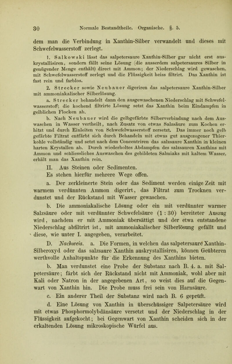 dem man die Verbindung in Xanthin-Silber verwandelt und dieses mit Schwefelwasserstoff zerlegt. 1. Salkowski lässt das salpetersaure Xanthin-Silber gar nicht erst aus- krystallisiren, sondern fällt seine Lösung (die ausserdem salpetersaures Silber in genügender Menge enthält) direct mit Ammon; der Niederschlag wird gewaschen,, mit Schwefelwasserstoff zerlegt und die Flüssigkeit heiss filtrirt. Das Xanthin ist fast rein und farblos. 2. Strecker sowie Neubauer digeriren das salpetersaure Xanthin-Silber mit ammoniakalischer Silberlösung, a. Strecker behandelt dann den ausgewaschenen Niederschlag mit Schwefel- wasserstoff; die kochend filtrirte Lösung setzt das Xanthin beim Eindampfen in gelblichen Flocken ab. b. Nach Neubauer wird die gelbgefärbte Silberverbindung nach dem Aus- waschen in Wasser vertheilt, nach Zusatz von etwas Salzsäure zum Kochen er- hitzt und durch Einleiten von Schwefelwasserstoff zersetzt. Das immer noch gelb gefärbte Filtrat entfärbt sich durch Behandeln mit etwas gut ausgezogener Thier- kohle vollständig und setzt nach dem Concentriren das salzsaure Xanthin in kleinen harten Krystallen ab. Durch wiederholtes Abdampfen des salzsauren Xanthins mit Ammon und schliessliches Auswaschen des gebildeten Salmiaks mit kaltem Wasser, erhält man das Xanthin rein. II. Aus Steinen oder Sedimenten. Es stehen hierfür mehrere Wege offen. a. Der zerkleinerte Stein oder das Sediment werden einige Zeit mit warmem verdünnten Ammon digerirt, das Filtrat zum Trocknen ver- dunstet und der Rückstand mit Wasser gewaschen. b. Die ammoniakalische Lösung oder ein mit verdünnter warmer Salzsäure oder mit verdünnter Schwefelsäure (1 : 30) bereiteter Auszug wird, nachdem er mit Ammoniak übersättigt und der etwa entstandene Niederschlag abfiltrirt ist, mit ammoniakalischer Silberlösung gefällt und * diese, wie unter 1. angegeben, verarbeitet. D. Nachweis, a. Die Formen, in welchen das salpetersaurö Xanthin- Silberoxyd oder das salzsaure Xanthin auskrystallisiren, können Geübteren werthvolle Anhaltspunkte für die Erkennung des Xanthins bieten. b. Man verdunstet eine Probe der Substanz nach B. 4. a. mit Sal- petersäure ; färbt sich der Rückstand nicht mit Ammoniak, wohl aber mit Kali oder Natron in der angegebenen Art, so weist dies auf die Gegen- wart von Xanthin hin. Die Probe muss frei sein von Harnsäure. c. Ein anderer Theil der Substanz wird nach B. 6 geprüft. d. Eine Lösung von Xanthin in überschüssiger Salpetersäure wird mit etwas Phosphormolybdänsäure versetzt und der Niederschlag in der Flüssigkeit aufgekocht; bei Gegenwart von Xanthin scheiden sich in der erkaltenden Lösung mikroskopische Würfel aus.