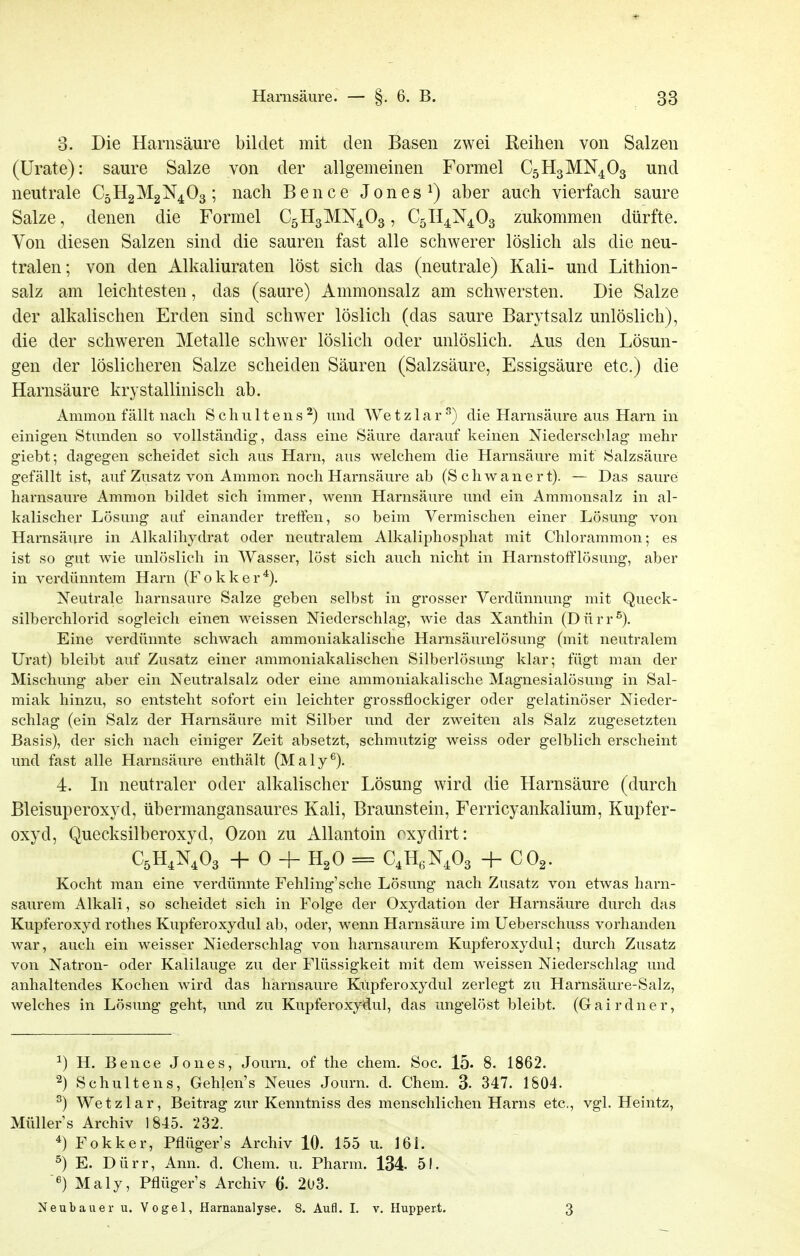 3. Die Harnsäure bildet mit den Basen zwei Reihen von Salzen (Urate): saure Salze von der allgemeinen Formel C5H3MN4O3 und neutrale C5H2M2N4O3 ; nach Bence Jones ^) aber auch vierfach saure Salze, denen die Formel C5H3MN4O3, C5n4N403 zukommen dürfte. Von diesen Salzen sind die sauren fast alle schwerer löslich als die neu- tralen; von den Alkaliuraten löst sich das (neutrale) Kali- und Lithion- salz am leichtesten, das (saure) Ammonsalz am schwersten. Die Salze der alkalischen Erden sind schwer löslich (das saure Barytsalz unlöslich), die der schweren Metalle schwer löslich oder unlöslich. Aus den Lösun- gen der löslicheren Salze scheiden Säuren (Salzsäure, Essigsäure etc.) die Harnsäure krystallinisch ab. Ammon fällt nach Schulten«^) und Wetzlar-'^) die Harnsäure aus Harn in einigen Stunden so vollständig, dass eine Säure darauf keinen Niederscldag mehr giebt; dagegen scheidet sich aus Harn, aus welchem die Harnsäure mit Salzsäure gefällt ist, auf Zusatz von Ammon noch Harnsäure ab (Schwanert). — Das saure harnsaure Ammon bildet sich immer, wenn Harnsäure und ein Ammonsalz in al- kalischer Lösung auf einander treffen, so beim Vermischen einer Lösung von Harnsäure in Alkalihydrat oder neutralem Alkaliphosphat mit Chlorammon; es ist so gut wie unlöslich in Wasser, löst sich auch nicht in Harnstoflflösung, aber in verdünntem Harn (Fokker^). Neutrale harnsaure Salze geben selbst in grosser Verdünnung mit Queck- silberchlorid sogleich einen weissen Niederschlag', wie das Xanthin (Dürr^). Eine verdünnte schwach ammoniakalische Harnsäurelösung (mit neutralem Urat) bleibt auf Zusatz einer ammoniakalischen Silberlösung klar; fügt man der Mischung aber ein Neutralsalz oder eine ammoniakalische Magnesialösung in Sal- miak hinzu, so entsteht sofort ein leichter grossflockiger oder gelatinöser Nieder- schlag (ein Salz der Harnsäure mit Silber und der zweiten als Salz zugesetzten Basis), der sich nach einiger Zeit absetzt, schmutzig weiss oder gelblich erscheint und fast alle Harnsäure enthält (Maly^). 4. In neutraler oder alkalischer Lösung wird die Harnsäure (durch Bleisuperoxyd, übermangansaures Kali, Braunstein, Ferricyankalium, Kupfer- oxyd, Quecksilberoxyd, Ozon zu Allantoin oxydirt: C5H4N4O3 -f- 0 -I- H^O = C^HeN^Os + CO^. Kocht man eine verdünnte Fehling'sche Lösung nach Zusatz von etwas harn- saurem Alkali, so scheidet sich in Folge der Oxydation der Harnsäure durch das Kupferoxyd rothes Kupferoxydul ab, oder, wenn Harnsäure im Ueberschuss vorhanden war, auch ein weisser Niederschlag von harnsaurem Kupferoxydul; durch Zusatz von Natron- oder Kalilauge zu der Flüssigkeit mit dem weissen Niederschlag und anhaltendes Kochen wird das harnsaure Kiipferoxydul zerlegt zu Harnsäure-Salz, welches in Lösung geht, und zu Kupferoxydul, das ungelöst bleibt. (Gairdner, ^) H. Bence Jones, Journ. of the ehem. Soc. 15. 8. 1862. 2) Schultens, Gehlens Neues Journ. d. Chem. 3. 347. 1804. ^) Wetzlar, Beitrag zur Kenntniss des menschlichen Harns etc, vgl. Heintz, Müllers Archiv 1845. 232. ^) Fokker, Pflügers Archiv 10. 155 u. 161. 5) E. Dürr, Ann. d. Chem. u. Pharm. 134. 51. Maly, Pflügers Archiv 6. 203. Neubauer u. Vogel, Harnanalyse. 8. Aufl. I. v. Huppert. 3