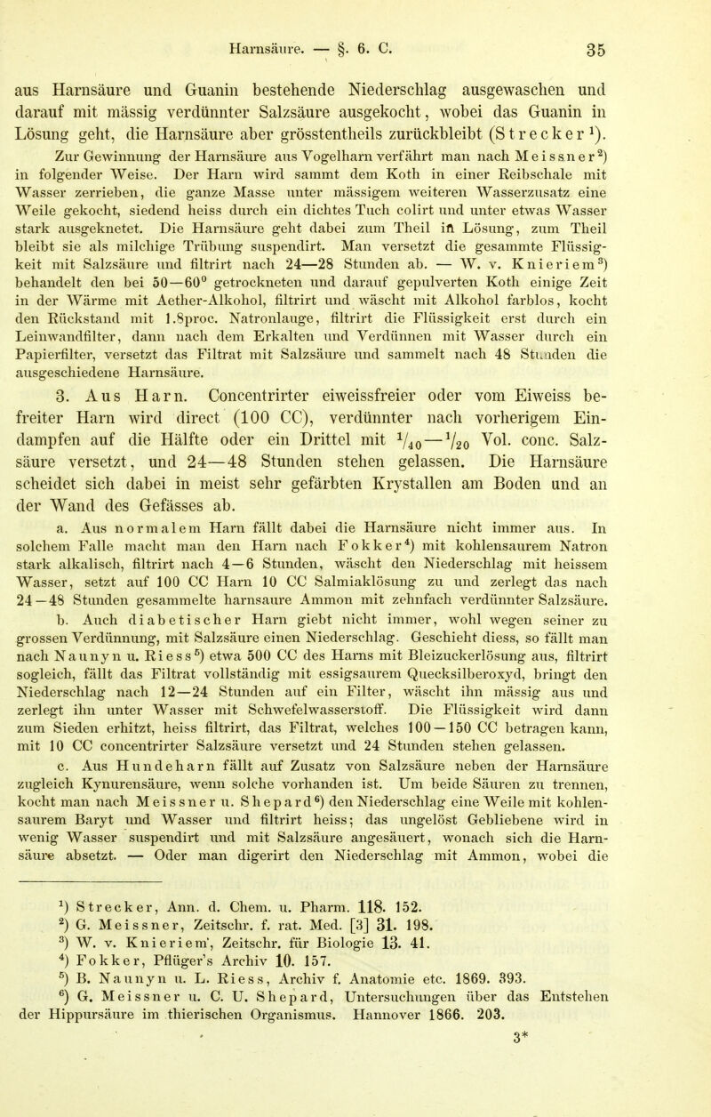 aus Harnsäure und Guanin bestehende Niederschlag ausgewaschen und darauf mit massig verdünnter Salzsäure ausgekocht, wobei das Guanin in Lösung geht, die Harnsäure aber grösstentheils zurückbleibt (Strecker^). Zur Gewinnung der Harnsäure aus Vogelharn verfährt man nach Meissner^) in folgender Weise. Der Harn wird sammt dem Koth in einer Reibschale mit Wasser zerrieben, die ganze Masse unter mässigem weiteren Wasserzusatz eine Weile gekocht, siedend heiss durch ein dichtes Tuch colirt und unter etwas Wasser stark ausgeknetet. Die Harnsäure geht dabei zum Theil ift Lösung, zum Theil bleibt sie als milchige Trübung suspendirt. Man versetzt die gesammte Flüssig- keit mit Salzsäure und filtrirt nach 24—28 Stunden ab. — W. v. Knieriem^) behandelt den bei 50—60° getrockneten und darauf gepulverten Koth einige Zeit in der Wärme mit Aether-Alkohol, filtrirt und wäscht mit Alkohol farblos, kocht den Rückstand mit l.Sproc. Natronlauge, filtrirt die Flüssigkeit erst durch ein Leinwandfilter, dann nach dem Erkalten und Verdünnen mit Wasser durch ein Papierfilter, versetzt das Filtrat mit Salzsäure und sammelt nach 48 Stenden die ausgeschiedene Harnsäure. 3. Aus Harn. Concentrirter eiweissfreier oder vom Eiweiss be- freiter Harn wird direct (100 CG), verdünnter nach vorherigem Ein- dampfen auf die Hälfte oder ein Drittel mit ^40 — V20 ^^1. conc. Salz- säure versetzt, und 24—48 Stunden stehen gelassen. Die Harnsäure scheidet sich dabei in meist sehr gefärbten Krystallen am Boden und an der Wand des Gefässes ab. a. Aus normalem Harn fällt dabei die Harnsäure nicht immer aus. In solchem Falle macht man den Harn nach Fokker*) mit kohlensaurem Natron stark alkalisch, filtrirt nach 4 — 6 Stunden, wäscht den Niederschlag mit heissem Wasser, setzt auf 100 CC Harn 10 CC Salmiaklösung zu und zerlegt das nach 24—48 Stunden gesammelte harnsaure Ammon mit zehnfach verdünnter Salzsäure. b. Auch diabetischer Harn giebt nicht immer, wohl wegen seiner zu grossen Verdünnung, mit Salzsäure einen Niederschlag. Geschieht diess, so fällt man nach Naunyn u. Riess^) etwa 500 CC des Harns mit Bleizuckerlösung aus, filtrirt sogleich, fällt das Filtrat vollständig mit essigsaurem Quecksilberoxyd, bringt den Niederschlag nach 12—24 Stunden auf ein Filter, wäscht ihn mässig aus und zerlegt ihn unter Wasser mit Schwefelwassersioft'. Die Flüssigkeit wird dann zum Sieden erhitzt, heiss filtrirt, das Filtrat, welches 100 — 150 CC betragen kann, mit 10 CC concentrirter Salzsäure versetzt und 24 Stunden stehen gelassen. c. Aus Hundeharn fällt auf Zusatz von Salzsäure neben der Harnsäure zugleich Kynurensäure, wenn solche vorhanden ist. Um beide Säuren zu trennen, kocht man nach Meissner u. Shepard^) den Niederschlag eine Weile mit kohlen- saurem Baryt und Wasser und filtrirt heiss; das ungelöst Gebliebene wird in wenig Wasser suspendirt imd mit Salzsäure angesäuert, wonach sich die Harn- säure absetzt. — Oder man digerirt den Niederschlag mit Ammon, wobei die ^) Strecker, Ann. d. Chem. u. Pharm. 118. 152. 2) G. Meissner, Zeitschr. f. rat. Med. [3] 31. 198. ^) W. V. Knieriera', Zeitschr. für Biologie 13. 41. Fokker, Pflüger's Archiv 10- 157. ^) B. Naunyn u. L. Riess, Archiv f. Anatomie etc. 1869. 393. ^) G. Meissner u. C. U. Shepard, Untersuchungen über das Entstehen der Hippursäure im thierischen Organismus. Hannover 1866. 203. 3*