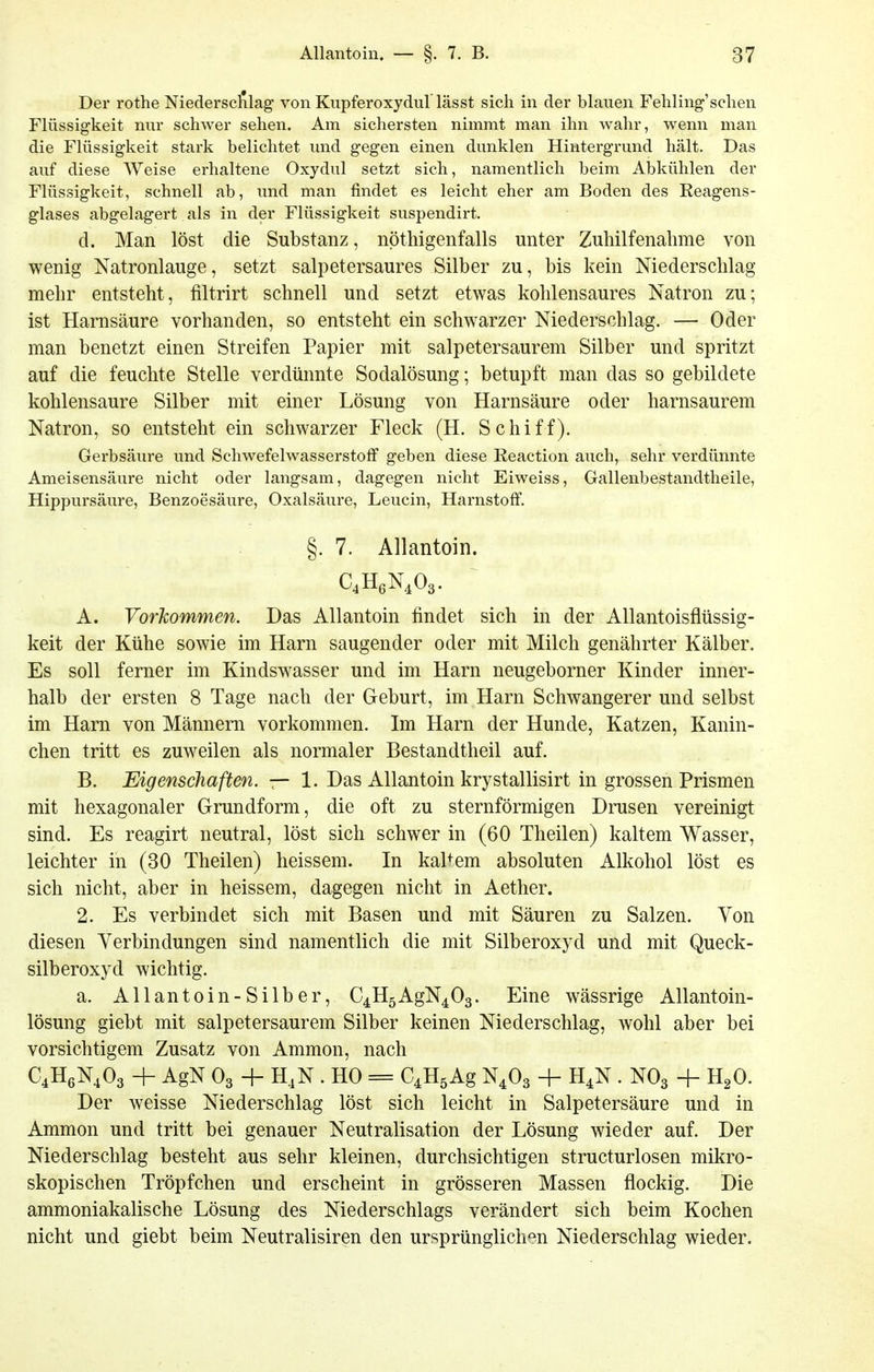 Der rothe Niedersc^ilag von Kiipferoxydul lässt sich in der blauen Fehling'sehen Flüssigkeit nur schwer sehen. Am sichersten nimmt man ihn wahr, wenn man die Flüssigkeit stark belichtet und gegen einen dunklen Hintergrund hält. Das auf diese Weise erhaltene Oxydul setzt sich, namentlich beim Abkühlen der Flüssigkeit, schnell ab, und man findet es leicht eher am Boden des Reagens- glases abgelagert als in der Flüssigkeit suspendirt, d. Man löst die Substanz, nöthigenfalls unter Zuhilfenahme von wenig Natronlauge, setzt salpetersaures Silber zu, bis kein Niederschlag mehr entsteht, filtrirt schnell und setzt etwas kohlensaures Natron zu; ist Harnsäure vorhanden, so entsteht ein schwarzer Niederschlag. — Oder man benetzt einen Streifen Papier mit salpetersaurem Silber und spritzt auf die feuchte Stelle verdünnte Sodalösung; betupft man das so gebildete kohlensaure Silber mit einer Lösung von Harnsäure oder harnsaurem Natron, so entsteht ein schwarzer Fleck (H. Schiff). Gerbsäure und Schwefelwasserstoff geben diese Reaction auch, sehr verdünnte Ameisensäure nicht oder langsam, dagegen nicht Eiweiss, Gallenbestandtheile, Hippursäure, Benzoesäure, Oxalsäure, Leucin, Harnstoff. §. 7. Allantoin. CHßN.Oä. A. Vorkommen. Das Allantoin findet sich in der Allantoisflüssig- keit der Kühe sowie im Harn saugender oder mit Milch genährter Kälber. Es soll ferner im Kindswasser und im Harn neugeborner Kinder inner- halb der ersten 8 Tage nach der Geburt, im Harn Schwangerer und selbst im Harn von Männern vorkommen. Im Harn der Hunde, Katzen, Kanin- chen tritt es zuweilen als normaler Bestandtheil auf. B. Eigenschaften. — 1. Das Allantoin krystallisirt in grossen Prismen mit hexagonaler Grundform, die oft zu sternförmigen Drusen vereinigt sind. Es reagirt neutral, löst sich schwer in (60 Theilen) kaltem Wasser, leichter in (30 Theilen) heissem. In kaltem absoluten Alkohol löst es sich nicht, aber in heissem, dagegen nicht in Aether. 2. Es verbindet sich mit Basen und mit Säuren zu Salzen. Von diesen Verbindungen sind namentlich die mit Silberoxyd und mit Queck- silberoxyd wichtig. a. Allantoin-Silber, C4H5AgN403. Eine wässrige Allantoin- lösung giebt mit salpetersaurem Silber keinen Niederschlag, wohl aber bei vorsichtigem Zusatz von Ammon, nach C4H6N,03 + AgN O3 4- H,N . HO = C^HgAg N.Os + H^N . NO3 + H^O. Der weisse Niederschlag löst sich leicht in Salpetersäure und in Ammon und tritt bei genauer Neutralisation der Lösung wieder auf. Der Niederschlag besteht aus sehr kleinen, durchsichtigen structurlosen mikro- skopischen Tröpfchen und erscheint in grösseren Massen flockig. Die ammoniakalische Lösung des Niederschlags verändert sich beim Kochen nicht und giebt beim Neutralisiren den ursprünglich'^n Niederschlag wieder.