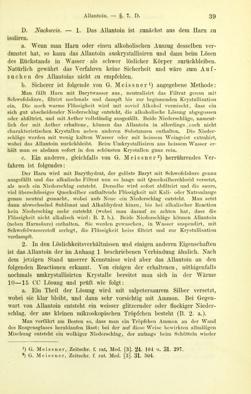 D. Nachweis. — 1. Das Allantoin ist zunächst aus dem Harn zu isoliren. a. Wenn man Harn oder einen alkoholischen Auszug desselben ver- dunstet hat, so kann das Allantoin auskrystallisiren und dann beim Lösen des Rückstands in Wasser - als schwer löslicher Körper zurückbleiben. Natürlich gewährt das Verfahren keine Sicherheit und wäre zum Auf- suchen des Allantoins nicht zu empfehlen. b. Sicherer ist folgende von G. Meissner^) angegebene Methode: Man fällt Harn mit Barytwasser aus, neutralisirt das Filtrat genau mit Schwefelsäure, filtrirt nochmals und dampft bis zur beginnenden Krystallisation ein. Die noch warme Flüssigkeit wird mit soviel Alkohol vermischt, dass ein sich gut abscheidender Niederschlag entsteht, die alkoholische Lösung abgegossen oder abfiltrirt, und mit Aether vollständig ausgetällt. Beide Niederschläge, nament- lich der mit Aether erhaltene, können das Allantoin in allerdings . ^ och nicht charakteristischen Krystallen neben anderen Substanzen enthalten. Die Nieder- schläge werden mit wenig kaltem Wasser oder mit heissem Weingeist extrahirt, wobei das Allantoin zurückbleibt. Beim Umkrystallisiren aus heissem Wasser er- hält man es alsdann sofort in den schönsten Krystallen ganz rein. c. Ein anderes, gleichfalls von G. Meissner^) herrührendes Ver- fahren ist folgendes: Der Harn wird mit Barythydrat, der gelöste Baryt mit Schwefelsäure genau ausgefällt und das alkalische Filtrat nun so lange mit Quecksilberchlorid versetzt, als noch ein Niederschlag entsteht. Derselbe wird sofort abfiltrirt und die saure, viel überschüssiges Quecksilber enthaltende Flüssigkeit mit Kali- oder Natronlauge genau neutral gemacht, wobei aufs Neue ein Niederschlag entsteht. Man setzt dann abwechselnd Sublimat und Alkalihydrat hinzu, bis bei alkalischer Reaction kein Niederschlag mehr entsteht (wobei man darauf zu achten hat, dass die Flüssigkeit nicht alkalisch wird: B. 2. b.). Beide Niederschläge können Allantoin (neben Harnsäure) enthalten. Sie werden gewaschen, in Wasser suspendirt, mit Schwefelwasserstofi zerlegt, die Flüssigkeit heiss filtrirt und zur Krystallisation verdampft. 2. In den Löslichkeitsverhältnissen und einigen anderen Eigenschaften ist das Allantoin der im Anhang 1 beschriebenen Verbindung ähnlich. Nach dem jetzigen Stand unserer Kenntnisse wird aber das Allantoin an den folgenden Reactionen erkannt. Von einigen der erhaltenen, nöthigenfalls nochmals umkrystallisirten Krystalle bereitet man sich in der Wärme 10—15 CG Lösung und prüft wie folgt: a. Ein Theil der Lösung wird mit salpetersaurem Silber versetzt, wobei sie klar bleibt, und dann sehr vorsichtig mit Ammon. Bei Gegen- wart von Allantoin entsteht ein weisser glitzernder oder flockiger Nieder- schlag, der aus kleinen mikroskopischen Tröpfchen besteht (B. 2. a.). Man verfährt am Besten so, dass man ein Tröpfchen Ammon an der Wand des Reagensglases herablaufen lässt; bei der auf diese Weise bewirkten allmäligen Mischung entsteht ein wolkiger Niederschlag, der anfangs beim Schütteln wieder ^) G. Meissner, Zeitschr. f. rat. Med. [3]. 24. 104 u. 3L 297.