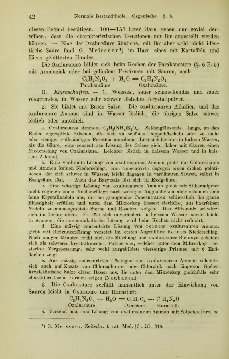 diesen Befund bestätigen. 100—150 Liter Harn geben nur soviel der- selben, dass die charakteristischen Reactionen mit ihr angestellt werden können. — Eine der Oxalursäure ähnliche, mit ihr aber wohl nicht iden- tische Säure fand G. Meissner^) im Harn eines mit Kartoffeln und Eiern gefütterten Hundes. Die Oxalursäure bildet sich beim Kochen der Parabansäure (§. 6 B. 5) mit Ammoniak oder bei gelindem Erwärmen mit Säuren, nach C3H2N2O3 + H2O = CeH.N^O, Parabansäure Oxalursäure, B. Eigenschaften. — 1. Weisses, sauer schmeckendes und sauer reagirendes, in Wasser sehr schwer lösliches Krystallpulver. 2. Sie bildet mit Basen Salze. Die oxalursauren All^alien und das oxalursäure Ammon sind im Wasser löslich, die übrigen Salze schwer löslich oder unlöslich. a. Oxalursaures Ammon, C8H3(NH4)N204. Seidenglänzende, lange, an den Enden zugespitzte Prismen, die sich zu schönen Doppelbüscheln oder zu mehr oder weniger vollständigen Rosetten anordnen. Löst sich leichter in kaltem Wasser, als die Säure; eine concentrirte Lösung des Salzes giebt daher mit Säuren einen Niederschlag von Oxalursäure. Leichter löslich in heissem Wasser und in heis- sem Alkohol. b. Eine verdünnte Lösung von oxalursaurera Ammon giebt mit Chlorcalcium und Ammon keinen Niederschlag, eine concentrirte dagegen einen dicken gelati- nösen, der sich schwer in Wasser, leicht dagegen in verdünnten Säuren, selbst in Essigsäure löst. — Auch das Barytsalz löst sich in Essigsäure. c. Eine wässrige Lösung von oxalursaurem Ammon giebt mit Silbersalpeter nicht sogleich einen Niederschlag; nach wenigen Augenblicken aber scheiden sich feine Krystallnadeln aus, die bei genügender Concentration schliesslich die ganze Flüssigkeit erfüllen und unter dem Mikroskop äussert zierlicht , aus haarfeinen Nadeln zusammengesetzte Sterne und Rosetten zeigen. Das Silbersalz schwärzt sich im Lichte nicht. Es löst sich unverändert in heissem Wasser sowie leicht in Ammon; die ammoniakalische Lösung wird beim Kochen nicht reducirt. d. Eine mässig concentrirte Lösung von reinem oxalursauren Ammon giebt mit Bleizuckerlösung versetzt im ersten Augenblick keinen Niederschlag. Nach einigen Minuten trübt sich die Mischung und oxalursaures Bleioxyd scheidet sich als schweres krystallinisches Pulver aus, welches unter dem Mikroskop, bei starker Vergrösserung, sehr wohl ausgebildete vierseitige Prismen mit 6 End- flächen zeigt. e. Aus mässig concentrirten Lösungen von oxalursaurem Ammon scheiden sich auch auf Zusatz von Chlorcadmium oder Chlorzink nach längerem Stehen krystallinische Salze dieser Basen aus, die unter dem Mikroskop gleichfalls sehr charakteristische Formen zeigen (Neubauer.) 3. Die Oxalursäure zerfällt namentlich unter der Einwirkung von Säuren leicht in Oxalsäure und Harnstoff: C3H.1N2O, + H2O = CgH.O^ -h C H4N2O Oxalursäure Oxalsäure Harnstoff, a. Versetzt man eine Lösung von oxalursaurem Ammon mit Salpetersäure, so