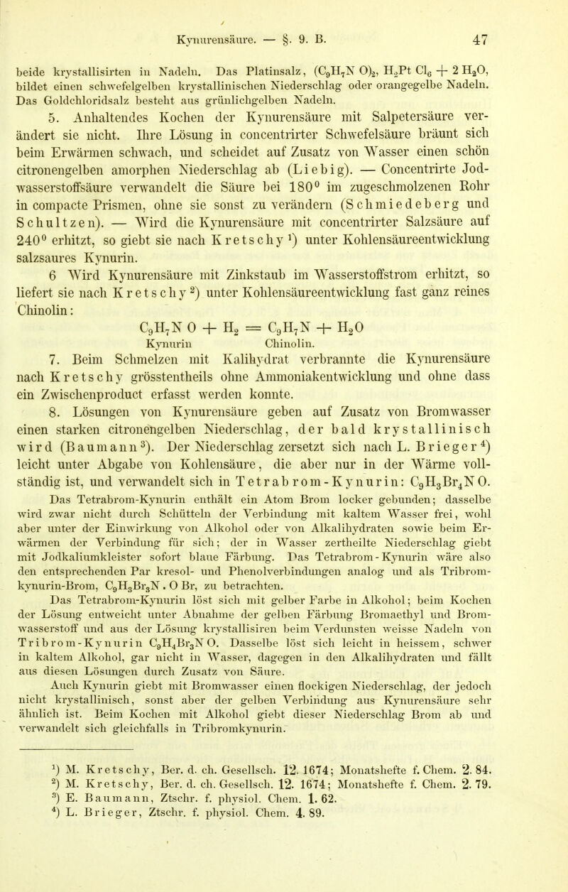 beide krystallisirten in Nadeln. Das Platinsalz, (C9H7N 0)2, H.,Pt Clg + 2 H^O, bildet einen schwefelg-elben krystallinischen Niederschlag oder orangegelbe Nadeln. Das Goldchloridsalz besteht aus grünlichg-elben Nadeln. 5. Anhaltendes Kochen der Kynurensäure mit Salpetersäure ver- ändert sie nicht. Ihre Lösung in concentrirter Schwefelsäure bräunt sich beim Erwärmen schwach, und scheidet auf Zusatz von Wasser einen schön citronengelben amorphen Niederschlag ab (Liebig). — Concentrirte Jod- wasserstoffsäure verwandelt die Säure bei 180^ im zugeschmolzenen Rohr in compacte Prismen, ohne sie sonst zu verändern (Schmiedeberg und Schnitzen). — Wird die Kynurensäure mit concentrirter Salzsäure auf 240^ erhitzt, so giebt sie nach Kretschy ^) unter Kohlensäureentwicklung salzsaures Kynurin. 6 Wird Kynurensäure mit Zinkstaub im Wasserstoffstrom erhitzt, so liefert sie nach K r e t s c h y 2) unter Kohlensäureentwicklung fast ganz reines Chinolin: C9H7N 0 -h Hg = C9H7N -h HgO Kynurin Chinolin. 7. Beim Schmelzen mit Kalihydrat verbrannte die Kynurensäure nach Kretschy grösstentheils ohne Ammoniakentwicklung und ohne dass ein Zwischenproduct erfasst werden konnte. 8. Lösungen von Kynurensäure geben auf Zusatz von Bromwasser einen starken citronengelben Niederschlag, der bald krystallinisch wird (Baumann^). Der Niederschlag zersetzt sich nach L. Brleger*) leicht unter Abgabe von Kohlensäure, die aber nur in der Wärme voll- ständig ist, und verwandelt sich in Tetrabrom-Kynurin: C9H3Br4NO. Das Tetrabrom-Kynurin enthält ein Atom Brom locker gebunden; dasselbe wird zwar nicht durch Schütteln der Verbindung mit kaltem Wasser frei, wohl aber unter der Einwirkung von Alkohol oder von Alkalihydraten sowie beim Er- wärmen der Verbindung für sich; der in Wasser zertheilte Niederschlag giebt mit Jodkaliumkleister sofort blaue Färbung. Das Tetrabrom - Kynurin wäre also den entsprechenden Par kresol- und Phenolverbindungen analog und als Tribrom- kynurin-Brom, CgHgBrgN . O Br, zu betrachten. Das Tetrabrom-Kynurin löst sich mit gelber Farbe in Alkohol; beim Kochen der Lösung entweicht unter Abnahme der gelben Färbung Bromaethyl und Brom- wasserstoff und aus der Lösung krystallisiren beim Verdunsten weisse Nadeln von Tribrom-Kynurin C9H4Br3N O. Dasselbe löst sich leicht in heissem, schwer in kaltem Alkohol, gar nicht in Wasser, dagegen in den Alkalihydraten imd fällt aus diesen Lösungen durch Zusatz von Säure. Auch Kynurin giebt mit Bromwasser einen flockigen Niederschlag, der jedoch nicht krystallinisch, sonst aber der gelben Verbindung aus^ Kynurensäure sehr ähnlich ist. Beim Kochen mit Alkohol giebt dieser Niederschlag Brom ab und verwandelt sich gleichfalls in Tribromkynurin. 1) M. Kretschy, Ber. d. ch. Gesellsch. 12. 1674; Monatshefte f. Chem. 2.84. 2) M. Kretschy, Ber. d. ch. Gesellsch. 12. 1674; Monatshefte f. Chem. 2. 79. ^) E. Bau mann, Ztschr. f. physiol. Chem. 1.62. *) L. Brieger, Ztschr. f. physiol. Chem. 4.89.