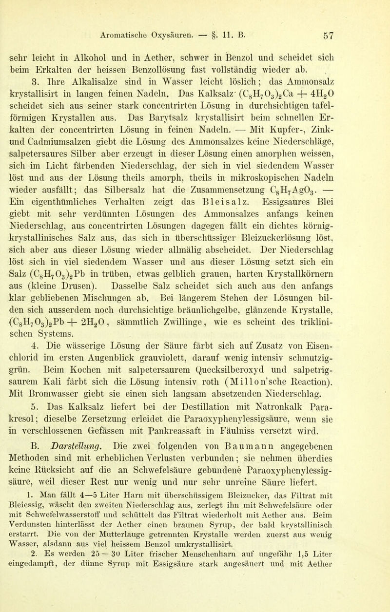 sehr leicht in Alkohol und in Aether, schwer in Benzol und scheidet sich beim Erkalten der heissen Benzollösung fast vollständig wieder ab. 3. Ihre Alkalisalze sind in Wasser leicht löslich; das Ammonsalz krystallisirt in langen feinen Nadeln. Das Kalksalz' (€311703)2Ca -j- 4H2O scheidet sich aus seiner stark concentrirten Lösung in durchsichtigen tafel- förmigen Krystallen aus. Das Barytsalz krystallisirt beim schnellen Er- kalten der concentrirten Lösung in feinen Nadeln. — Mit Kupfer-, Zink- und Cadmiumsalzen giebt die Lösung des Ammonsalzes keine Niederschläge, salpetersaures Silber aber erzeugt in dieser Lösung einen amorphen weissen, sich im Licht färbenden Niederschlag, der sich in viel siedendem Wasser löst und aus der Lösung theils amorph, theils in mikroskopischen Nadeln wieder ausfällt; das Silbersalz hat die Zusammensetzung CgHyAgOg. — Ein eigenthümliches Yerhalten zeigt das Blei salz. Essigsaures Blei giebt mit sehr verdünnten Lösungen des Ammonsalzes anfangs keinen Niederschlag, aus concentrirten Lösungen dagegen fällt ein dichtes körnig- krystallinisches Salz aus, das sich in überschüssiger Bleizuckerlösung löst, sich aber aus dieser Lösung wieder allmälig abscheidet. Der Niederschlag löst sich in viel siedendem Wasser und aus dieser Lösung setzt sich ein Salz (C8H7 03)2Pb in trüben, etwas gelblich grauen, harten Krystallkörnern aus (kleine Drusen). Dasselbe Salz scheidet sich auch aus den anfangs klar gebliebenen Mischungen ab. Bei längerem Stehen der Lösungen bil- den sich ausserdem noch durchsichtige bräunlichgelbe, glänzende Krystalle, (C8H7 03)2Pb-j-2H2O, sämmtlich Zwillinge, wie es scheint des triklini- schen Systems. 4. Die wässerige Lösung der Säure färbt sich auf Zusatz von Eisen- chlorid im ersten Augenblick grauviolett, darauf wenig intensiv schmutzig- grün. Beim Kochen mit salpetersaurem Quecksilberoxyd und salpetrig- saurem Kali färbt sich die Lösung intensiv roth (Millon'sche Eeaction). Mit Bromwasser giebt sie einen sich langsam absetzenden Niederschlag. 5. Das Kalksalz liefert bei der Destillation mit Natronkalk Para- kresol; dieselbe Zersetzung erleidet die Paraoxyphenylessigsäure, wenn sie in verschlossenen Gefässen mit Pankreassaft in Fäulniss versetzt wird. B. Barstellung. Die zw^ei folgenden von Baumann angegebenen Methoden sind mit erheblichen Verlusten verbunden; sie nehmen überdies keine Rücksicht auf die an Schwefelsäure gebundene Paraoxyphenylessig- säure, weil dieser Rest nur wenig und nur sehr unreine Säure liefert. 1. Man fällt 4—5 Liter Harn mit überschüssigem Bleizucker, das Filtrat mit Bleiessig, wäscht den zweiten Niederschlag aus, zerlegt ihn mit Schwefelsäure oder mit Schwefelwasserstoff und schüttelt das Filtrat wiederholt mit Aether aus. Beim Verdunsten hinterlässt der Aether einen braunen Syrup, der bald krystallinisch erstarrt. Die von der Mutterlauge getrennten Krystalle werden zuerst aus wenig Wasser, alsdann aus viel heissem Benzol umkrystallisirt. 2. Es werden 25— 30 Liter frischer Menschenharn auf ungefähr 1,5 Liter eingedampft, der dünne Syrup mit Essigsäure stark angesäuert und mit Aether