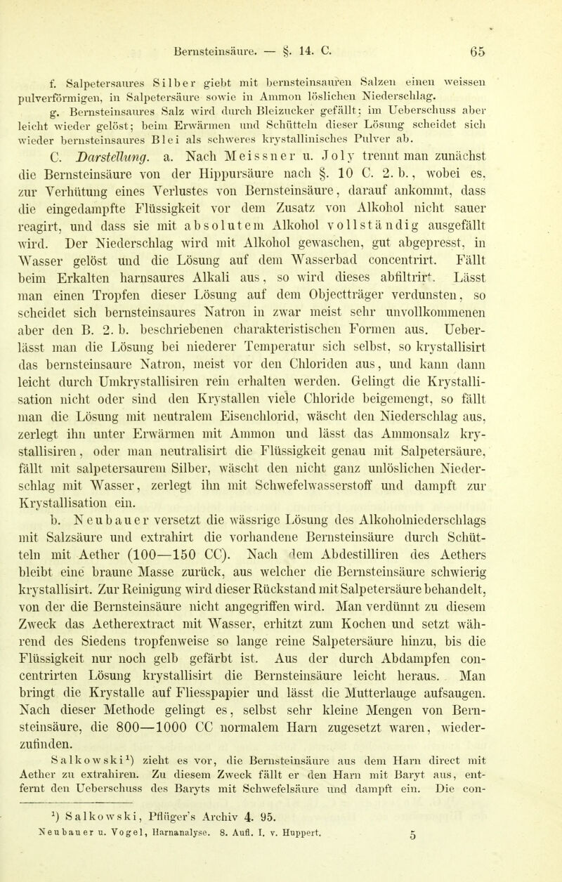 f. Salpetersaures Silber giebt mit bernsteinsauren Salzen einen weissen pulverförmigen, in Salpetersäure sowie in Ammon löslichen Niedersclilag-. g. Bernsteinsaures Salz wird durch Bleizucker gefällt; im Ueberschuss aber leicht wieder gelöst; beim Erwärmen und Schütteln dieser Lösung scheidet sich wieder bernsteinsaures Blei als schweres krystallinisches Pulver ab. C. Darstellung, a. Nach Meissner u. J o 1 y trennt man zunächst die Bernsteinsäure von der Hippursäure nach §. 10 C. 2. b., wobei es, zur Verhütung eines Verlustes von Bernsteinsäure, darauf ankommt, dass die eingedampfte Flüssigkeit vor dem Zusatz von Alkohol nicht sauer reagirt, und dass sie mit absolutem Alkohol vollständig ausgefällt wird. Der Niederschlag wird mit Alkohol gewaschen, gut abgepresst, in Wasser gelöst und die Lösung auf dem Wasserbad concentrirt. Fällt beim Erkalten harnsaures Alkali aus, so wird dieses abliltrir^. Lässt man einen Tropfen dieser Lösung auf dem Objectträger verdunsten, so scheidet sich bernsteinsaures Natron in zwar meist sehr unvollkommenen aber den B. 2. b. beschriebenen charakteristischen Formen aus. Ueber- lässt man die Lösung bei niederer Temperatur sich selbst, so krystallisirt das bernsteinsaure Natron, meist vor den Chloriden aus, und kann dann leicht durch Umkrystallisiren rein erhalten werden. Gelingt die Krystalli- sation nicht oder sind den Krystallen viele Chloride beigemengt, so fällt man die Lösung mit neutralem Eisenchlorid, wäscht den Niederschlag aus, zerlegt ihn unter Erwärmen mit Ammon und lässt das Ammonsalz kry- stallisiren, oder man neutralisirt die Flüssigkeit genau mit Salpetersäure, fällt mit salpetersaurem Silber, wäscht den nicht ganz unlöslichen Nieder- schlag mit Wasser, zerlegt ihn mit Schwefelwasserstoff und dampft zur Krystallisation ein. b. Neubauer versetzt die wässrige Lösung des Alkoholniederschlags mit Salzsäure und extrahirt die vorhandene Bernsteinsäure durch Schüt- teln mit Aether (100—150 CC). Nach dem Abdestilliren des Aethers bleibt eine braune Masse zurück, aus welcher die Bernsteinsäure schwierig krystallisirt. Zur Reinigung wird dieser Rückstand mit Salpetersäure behandelt, von der die Bernsteinsäure nicht angegriffen wird. Man verdünnt zu diesem Zweck das Aetherextract mit Wasser, erhitzt zum Kochen und setzt wäh- rend des Siedens tropfenweise so lange reine Salpetersäure hinzu, bis die Flüssigkeit nur noch gelb gefärbt ist. Aus der durch Abdampfen con- centrirten Lösung krystallisirt die Bernsteinsäure leicht heraus. Man bringt die Krystalle auf Fliesspapier und lässt die Mutterlauge aufsaugen. Nach dieser Methode gelingt es, selbst sehr kleine Mengen von Bern- steinsäure, die 800—1000 CC normalem Harn zugesetzt waren, wieder- zufinden. Salkowski^) zieht es vor, die Bernsteinsäure aus dem Harn direct mit Aether zu extrahiren. Zu diesem Zweck fällt er den Harn mit Baryt aus, ent- fernt den Ueberschuss des Baryts mit Schwefelsäure und dampft ein. Die con- ^) Salkowski, Pfiügers Archiv 4. 95. Neutauer u. Vogel, Harnanalyse. 8. Aufl. I. v. Huppert. 5