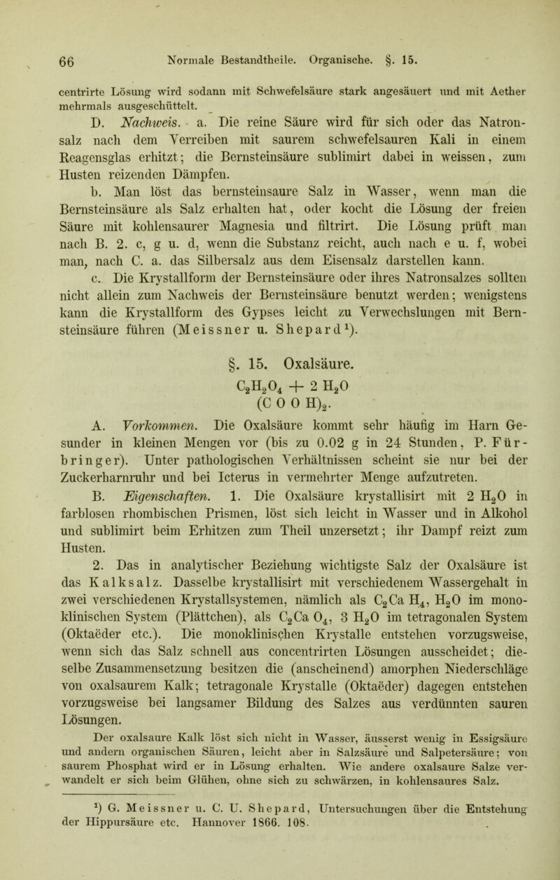 centrirte Lösung wird sodann mit Schwefelsäure stark angesäuert und mit Aether mehrmals ausgeschüttelt. D. Nachweis, a. Die reine Säure wird für sich oder das Natron- salz nach dem Verreiben mit saurem schwefelsauren Kali in einem Reagensglas erhitzt; die Bernsteinsäure sublimirt dabei in weissen, zum Husten reizenden Dämpfen. b. Man löst das bernsteinsaure Salz in Wasser, wenn man die Bernsteinsäure als Salz erhalten hat, oder kocht die Lösung der freien Säure mit kohlensaurer Magnesia und filtrirt. Die liösung prüft man nach B. 2. c, g u. d, wenn die Substanz reicht, auch nach e u. f, wobei man, nach C. a. das Silbersalz aus dem Eisensalz darstellen kann. c. Die Krystallform der Bernsteinsäure oder ihres Natronsalzes sollten nicht allein zum Nachweis der Bernsteinsäure benutzt werden; wenigstens kann die Krystallform des Gypses leicht zu Verwechslungen mit Bem- steinsäure führen (Meissner u. Shepard^). §. 15. Oxalsäure. C2H2O4 -h 2 H2O (COOH)^. A. Vorkommen. Die Oxalsäure kommt sehr häufig im Harn Ge- sunder in kleinen Mengen vor (bis zu 0.02 g in 24 Stunden, P. Für- bring er). Unter pathologischen Verhältnissen scheint sie nur bei der Zuckerharnruhr und bei Icterus in vermehrter Menge aufzutreten. B. Eigenschaften. 1. Die Oxalsäure krystallisirt mit 2 HgO in farblosen rhombischen Prismen, löst sich leicht in Wasser und in Alkohol und sublimirt beim Erhitzen zum Theil unzersetzt; ihr Dampf reizt zum Husten. 2. Das in analytischer Beziehung wichtigste Salz der Oxalsäure ist das Kalksalz. Dasselbe krystallisirt mit verschiedenem Wassergehalt in zwei verschiedenen Krystallsystemen, nämlich als CgCa H4, HgO im mono- klinischen System (Plättchen), als €3Ca O4, 3 HgO im tetragonalen System (Oktaeder etc.). Die monoklinischen Krystalle entstehen vorzugsweise, wenn sich das Salz schnell aus concentrirten Lösungen ausscheidet; die- selbe Zusammensetzung besitzen die (anscheinend) amorphen Niederschläge von oxalsaurem Kalk; tetragonale Krystalle (Oktaeder) dagegen entstehen vorzugsweise bei langsamer Bildung des Salzes aus verdünnten sauren Lösungen. Der Oxalsäure Kalk löst sich nicht in Wasser, äusserst wenig in Essigsäure und andern organischen Säuren, leicht aber in Salzsäure und Salpetersäure; von saurem Phosphat wird er in Lösung erhalten. Wie andere oxalsaure Salze ver- ^ wandelt er sich beim Glühen, ohne sich zu schwärzen, in kohlensaures Salz. ^) G. Meissner u. C. U. Shepard, Untersuchungen über die Entstehung der Hippursäure etc. Hannover 1866. 108.