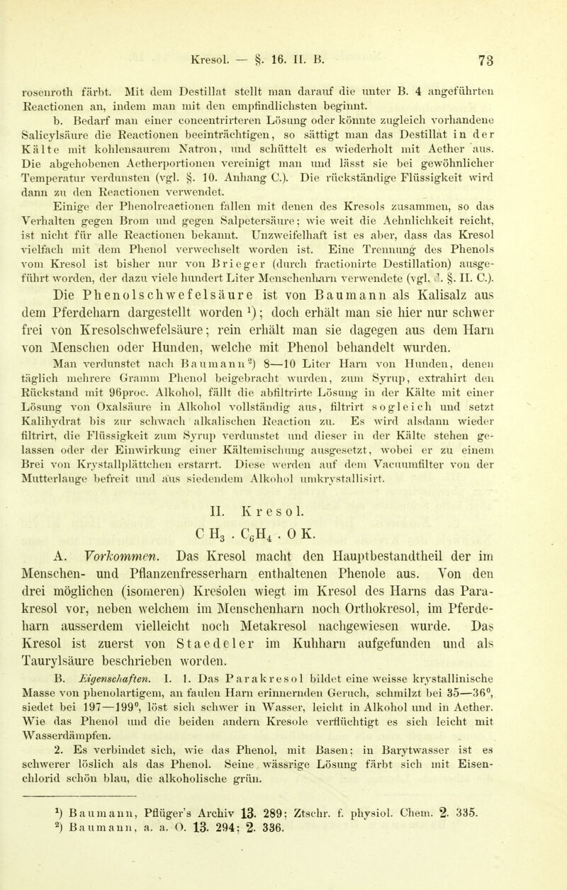 rosenroth färbt. Mit dem Destillat stellt man darauf die unter B. 4 angeführten Eeactionen an, indem man mit den empfindlichsten beginnt. b. Bedarf man einer concentrirteren Lösung oder könnte zugleich vorhandene Salicylsäure die Eeactionen beeinträchtigen, so sättigt man das Destillat in der Kälte mit kohlensaurem Natron, und schüttelt es wiederholt mit Aether aus. Die abgehobenen Aetherportionen vereinigt man und lässt sie bei gewöhnlicher Temperatur verdunsten (vgl. §. 10. Anhang C). Die rückständige Flüssigkeit wird dann zu den Eeactionen verwendet. Einige der Phenolreaetionen fallen mit denen des Kresols zusammen, so das Verhalten gegen Brom und gegen Salpetersäure; wie weit die Aehnlichkeit reicht, ist nicht für alle Eeactionen bekannt. Unzweifelhaft ist es aber, dass das Kresol vielfach mit dem Phenol verwechselt worden ist. Eine Trennung des Phenols vom Kresol ist bisher nur von Brieger (durch fractionirte Destillation) ausge- führt worden, der dazu viele hundert Liter Menschenliarn verwendete (vgl.. >\ §. II. C). Die Phenolschwefelsäure ist von Baumann als Kalisalz aus dem Pferdeharn dargestellt worden ^); doch erhält man sie hier nur schwer frei von Kresolschwefelsäure; rein erhält man sie dagegen aus dem Harn von Menschen oder Hunden, welche mit Phenol behandelt wurden. Man verdunstet nach Baumann ^) 8—10 Liter Harn von Hunden, denen täglich mehrere Gramm Phenol beigebracht wurden, zum Syrup, extrahirt den Eückstand mit 96proc. Alkohol, fällt die abfiltrirte Lösung in der Kälte mit einer Lösung von Oxalsäure in Alkohol vollständig aus, filtrirt sogleich und setzt Kalihydrat bis zur schwach alkalischen Eeaction zu. Es wird alsdann wieder tiltrirt, die Flüssigkeit zum Syrup verdunstet und dieser in der Kälte stehen ge- lassen oder der Einwirkung einer Kältemischung ausgesetzt, wobei er zu einem Brei von Krystallplättchen erstarrt. Diese werden auf dem Vacuumfilter von der Mutterlauge befreit und aus siedendem Alkohol umkrystallisirt. n. Kresol. C H3 . CßH^ . 0 K. A. VorTcommen. Das Kresol macht den Hauptbestandtheil der im Menschen- und Pflanzenfresserharn enthaltenen Phenole aus. Von den drei möglichen (isomeren) Kresolen wiegt im Kresol des Harns das Para- kresol vor, neben welchem im Menschenharn noch Orthokresol, im Pferde- harn ausserdem vielleicht noch Metakresol nachgewiesen wurde. Das Kresol ist zuerst von Staedeler im Kuhharn aufgefunden und als Taurylsäure beschrieben worden. B. Eigenschaften. I. 1. Das Parakresol bildet eine weisse krystallinische Masse von phenolartigem, an faulen Harn erinnernden Geruch, schmilzt bei 35—36°, siedet bei 197 —199°, löst sich schwer in Wasser, leicht in Alkohol und in Aether. Wie das Phenol und die beiden andern Kresole verflüchtigt es sich leicht mit Wasserdämpfen. 2. Es verbindet sich, wie das Phenol, mit Basen; in Barytwasser ist es schwerer löslich als das Phenol. Seine wässrige Lösung färbt sich mit Eisen- chlorid schön blau, die alkoholische grün. Bau mann, Pflüger's Archiv 13. 289; Ztschr. f. physiol. Chem. 2. 335. 2) Baumann, a. a. O. 13. 294; 2- 336.