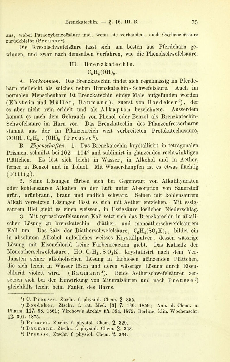 aus, wobei Paraoxybenzoesäure und, wenn sie vorhanden, auch Oxybenzoesäure zurückbleibt (P r e u s s e Die Kresolschwefelsäure lässt sich am besten aus Pferdeharn ge- winnen, und zwar nach demselben Verfahren, wie die Phenolschwefelsäure. III. Brenzkatechin. C6H,(OH)2. A. Vorlcommen. Das Brenzkatechin findet sich regelmässig im Pferde- harn vielleicht als solches neben Brenzkatechin - Schwefelsäure. Auch im normalen Menschenharn ist Brenzkatechin einige Male aufgefunden worden (Ebstein und Müller, Baumann), zuerst von Boedeker^), der es aber nicht rein erhielt und als Alkapton bezeichnete. Ausserdem kommt es nach dem Gebrauch von Phenol oder Benzol als Brenzi:atechin- Schwefelsäure im Harn vor. Das Brenzkatechin des Pflanzenfresserharns stammt aus der im Pflanzenreich weit verbreiteten Protokatechusäure, COOH.CßHa . (0H)2 (Preusse^). B. Eigenschaften, 1. Das Brenzkatechin krystallisirt in tetragonalen Prismen, schmilzt bei 102—104^ und sublimirt in glänzenden rechtwinkligen Plättchen. Es löst sich leicht in Wasser, in Alkohol und in Aether, ferner in Benzol und in Toluol. Mit Wasserdämpfen ist es etwas flüchtig (Eittig). 2. Seine Lösungen färben sich bei Gegenwart von Alkalihydraten oder kohlensauren Alkalien an der Luft unter Absorption von Sauerstoff grün, grünbraun, braun und endlich schwarz. Seinen mit kohlensaurem Alkali versetzten Lösungen lässt es sich mit Aether entziehen. Mit essig- saurem Blei giebt es einen weissen, in Essigsäure löslichen Niederschlag. 3. Mit pyroschwefelsaurem Kali setzt sich das Brenzkatechin in alkali- scher Lösung zu brenzkatechin- diäther- und monoätherschwefelsaurem Kali um. Das Salz der Diätherschwefelsäure, C6H4(S04K)2, bildet ein in absolutem Alkohol unlösliches weisses Krystallpulver, dessen wässrige Lösung mit Eisenchlorid keine Farbenreaction giebt. Das Kalisalz der Monoätherschwefelsäure, HO. CcH4 . S O4K, krystallisirt nach dem Ver- dunsten seiner alkoholischen Lösung in farblosen glänzenden Plättclien, die sich leicht in Wasser lösen und deren wässrige Lösung durch Eisen- chlorid violett wird. (Baumann Beide Aetherschwefelsäuren zer- setzen sich bei der Einwirkung von Mineralsäuren und nach Preusse^) gleichfalls leicht beim Faulen des Harns. ^) C. Preusse, Ztschr. f. physiol, Chem. 2. 355. 2) Boedeker, Ztschr. f. rat. Med. [3] 7. 130. 1859; Ann. d. Chem. u. Pharm. 117. 98. 1861; Virchow's Archiv 65.394. 1875; Berliner klin. Wochenschr. 12. 391. 1875. 3) Preusse, Ztschr. f. physiol. Chem. 2. 329. *) Bau mann, Ztschr. f. physiol. Chem. 2. 343. Preusse, Ztschr. f. physiol. Chem. 2. 334.