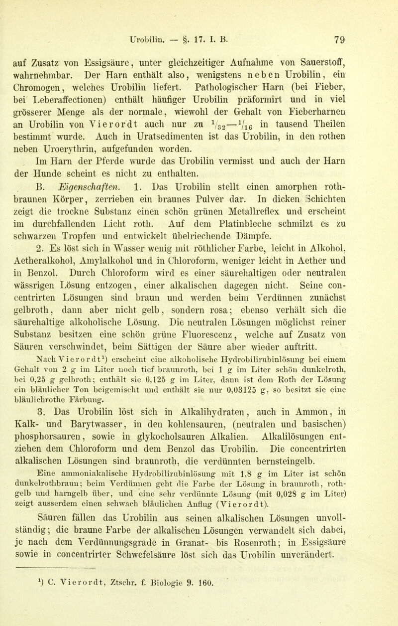 auf Zusatz von Essigsäure, unter gleichzeitiger Aufnahme von Sauerstoff, wahrnehmbar. Der Harn enthält also, wenigstens neben Urobilin, ein Chromogen, welches Urobilin liefert. Pathologischer Harn (bei Fieber, bei Leberaffectionen) enthält häufiger Urobilin präformirt und in viel grösserer Menge als der normale, wiewohl der Gehalt von Fieberharnen an Urobilin von Yierordt auch nur zu V32—Vi6 tausend Theilen bestimmt wurde. Auch in Uratsedimenten ist das Urobilin, in den rothen neben Uroerythrin, aufgefunden worden. Im Harn der Pferde wurde das Urobilin vermisst und auch der Harn der Hunde scheint es nicht zu enthalten. B. MgenscJiaften. 1. Das Urobilin stellt einen amorphen roth- braunen Körper, zerrieben ein braunes Pulver dar. In dicken Schichten zeigt die trockne Substanz einen schön grünen Metallreflex und erscheint im durchfallenden Licht roth. Auf dem Platinbleche schmilzt es zu schwarzen Tropfen und entwickelt übelriechende Dämpfe. 2. Es löst sich in Wasser wenig mit röthlicher Farbe, leicht in Alkohol, Aetheralkohol, Amylalkohol und in Chloroform, weniger leicht in Aether und in Benzol. Durch Chloroform wird es einer säurehaltigen oder neutralen wässrigen Lösung entzogen, einer alkalischen dagegen nicht. Seine con- centrirten Lösungen sind braun und werden beim Verdünnen zunächst gelbroth, dann aber nicht gelb, sondern rosa; ebenso verhält sich die säurehaltige alkoholische Lösung. Die neutralen Lösungen möglichst reiner Substanz besitzen eine schön grüne Fluorescenz, welche auf Zusatz von Säuren verschwindet, beim Sättigen der Säure aber wieder auftritt. Nach Vierordt^) erscheint eine alkoholische Hydrobilirubinlösung bei einem Gehalt von 2 g im Liter noch tief braunroth, bei 1 g im Liter schön dunkelroth, bei 0,25 g gelbroth; enthält sie 0,125 g im Liter, dann ist dem Roth der Lösung- ein bläulicher Ton beigemischt und enthält sie nur 0,03125 g, so besitzt sie eine bläulichrothe Färbung. 3. Das Urobilin löst sich in Alkalihydraten, auch in Ammon, in Kalk- und Barytwasser, in den kohlensauren, (neutralen und basischen) phosphorsauren, sowie in glykocholsauren Alkalien. Alkalilösungen ent- ziehen dem Chloroform und dem Benzol das Urobilin. Die concentrirten alkalischen Lösungen sind braunroth, die verdünnten bernsteingelb. Eine ammoniakalische Hydrobilirubinlösung mit 1,8 g im Liter ist schön dunkelrothbraun; beim Verdünnen geht die Farbe der Lösung in braunroth, roth- gelb und hamgelb über, und eine sehr verdünnte Lösung (mit 0,028 g im Liter) zeigt ausserdem einen schwach bläulichen Anflug (Vierordt). Säuren fällen das Urobilin aus seinen alkalischen Lösungen unvoll- ständig ; die braune Farbe der alkalischen Lösungen verwandelt sich dabei, je nach dem Verdünnungsgrade in Granat- bis Rosenroth; in Essigsäure sowie in concentrirter Schwefelsäure löst sich das Urobilin unverändert. 1) C. Vierordt, Ztschr. f. Biologie 9. 160.