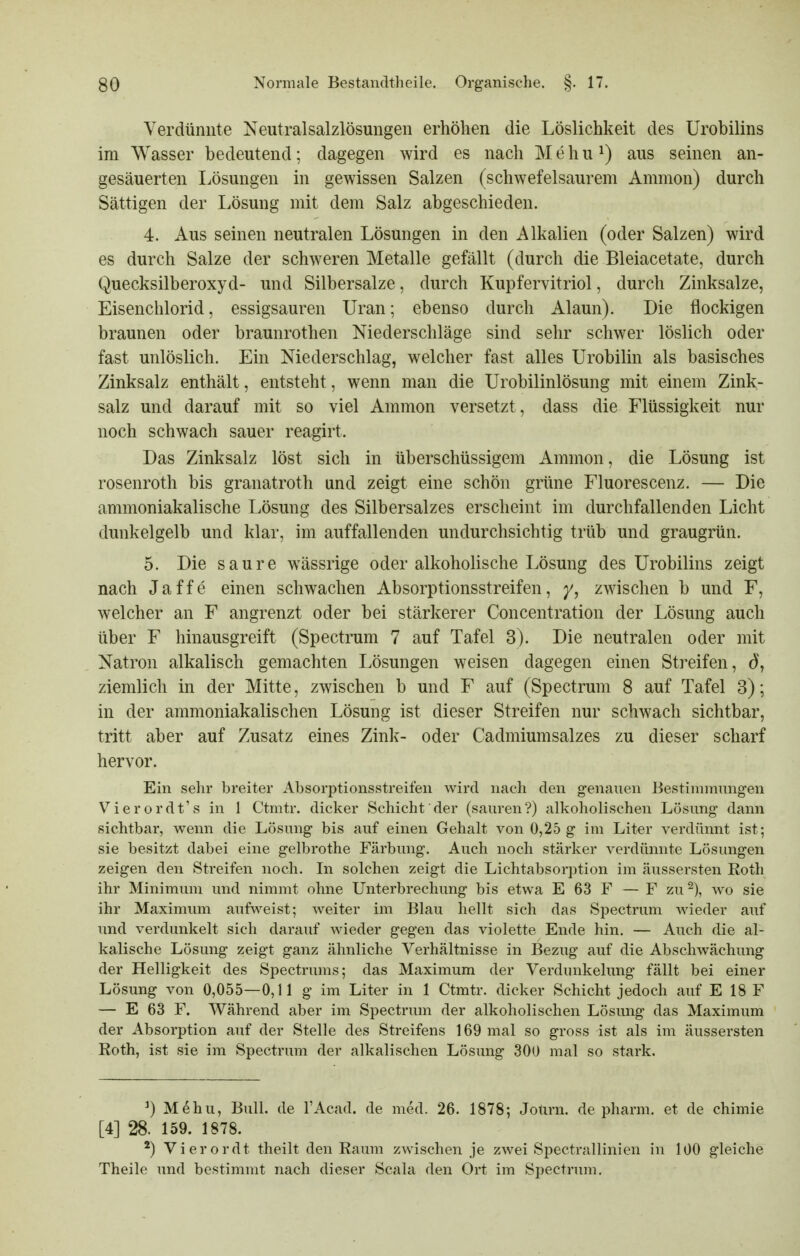 Verdünnte Neutralsalzlösungen erhöhen die Löslichkeit des Urobilins im Wasser bedeutend; dagegen wird es nach M e h u ^) aus seinen an- gesäuerten Lösungen in gewissen Salzen (schwefelsaurem Amnion) durch Sättigen der Lösung mit dem Salz abgeschieden. 4. Aus seinen neutralen Lösungen in den Alkalien (oder Salzen) wird es durch Salze der schweren Metalle gefällt (durch die Bleiacetate, durch Quecksilberoxyd- und Silbersalze, durch Kupfervitriol, durch Zinksalze, Eisenchlorid, essigsauren Uran; ebenso durch Alaun). Die flockigen braunen oder braunrothen Niederschläge sind sehr schwer löslich oder fast unlöslich. Ein Niederschlag, welcher fast alles Urobilin als basisches Zinksalz enthält, entsteht, wenn man die Urobilinlösung mit einem Zink- salz und darauf mit so viel Ammon versetzt, dass die Flüssigkeit nur noch schwach sauer reagirt. Das Zinksalz löst sich in überschüssigem Ammon, die Lösung ist rosenroth bis granatroth und zeigt eine schön grüne Fluorescenz. — Die ammoniakalische Lösung des Silbersalzes erscheint im durchfallenden Licht dunkelgelb und klar, im auffallenden undurchsichtig trüb und graugrün. 5. Die saure wässrige oder alkoholische Lösung des Urobilins zeigt nach Jaffe einen schwachen Absorptionsstreifen, y, zwischen b und F, welcher an F angrenzt oder bei stärkerer Concentration der Lösung auch über F hinausgreift (Spectrum 7 auf Tafel 3). Die neutralen oder mit Natron alkalisch gemachten Lösungen weisen dagegen einen Streifen, dj ziemlich in der Mitte, zwischen b und F auf (Spectrum 8 auf Tafel 3); in der ammoniakalischen Lösung ist dieser Streifen nur schwach sichtbar, tritt aber auf Zusatz eines Zink- oder Cadmiumsalzes zu dieser scharf hervor. Ein sehr breiter Absorptionsstreifen wird nach den genauen Bestinnnungen Vierordt's in 1 Ctmtr. dicker Schicht der (sauren?) alkoholischen Lösung dann sichtbar, wenn die Lösung bis auf einen Gehalt von 0,25 g im Liter verdünnt ist; sie besitzt dabei eine gelbrothe Färbung. Auch noch stärker verdünnte Lösungen zeigen den Streifen noch. In solchen zeigt die Lichtabsorption im äussersten Roth ihr Minimum und nimmt ohne Unterbrechung bis etwa E 63 F — F zu^), wo sie ihr Maximum aufweist; weiter im Blau hellt sich das Spectrum wieder auf und verdunkelt sich darauf wieder gegen das violette Ende hin. — Auch die al- kalische Lösung zeigt ganz ähnliche Verhältnisse in Bezug auf die Abschwächung der Helligkeit des Spectrums; das Maximum der Verdunkelung fällt bei einer Lösung von 0,055—0,11 g im Liter in 1 Ctmtr. dicker Schicht jedoch auf E 18 F — E 63 F. Während aber im Spectrum der alkoholischen Lösung das Maximum der Absorption auf der Stelle des Streifens 169 mal so gross ist als im äussersten Roth, ist sie im Spectrum der alkalischen Lösung 300 mal so stark. ^) M6hu, Bull, de l'Acad. de med. 26. 1878; Jotirn. de pharm, et de chimie [4] 28. 159. 1878. Vierordt theilt den Raum zwischen je zwei Spectrallinien in 100 gleiche Theile und bestimmt nach dieser Scala den Ort im Spectrum.