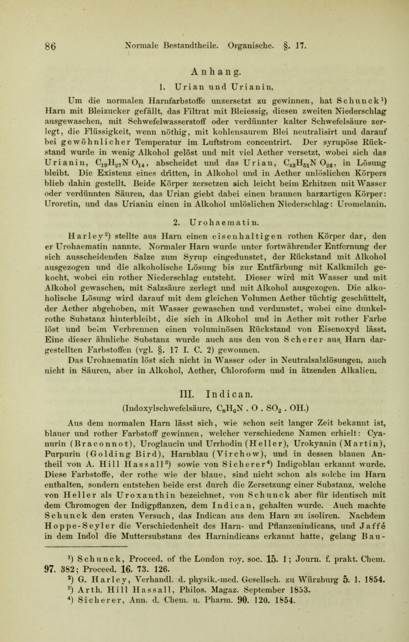 A n h a n g. 1. Urian und Uriaiiin. Um die normalen Harnfarbstoffe unzersetzt zu gewinnen, hat Schunck^) Harn mit Bleizucker gefällt, das Filtrat mit Bleiessig, diesen zweiten Niederschlag ausgewaschen, mit Schwefelwasserstoff oder verdünnter kalter Schwefelsäure zer- legt, die Flüssigkeit, wenn nöthig, mit kohlensaurem Blei neutralisirt und darauf bei gewöhnlicher Temperatur im Luftstrom concentrirt. Der syrupöse Rück- stand wurde in wenig Alkohol gelöst und mit viel Aether versetzt, wobei sich das Urianin, C19H27NO14, abscheidet und das Urian, C43H51N O.26, in Lösung bleibt. Die Existenz eines dritten, in Alkohol und in Aether unlöslichen Körpers blieb dahin gestellt. Beide Körper zersetzen sich leicht beim Erhitzen mit Wasser oder verdünnten Säuren, das Urian giebt dabei einen braunen harzartigen Körper: Uroretin, und das Urianin einen in Alkohol unlöslichen Niederschlag: Uromelanin. 2. Urohaematin. Harley^) stellte aus Harn einen eisenhaltigen rothen Körper dar, den er Urohaematin nannte. Normaler Harn wurde unter fortwährender Entfernung der sich ausscheidenden Salze zum Syrup eingedunstet, der Rückstand mit Alkohol ausgezogen und die alkoholische Lösung bis zur Entfärbung mit Kalkmilch ge- kocht, wobei ein rother Niederschlag entsteht. Dieser wird mit Wasser und mit Alkohol gewaschen, mit Salzsäure zerlegt und mit Alkohol ausgezogen. Die alko- holische Lösung wird darauf mit dem gleichen Volumen Aether tüchtig geschüttelt, der Aether abgehoben, mit Wasser gewaschen und verdunstet, wobei eine dunkel- rothe Substanz hinterbleibt, die sich in Alkohol und in Aether mit rother Farbe löst Und beim Verbrennen einen voluminösen Rückstand von Eisenoxyd lässt. Eine dieser ähnliche Substanz wurde auch aus den von S cb e r e r aus Harn dar- gestellten Farbstoffen (vgl. §. 17 L C. 2) gewonnen. Das Urohaematin löst sich nicht in Wasser oder in Neutralsalzlösungen, auch nicht in Säuren, aber in Alkohol, Aether, Chloroform und in ätzenden Alkalien. III. In die an. (Indoxylschwefelsäure, CsHeN . O . SO^ . OH.) Aus dem normalen Harn lässt sich, wie schon seit langer Zeit bekannt ist, blauer und rother Farbstoff' gewinnen, welcher verschiedene Namen erhielt: Cya- nurin (Braconnot), Uroglaucin und Urrhodin (Heller), Urokyanin (Martin), Purpurin (Golding Bird), Harnblau (Virchow), und in dessen blauen An- theil von A. Hill HassalP) sowie von Sicherer*) Indigoblau erkannt wurde. Diese Farbstoffe, der rothe wie der blaue, sind nicht schon als solche im Harn enthalten, sondern entstehen beide erst durch die Zersetzung einer Substanz, welche von Heller als Uroxanthin bezeichnet, von Schunck aber für identisch mit dem Chromogen der Indigpflanzen, dem Indiean, gehalten wurde. Auch machte Schunck den ersten Versuch, das Indiean aus dem Harn zu isoliren. Nachdem Hoppe-Seyler die Verschiedenheit des Harn- und Pflanzenindicans, und Jaffe in dem Indol die Muttersubstanz des Harnindicans erkannt hatte, gelang Bau- ^) Schunck, Proceed. of the London roy. soc. 15. 1; Journ. f. prakt. Chem. 97. 382; Proceed. 16. 73. 126. ^) G. Harley, Verhandl. d. physik.-med. Gesellsch. zu Würzburg 5. 1. 1854. s) Arth. Hill Hassall, Philos. Magaz. September 1853. *) Sicherer, Ann. d. Chem. u. Pharm. 90. 120. 1854.