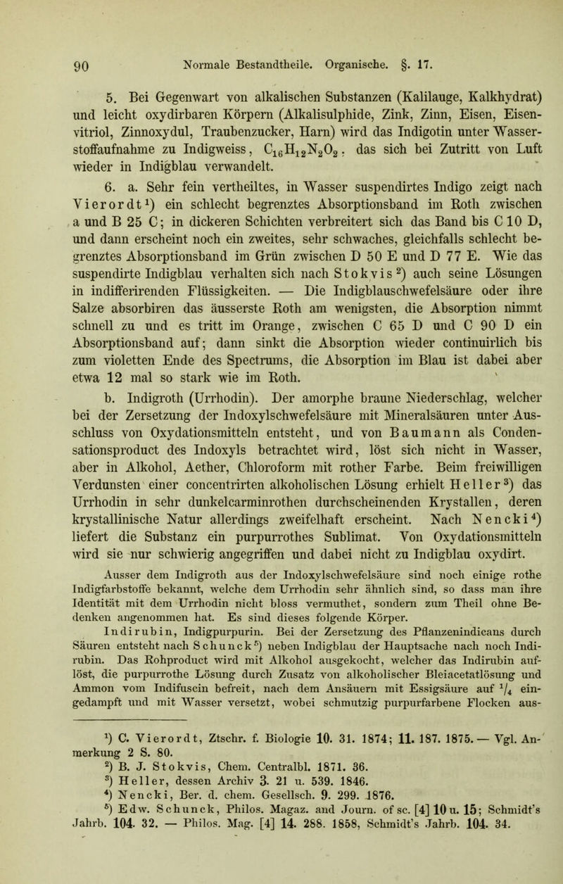 5. Bei Gegenwart von alkalischen Substanzen (Kalilauge, Kalkhydrat) und leicht oxydirbaren Körpern (Alkalisulphide, Zink, Zinn, Eisen, Eisen- vitriol, Zinnoxydul, Traubenzucker, Harn) wird das Indigotin unter Wasser- stoffaufnahme zu Indigweiss, C^q11^2^2^2. sich bei Zutritt von Luft wieder in Indigblau verwandelt. 6. a. Sehr fein vertheiltes, in Wasser suspendirtes Indigo zeigt nach Vierordt^) ein schlecht begrenztes Absorptionsband im Roth zwischen a und B 25 C; in dickeren Schichten verbreitert sich das Band bis C 10 D, und dann erscheint noch ein zweites, sehr schwaches, gleichfalls schlecht be- grenztes Absorptionsband im Grün zwischen D 50 E und D 77 E. Wie das suspendirte Indigblau verhalten sich nach S t o k v i s 2) auch seine Lösungen in indifferirenden Flüssigkeiten. — Die Indigblauschwefelsäure oder ihre Salze absorbiren das äusserste Roth am wenigsten, die Absorption nimmt schnell zu und es tritt im Orange, zwischen C 65 D und C 90 D ein Absorptionsband auf; dann sinkt die Absorption wieder continuirlich bis zum violetten Ende des Spectrums, die Absorption im Blau ist dabei aber etwa 12 mal so stark wie im Roth. b. Indigroth (Urrhodin). Der amorphe braune Niederschlag, welcher bei der Zersetzung der Indoxylschwefelsäure mit Mineralsäuren unter Aus- schluss von Oxydationsmitteln entsteht, und von Baumann als Conden- sationsproduct des Indoxyls betrachtet wird, löst sich nicht in Wasser, aber in Alkohol, Aether, Chloroform mit rother Farbe. Beim freiwilligen Verdunsten einer concentrirten alkoholischen Lösung erhielt H e 11 e r 3) das Urrhodin in sehr dunkelcarminrothen durchscheinenden Krystallen, deren krystallinische Natur allerdings zweifelhaft erscheint. Nach N e n c k i ^) liefert die Substanz ein purpurrothes Sublimat. Von Oxydationsmitteln wird sie nur schwierig angegriffen und dabei nicht zu Indigblau oxydirt. Ausser dem Indigroth aus der Indoxylschwefelsäure sind noch einige rothe Indigfarbstoffe bekannt, welche dem Urrhodin sehr ähnlich sind, so dass man ihre Identität mit dem Urrhodin nicht bloss vermuthet, sondern zum Theil ohne Be- denken angenommen hat. Es sind dieses folgende Körper. Indirubin, Indigpurpurin. Bei der Zersetzung des Pflanzenindicans durch Säuren entsteht nach S c h u n c k '^) neben Indigblau der Hauptsache nach noch Indi- rubin. Das Rohproduct wird mit Alkohol ausgekocht, welcher das Indirubin auf- löst, die purpurrothe Lösung durch Zusatz von alkoholischer Bleiacetatlösung und Ammon vom Indifuscin befreit, nach dem Ansäuern mit Essigsäure auf ^/^ ein- gedampft und mit Wasser versetzt, wobei schmutzig purpurfarbene Flocken aus- 1) C. Vierordt, Ztschr. f. Biologie 10. 31. 1874; 11. 187. 1875.— Vgl. An- merkung 2 S. 80. 2) B. J. Stokvis, Chem. Centralbl. 1871. 36. 5) Heller, dessen Archiv 3. 21 u. 539. 1846. *) Nencki, Ber. d. chem. Gesellsch. 9. 299. 1876. ^) Edw. Schunck, Philos. Magaz. and Journ. of sc. [4] 10 u. 15; Schmidt's Jahrb. 104. 32. -- Philos. Mag. [4] 14. 288. 1858, Schmidt's Jahrb. 104. 34.