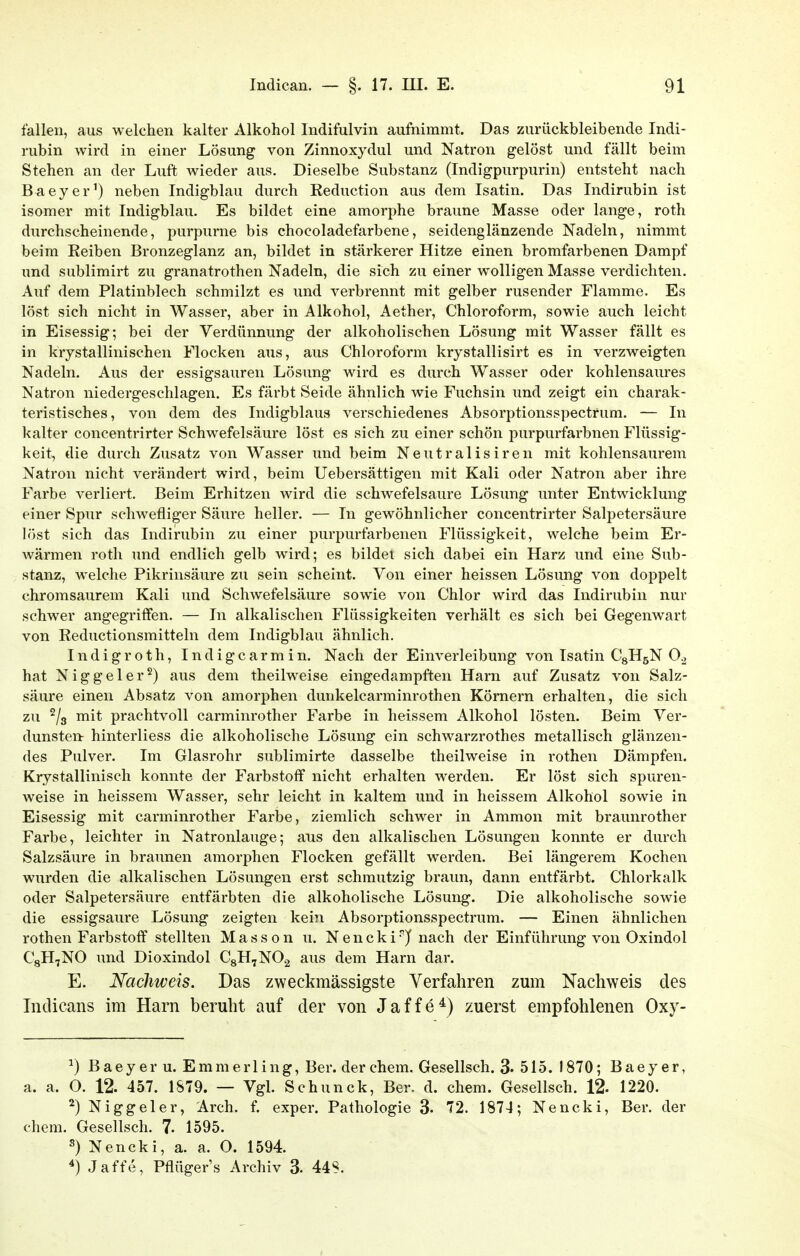 fallen, aus welchen kalter Alkohol Indifulvin aufnimmt. Das zurückbleibende Indi- rubin wird in einer Lösung von Zinnoxydul und Natron gelöst und fällt beim Stehen an der Luft wieder aus. Dieselbe Substanz (Indigpurpurin) entsteht nach Baeyer') neben Indigblau durch Eeduction aus dem Isatin. Das Indirubin ist isomer mit Indigblau. Es bildet eine amorphe braune Masse oder lange, roth durchscheinende, purpurne bis chocoladefarbene, seidenglänzende Nadieln, nimmt beim Reiben Bronzeglanz an, bildet in stärkerer Hitze einen bromfarbenen Dampf und sublimirt zu granatrothen Nadeln, die sich zu einer wolligen Masse verdichten. Auf dem Platinblech schmilzt es und verbrennt mit gelber rusender Flamme. Es löst sich nicht in Wasser, aber in Alkohol, Aether, Chloroform, sowie auch leicht in Eisessig; bei der Verdünnung der alkoholischen Lösung mit Wasser fällt es in krystallinischen Flocken aus, aus Chloroform krystallisirt es in verzweigten Nadeln. Aus der essigsauren Lösung wird es durch Wasser oder kohlensaures Natron niedergeschlagen. Es färbt Seide ähnlich wie Fuchsin und zeigt ein charak- teristisches, von dem des Indigblaus verschiedenes Absorptionsspectrum. — In kalter concentrirter Schwefelsäure löst es sich zu einer schön purpurfarbnen Flüssig- keit, die durch Zusatz von Wasser und beim Neutralisiren mit kohlensaurem Natron nicht verändert wird, beim Uebersättigen mit Kali oder Natron aber ihre Farbe verliert. Beim Erhitzen wird die schwefelsaure Lösung unter Entwicklung einer Spur schwefliger Säure heller. — In gewöhnlicher concentrirter Salpetersäure löst sich das Indirubin zu einer purpurfarbenen Flüssigkeit, welche beim Er- wärmen roth und endlich gelb wird; es bildet sich dabei ein Harz und eine Sub- stanz, welche Pikrinsäure zu sein scheint. Von einer heissen Lösung von doppelt chromsaurem Kali und Schwefelsäure sowie von Chlor wird das Indirubin nur schwer angegritFen. — In alkalischen Flüssigkeiten verhält es sich bei Gegenwart von Reductionsmitteln dem Indigblau ähnlich. Indigroth, Indigcarmin. Nach der Einverleibung von Isatin CgHsN 0^ hat N i g g e 1 e r ^) aus dem theilweise eingedampften Harn auf Zusatz von Salz- säure einen Absatz von amorphen dunkelcarminrothen Körnern erhalten, die sich zu ^/s mit prachtvoll carminrother Farbe in heissem Alkohol lösten. Beim Ver- dunsten- hinterliess die alkoholische Lösung ein schwarzrothes metallisch glänzen- des Pulver. Im Glasrohr sublimirte dasselbe theilweise in rothen Dämpfen. Krystallinisch konnte der Farbstoff nicht erhalten werden. Er löst sich spuren- weise in heissem Wasser, sehr leicht in kaltem und in heissem Alkohol sowie in Eisessig mit carminrother Farbe, ziemlich schwer in Ammon mit braunrother Farbe, leichter in Natronlauge; aus den alkalischen Lösungen konnte er durch Salzsäure in braunen amorphen Flocken gefällt werden. Bei längerem Kochen wurden die alkalischen Lösungen erst schmutzig braun, dann entfärbt. Chlorkalk oder Salpetersäure entfärbten die alkoholische Lösung. Die alkoholische sowie die essigsaure Lösung zeigten kein Absorptionsspectrum. — Einen ähnlichen rothen Farbstoff stellten Massen u. Nencki/nach der Einführung von Oxindol CgH^NO und Dioxindol CgH^NOa aus dem Harn dar. E. Nachweis. Das zweckmässigste Verfahren zum Nachweis des Indicans im Harn beruht auf der von Jaffe*) zuerst empfohlenen Oxy- ^) Baey er u. Emmerling, Ber. der ehem. Gesellsch. 3. 515. 1870; Baeyer, a. a. O. 12. 457. 1879. — Vgl. Schunck, Ber. d. ehem. Gesellsch. 12. 1220. ^) Niggeler, Arch. f. exper. Pathologie 3- 72. 1874; Nencki, Ber. der ehem. Gesellsch. 7- 1595. Nencki, a. a. O. 1594. Jaffe, Pflügers Archiv 3. 44S.