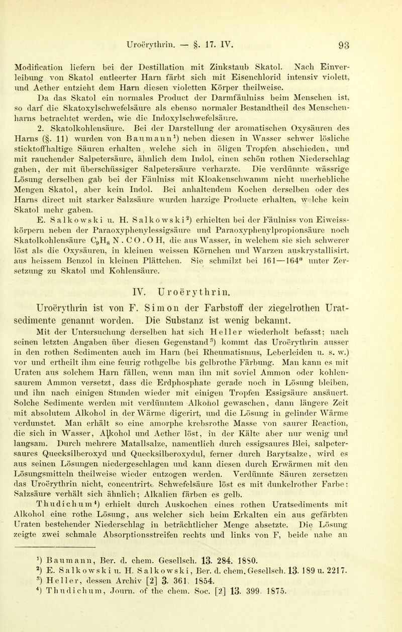 Modification liefern bei der Destillation mit Zinkstaub Skatol. Nach Einver- leibung von Skatol entleerter Harn färbt sieh mit Eisenchlorid intensiv violett, und Aether entzieht dem Harn diesen violetten Körper theilweise. Da das Skatol ein normales Product der Darmfäulniss beim Menschen ist, so darf die Skatoxylschwefelsäure als ebenso normaler Bestandtheil des Menschen- liarns betrachtet werden, wie die Indoxylschwefelsäure. 2. Skatolkohlensäure. Bei der Darstellung der aromatischen Oxysäuren des Harns (§. 11) wurden von Baumann^) neben diesen in Wasser schwer lösliche sticktoffhaltige Säuren erhalten, welche sich in öligen Tropfen abschieden, und mit rauchender Salpetersäure, ähnlich dem Indol, einen schön rothen Niederschlag gaben, der mit überschüssiger Salpetersäure verharzte. Die verdünnte wässrige Lösung derselben gab bei der Fäulniss mit Kloakenschwamm nicht unerhebliche Mengen Skatol, aber kein Indol. Bei anhaltendem Kochen derselben oder des Harns direct mit starker Salzsäure wurden harzige Producte erhalten, w Iche kein Skatol mehr gaben. E. S a 1 k o w s k i u. H. S a 1 k o w s k i ^) erhielten bei der Fäulniss von Eiweiss- körpern neben der Paraoxyphenylessigsäure und Paraoxyphenylpropionsäure noch Skatolkohlensäure CgHg N . C O . O H, die aus Wasser, in welchem sie sich schwerer löst als die Oxysäuren, in kleinen weissen Körnchen und Warzen auskrystallisirt, aus heissem Benzol in kleinen Plättchen. Sie schmilzt bei 161 —164 unter Zer- setzung zu Skatol und Kohlensäure. IV. U r 0 e r y t h r i n. Uroerythrin ist von F. Simon der Farbstoff der ziegelrothen Urat- sedimente genannt worden. Die Substanz ist wenig bekannt. Mit der Untersuchung derselben hat sich Heller wiederholt befasst; nach seinen letzten Angaben über diesen Gegenstand^) kommt das Uroerythrin ausser in den rothen Sedimenten auch im Harn (bei Rheumatismus, Leberleiden u. s. w.) vor und ertheilt ihm eine feurig rothgelbe bis gelbrothe Färbung. Man kann es mit Uraten aus solchem Harn fällen, wenn man ihn mit soviel Amnion oder kohlen- saurem Ammon versetzt, dass die Erdphosphate gerade noch in Lösung bleiben, und ihn nach einigen Stunden wieder mit einigen Tropfen Essigsäure ansäuert. Solche Sedimente werden mit verdünntem Alkoliol gewaschen, dann längere Zeit mit absolutem Alkohol in der Wärme digerirt, und die Lösung in gelinder Wärme verdunstet. Man erhält so eine amorphe krebsrothe Masse von saurer Eeaction, die sich in Wasser, Alkohol und Aether löst, in der Kälte aber nur wenig und langsam. Durch mehrere Matallsalze, namentlich durch essigsaures Blei, salpeter- saures Quecksilberoxyd und Quecksilberoxydul, ferner durch Barytsalze, wird es aus seinen Lösungen niedergeschlagen und kann diesen durch Erwärmen mit den Lösungsmitteln theilweise wieder entzogen werden. Verdünnte Säuren zersetzen das Uroerythrin nicht, concentrirtc Schwefelsäure löst es mit dunkelrother Farbe: Salzsäure verhält sich ähnlich; Alkalien färben es gelb. Thudichum^) erhielt durch Auskochen eines rothen Uratsediments mit Alkohol eine rothe Lösung, aus welcher sich beim Erkalten ein aus gefärbten Uraten bestehender Niederschlag in beträchtlicher Menge absetzte. Die Lösung zeigte zwei schmale Absorptionsstreifen rechts und links von F, beide nahe an ^) Baumann, Ber. d. ehem. Gesellsch. 13. 284. 18S0. 2) E. S a 1 k 0 wsk i u. H. S a 1 ko wski, Ber. d. ehem. Gesellsch. 13- 189 u. 2217. •'') Heller, dessen Archiv [2] 3- 361. 1854. ^) Thudichum, Journ. of the ehem. Soc. [2] 13- 399. 1875.