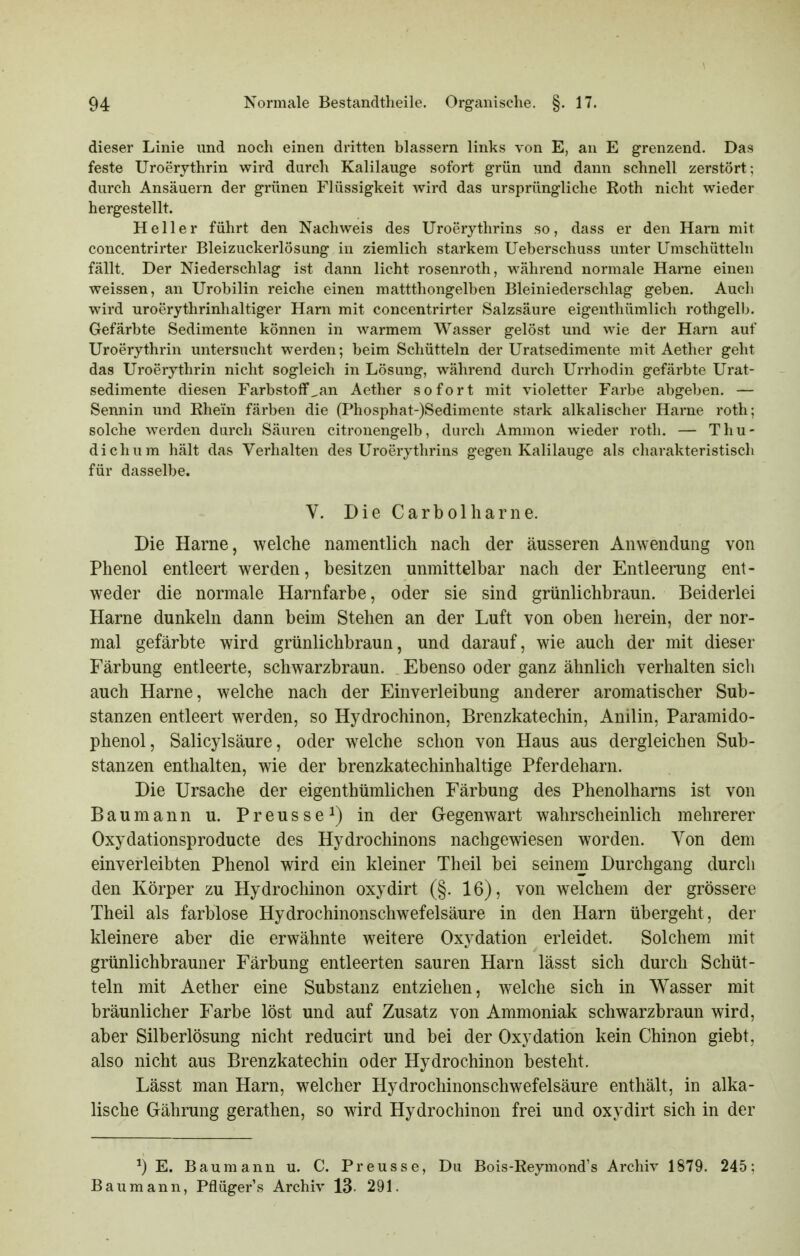 dieser Linie und noch einen dritten blassern links von E, an E grenzend. Das feste Uroerjthrin wird durch Kalilauge sofort grün und dann schnell zerstört; durch Ansäuern der grünen Flüssigkeit wird das ursprüngliche Roth nicht wieder hergestellt. Heller führt den Nachweis des Uroerythrins so, dass er den Harn mit concentrirter Bleizuckerlösung in ziemlich starkem Ueberschuss unter Umschütteln fällt. Der Niederschlag ist dann licht rosenroth, während normale Harne einen weissen, an Urobilin reiche einen mattthongelben Bleiniederschlag geben. Auch wird uroerythrinhaltiger Harn mit concentrirter Salzsäure eigenthümlich rothgelb. Gefärbte Sedimente können in warmem Wasser gelöst und wie der Harn auf Uroerythrin untersucht werden; beim Schütteln der Uratsedimente mit Aether geht das Uroerythrin nicht sogleich in Lösung, während durch Urrhodin gefärbte Urat- sedimente diesen FarbstofF^an Aether sofort mit violetter Farbe abgeben. — Sennin und Rhein färben die (Phosphat-)Sedimente stark alkalischer Harne roth; solche werden durch Säuren citronengelb, durch Amnion wieder roth. — Thu- dichum hält das Verhalten des Uroerythrins gegen Kalilauge als charakteristisch für dasselbe. V. Die Carbolharne. Die Harne, welche namentlich nach der äusseren Anwendung von Phenol entleert werden, besitzen unmittelbar nach der Entleerung ent- weder die normale Harnfarbe, oder sie sind grünlichbraun. Beiderlei Harne dunkeln dann beim Stehen an der Luft von oben herein, der nor- mal gefärbte wird grünlichbraun, und darauf, wie auch der mit dieser Färbung entleerte, schwarzbraun. Ebenso oder ganz ähnlich verhalten sich auch Harne, welche nach der Einverleibung anderer aromatischer Sub- stanzen entleert werden, so Hydrochinon, Brenzkatechin, Anilin, Paramido- phenol, Salicylsäure, oder welche schon von Haus aus dergleichen Sub- stanzen enthalten, wie der brenzkatechinhaltige Pferdeharn. Die Ursache der eigenthümlichen Färbung des Phenolharns ist von Baumann u. Preusse^) in der Gegenwart wahrscheinlich mehrerer Oxydationsproducte des Hydrochinons nachgewiesen worden. Yon dem einverleibten Phenol wird ein kleiner Theil bei seinem Durchgang durch den Körper zu Hydrochinon oxydirt (§. 16), von welchem der grössere Theil als farblose Hydrochinonschwefelsäure in den Harn übergeht, der kleinere aber die erwähnte weitere Oxydation erleidet. Solchem mit grünlichbrauner Färbung entleerten sauren Harn lässt sich durch Schüt- teln mit Aether eine Substanz entziehen, welche sich in Wasser mit bräunlicher Farbe löst und auf Zusatz von Ammoniak schwarzbraun wird, aber Silberlösung nicht reducirt und bei der Oxydation kein Chinon giebt, also nicht aus Brenzkatechin oder Hydrochinon besteht. Lässt man Harn, welcher Hydrochinonschwefelsäure enthält, in alka- lische Gährung gerathen, so wird Hydrochinon frei und oxydirt sich in der E. Baumann u. C. Preusse, Du Bois-Reymond's Archiv 1879. 245; Baumann, Pflügers Archiv 13- 291.