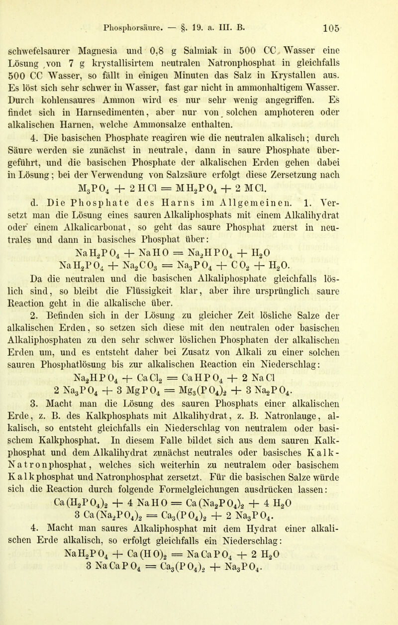 schwefelsaurer Magnesia und 0,8 g Salmiak in 500 CC Wasser eine Lösung ,von 7 g krystallisirtem neutralen Natronphosphat in gleichfalls 500 CC Wasser, so fällt in einigen Minuten das Salz in Krystallen aus. Es löst sich sehr schwer in Wasser, fast gar nicht in ammonhaltigem Wasser. Durch kohlensaures Ammon wird es nur sehr wenig angegriffen. Es findet sich in Harnsedimenten, aber nur von solchen amphoteren oder alkalischen Harnen, welche Ammonsalze enthalten. 4. Die basischen Phosphate reagiren wie die neutralen alkalisch; durch Säure werden sie zunächst in neutrale, dann in saure Phosphate über- geführt, und die basischen Phosphate der alkalischen Erden gehen dabei in Lösung ; bei der Verwendung von Salzsäure erfolgt diese Zersetzung nach M3PO4 + 2 HCl = MH2PO4 4- 2 MCI. d. Die Phosphate des Harns im Allgemeinen. 1. Ver- setzt man die Lösung eines sauren Alkaliphosphats mit einem Alkalihydrat oder einem Alkalicarbonat, so geht das saure Phosphat zuerst in neu- trales und dann in basisches Phosphat über: NaH^PO^ + NaHO = Na,HP04 -j- HgO NaHgPO^ -1- NagCOg = Na3P04 + COg -|- HgO. Da die neutralen und die basischen Alkaliphosphate gleichfalls lös- lich sind, so bleibt die Flüssigkeit klar, aber ihre ursprünglich saure Reaction geht in die alkalische über. 2. Eefinden sich in der Lösung zu gleicher Zeit lösliche Salze der alkalischen Erden, so setzen sich diese mit den neutralen oder basischen Alkaliphosphaten zu den sehr schwer löslichen Phosphaten der alkalischen Erden um, und es entsteht daher bei Zusatz von Alkali zu einer solchen sauren Phosphatlösung bis zur alkalischen Reaction ein Niederschlag: Na2HP04 -I- CaClg = CaHP04 + 2 NaCl 2 Na3P04 + 3 MgP04 = Mg3(P04), + 3 Na2P04. 3. Macht man die Lösung des sauren Phosphats einer alkalischen Erde, z. B. des Kalkphosphats mit Alkalihydrat, z. B. Natronlauge, al- kalisch, so entsteht gleichfalls ein Niederschlag von neutralem oder basi- schem Kalkphosphat. Li diesem Falle bildet sich aus dem sauren Kalk- phosphat und dem Alkalihydrat zunächst neutrales oder basisches K a 1 k - N a t r 0 n phosphat, welches sich weiterhin zu neutralem oder basischem Kalk phosphat und Natronphosphat zersetzt. Für die basischen Salze würde sich die Reaction durch folgende Formelgleichungen ausdrücken lassen: Ca (H2P 04)2 4- 4 Na H 0 = Ca (Na^P 04)2 + 4 HgO 3 Ca(Na2P04)2 = Ca3(P04)2 + 2 Na3P04. 4. Macht man saures Alkaliphosphat mit dem Hydrat einer alkali- schen Erde alkalisch, so erfolgt gleichfalls ein Niederschlag: NaH2P04 + Ca(H0)2 = NaCaP04 -j- 2 HgO 3 NaCaP04 = Ca3(P04)2 + Na3P04.