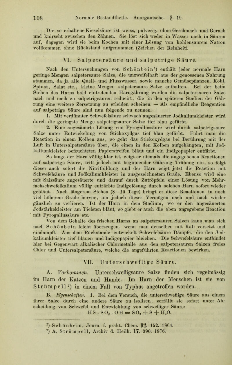 Die so erhaltene Kieselsäure ist weiss, pulverig-, ohne Geschmack und Gerach und knirscht zwischen den Zähnen. Sie löst sich weder in Wasser noch in Säuren auf, dagegen wird sie beim Kochen mit einer Lösung von kohlensaurem Natron vollkommen ohne Rückstand aufgenommen (Zeichen der Reinheit). VI. Salpetersäure und salpetrige Säure. Nach den Untersuchungen von Schönbein^) enthält jeder normale Harn geringe Mengen salpetersaure Salze, die unzweifelhaft aus der genossenen Nahrung stammen, da ja alle Quell- und Flusswasser, sowie manche Gemüsepflanzen, Kohl, Spinat, Salat etc., kleine Mengen salpetersaure Salze enthalten. Bei der beim Stehen des Harns bald eintretenden Harngährung werden die salpetersauren Salze nach und nach zu salpetrigsauren reducirt, die in den späteren Stadien der Gäh- rung eine weitere Zersetzung zu erleiden scheinen. — Als empfindliche Reagentien auf salpetrige Säure sind nun folgende zu nennen: 1. Mit verdünnter Schwefelsäure schwach angesäuerter Jodkaliumkleister wird durch die geringste Menge salpetrigsaurer Salze tief blau gefärbt. 2. Eine angesäuerte Lösung von Pyrogallussäure wird durch salpetrigsaure Salze unter Entwickelung von Stickoxydgas tief blau gefärbt. Führt man die Reaction in einem Kolben aus, so geht das Stickoxydgas bei Berührung mit der Luft in Untersalpetersäure über, die einen in den Kolben aufgehängten, mit Jod- kaliumkleister befeuchteten Papierstreifen bläut und ein Indigopapier entfärbt. So lange der Harn völlig klar ist, zeigt er niemals die angegebenen Reactionen auf salpetrige Säure, tritt jedoch mit beginnender Gährung Trübung ein, so folgt dieser auch sofort die Nitritbildung und der Harn zeigt jetzt die Reaction mit Schwefelsäure und Jodkaliumkleister in ausgezeichnetem Grade. Ebenso wird eine mit Salzsäure angesäuerte und darauf durch Zutröpfeln einer Lösung von Mehr- fachschwefelkalium völlig entfärbte Indigolösung durch solchen Harn sofort wieder gebläut. Nach längerem Stehen (8—10 Tage) bringt er diese Reactionen in noch viel höherem Grade hervor, um jedoch dieses Vermögen nach und nach wieder gänzlich zu verlieren. Ist der Harn in dem Stadium, wo er den angesäuerten Jodstärkekleister am Tiefsten bläut, so giebt er auch die oben angegebene Reaction mit Pyrogallussäure etc. Von dem Gehalte des frischen Harns an salpetersauren Salzen kann man sich nach Schönbein leicht überzeugen, wenn man denselben mit Kali versetzt und eindampft. Aus dem Rückstände entwickelt Schwefelsäure Dämpfe, die den Jod- kaliumkleister tief bläuen und Indigopapier bleichen. Die Schwefelsäure entbindet hier bei Gegenwart alkalischer Chlormetalle aus den salpetersauren Salzen freies Chlor und Untersalpetersäure, welche die angeführten Reactionen bewirken. VIL Unterschweflige Säure. A. Voi'Jcommen. Unterschwefligsaure Salze finden sich regelmässig im Harn der Katzen und Hunde. Im Harn der Menschen ist sie von S t r ü m p e 112) in einem Fall von Typhus angetroffen worden. B. Eigenschaften. 1. Bei dem Versuch, die unterschweflige Säure aus einem ihrer Salze durch eine andere Säure zu isoliren, zerfällt sie sofort unter Ab- scheidung von Schwefel und Entwicklung von schwefliger Säure: HS . SO, . OH = SO,+ S + H,0. ^) Schönbein, Journ. f. prakt. Chem. 92. 152. 1864. 2) A. Strümpell, Archiv d. Heilk. 17- 390. 1876.