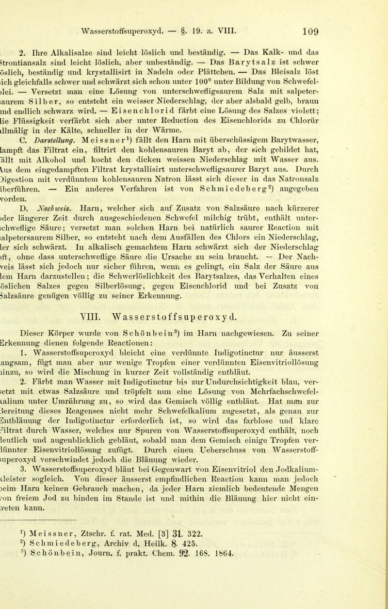 2. Ihre Alkalisalze sind leicht löslich und beständig. — Das Kalk- imd das 5trontiansalz sind leicht löslich, aber unbeständig-. — Das Baryt salz ist schwer öslich, beständig und krystallisirt in Nadeln oder Plättchen. — Das Bleisalz löst ich gleichfalls schwer und schwärzt sich schon unter 100 unter Bildung von Schwefel- )lei. — Versetzt man eine Lösung von unterschwefligsaurem Salz mit salpeter- laurem Silber, so entsteht ein weisser Niederschlag, der aber alsbald gelb, braun md endlich schwarz wird. — Eisenchlorid färbt eine Lösung des Salzes violett; lie Flüssigkeit verfärbt sich aber unter Reduction des Eisenchlorids zu Chlorür illmälig in der Kälte, schneller in der Wärme. C. Darstellung. Meissner^) fällt den Harn mit überschüssigem Barytwasser, lampft das Filtrat ein, filtrirt den kohlensauren Baryt ab, der sich gebildet hat, allt mit Alkohol und kocht den dicken weissen Niederschlag mit Wasser aus. Ins dem eingedampften Filtrat krystallisirt unterschwefligsaurer Baryt aus. Durch Digestion mit verdünntem kohlensauren Natron lässt sich dieser in das Natronsalz iberführen. — Ein anderes Verfahren ist von Schmiedeberg^) angegeben Vörden. D. Nachweis. Harn, welcher sich auf Zusatz von Salzsäure nach kürzerer )der längerer Zeit durch ausgeschiedenen Schwefel milchig trübt, enthält unter- jchweflige Säure; versetzt man solchen Harn bei natürlich saurer Reaction mit lalpetersaurem Silber, so entsteht nach dem Ausfällen des Chlors ein Niederschlag, ler sich schwärzt. In alkalisch gemachtem Harn schwärzt sich der Niederschlag )ft, ohne dass unterschweflige Säure die Ursache zu sein braucht. — Der Nach- veis lässt sich jedoch nur sicher führen, wenn es gelingt, ein Salz der Säure aus lem Harn darzustellen; die Schwerlöslichkeit des Barytsalzes, das Verhalten eines öslichen Salzes gegen Silberlösung, gegen Eisenchlorid und bei Zusatz von Salzsäure genügen völlig zu seiner Erkennung. VIII. Wasserstoffsuperoxyd. Dieser Körper wurde von Schönbein^) im Harn nachgewiesen. Zu seiner Erkennung dienen folgende Reactionen: 1. Wasserstoffsuperoxyd bleicht eine verdünnte Indigotinctur nur äusserst angsam, fügt man aber nur wenige Tropfen einer verdünnten Eisenvitriollösung linzu, so wird die Mischung in kurzer Zeit vollständig entbläut. 2. Färbt man Wasser mit Indigotinctur bis zur Undurchsichtigkeit blau, ver- setzt mit etwas Salzsäure und tröpfelt nun eine Lösung von Mehrfachschwefel- calium unter Umrührung zu, so wird das Gemisch völlig entbläut. Hat man zur Bereitung dieses Reagenses nicht mehr Schwefelkalium zugesetzt, als genau zur Sntbläuung der Indigotinctur erforderlich ist, so wird das farblose und klare j'iltrat durch Wasser, welches nur Spuren von Wasserstoffsuperoxyd enthält, noch leutlich und augenblicklich gebläut, sobald man dem Gemisch einige Tropfen ver- iünnter Eisenvitriollösung zufügt. Durch einen Ueberschuss von Wasserstoff- superoxyd verschwindet jedoch die Bläuung wieder. 3. Wasserstoffsuperoxyd bläut bei Gegenwart von Eisenvitriol den Jodkalium- deister sogleich. Von dieser äusserst empfindlichen Reaction kann man jedoch )eim Harn keinen Gebrauch machen, da jeder Harn ziemlich bedeutende Mengen ron freiem Jod zu binden im Stande ist und mithin die Bläuung hier nicht ein- treten kann. 1) Meissner, Ztschr. f. rat. Med. [3] 31. 322. 2) Schmiedeberg, Archiv d. Heilk. 8- 425. ^) Schönbein, Journ. f. prakt. Chem. 92. 168. Ib64.