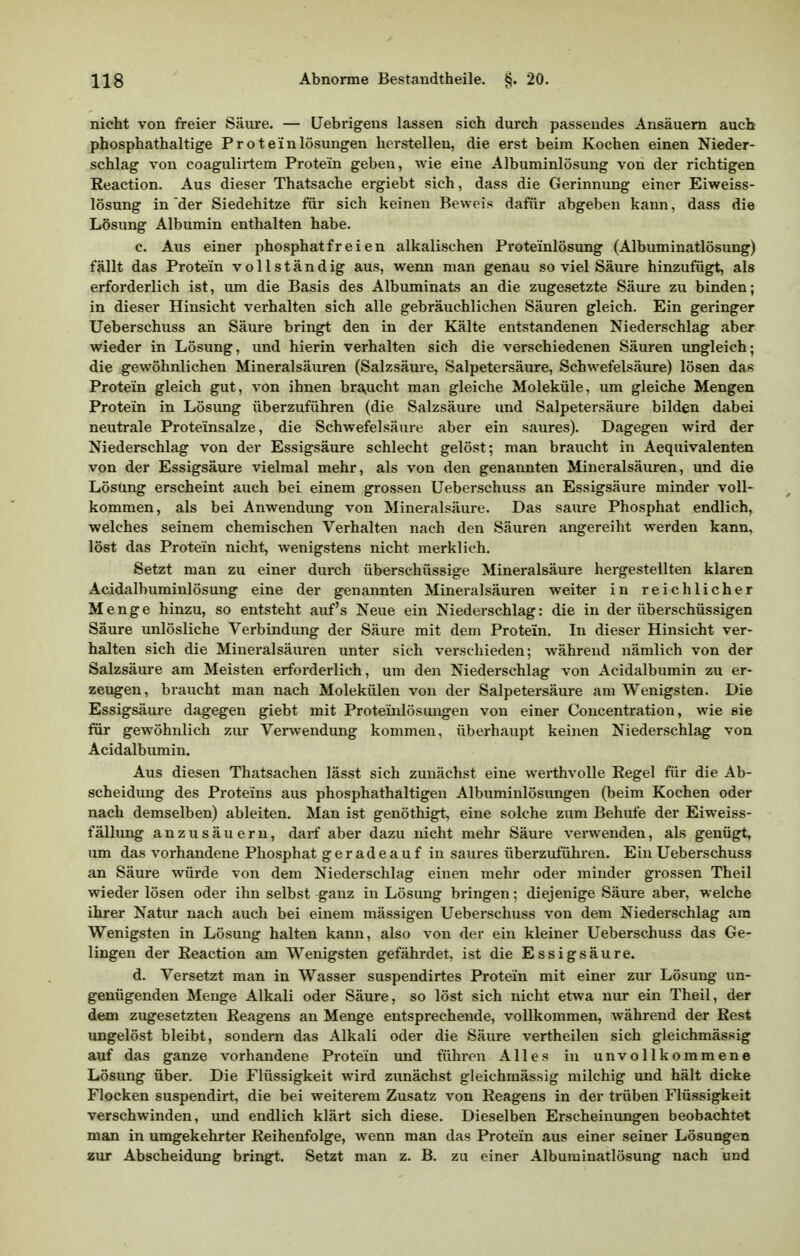 nicht von freier Säure. — Uebrigens lassen sich durch passendes Ansäuern auch phosphathaltige Proteinlösungen herstellen, die erst beim Kochen einen Nieder- schlag von coagulirtem Protein geben, wie eine Albuminlösung von der richtigen Reaction. Aus dieser Thatsache ergiebt sich, dass die Gerinnung einer Eiweiss- lösung in'der Siedehitze für sich keinen Beweis dafür abgeben kann, dass die Lösung Albumin enthalten habe. c. Aus einer phosphatfreien alkalischen Proteinlösung (Albuminatlösung) fällt das Protein vollständig aus, wenn man genau so viel Säure hinzufügt, als erforderlich ist, um die Basis des Albuminats an die zugesetzte Säure zu binden; in dieser Hinsicht verhalten sich alle gebräuchlichen Säuren gleich. Ein geringer Ueberschuss an Säure bringt den in der Kälte entstandenen Niederschlag aber wieder in Lösung, und hierin verhalten sich die verschiedenen Säuren ungleich; die gewöhnlichen Mineralsäuren (Salzsäure, Salpetersäure, Schwefelsäure) lösen das Protein gleich gut, von ihnen braucht man gleiche Moleküle, um gleiche Mengen Protein in Lösung überzuführen (die Salzsäure und Salpetersäure bilden dabei neutrale Proteinsalze, die Schwefelsäure aber ein saures). Dagegen wird der Niederschlag von der Essigsäure schlecht gelöst; man braucht in Aequivalenten von der Essigsäure vielmal mehr, als von den genannten Mineralsäuren, und die Lösung erscheint auch bei einem grossen Ueberschuss an Essigsäure minder voll- kommen, als bei Anwendung von Mineralsäure. Das saure Phosphat endlich, welches seinem chemischen Verhalten nach den Säuren angereiht werden kann, löst das Protein nicht, wenigstens nicht merklich. Setzt man zu einer durch überschüssige Mineralsäure hergestellten klaren Acidalbuminlösung eine der genannten Mineralsäuren weiter in reichlicher Menge hinzu, so entsteht auf's Neue ein Niederschlag: die in der überschüssigen Säure unlösliche Verbindung der Säure mit dem Protein. In dieser Hinsicht ver- halten sich die Mineralsäuren unter sich verschieden; während nämlich von der Salzsäure am Meisten erforderlich, um den Niederschlag von Acidalbumin zu er- zeugen , braucht man nach Molekülen von der Salpetersäure am Wenigsten. Die Essigsäure dagegen giebt mit Proteinlösungen von einer Concentration, wie sie für gewöhnlich zur Verwendung kommen, überhaupt keinen Niederschlag von. Acidalbumin. Aus diesen Thatsachen lässt sich zunächst eine werthvolle Regel für die Ab- scheidung des Proteins aus phosphathaltigen Albuminlösungen (beim Kochen oder nach demselben) ableiten. Man ist genöthigt, eine solche zum Behüte der Eiweiss- fällung anzusäuern, darf aber dazu nicht mehr Säure vei-wenden, als genügt, um das vorhandene Phosphat gerade auf in saures überzuführen. Ein Ueberschuss an Säure würde von dem Niederschlag einen mehr oder minder grossen Theil wieder lösen oder ihn selbst ganz in Lösung bringen; diejenige Säure aber, welche ihrer Natiu* nach auch bei einem massigen Ueberschuss von dem Niederschlag ara Wenigsten in Lösung halten kann, also von der ein kleiner Ueberschuss das Ge- lingen der Reaction am Wenigsten gefährdet, ist die Essigsäure. d. Versetzt man in Wasser suspendirtes Protein mit einer zur Lösung un- genügenden Menge Alkali oder Säure, so löst sich nicht etwa nur ein Theil, der dem zugesetzten Reagens an Menge entsprechende, vollkommen, während der Rest ungelöst bleibt, sondern das Alkali oder die Säure vertheilen sich gleichmässig auf das ganze vorhandene Protein und führen Alles in unvollkommene Lösung über. Die Flüssigkeit wird zunächst gleichmässig milchig und hält dicke Flocken suspendirt, die bei weiterem Zusatz von Reagens in der trüben Flüssigkeit verschwinden, und endlich klärt sich diese. Dieselben Erscheinungen beobachtet man in umgekehrter Reihenfolge, wenn man das Protein aus einer seiner Lösungen zur Abscheidimg bringt. Setzt man z. B. zu einer Albuminatlösung nach und