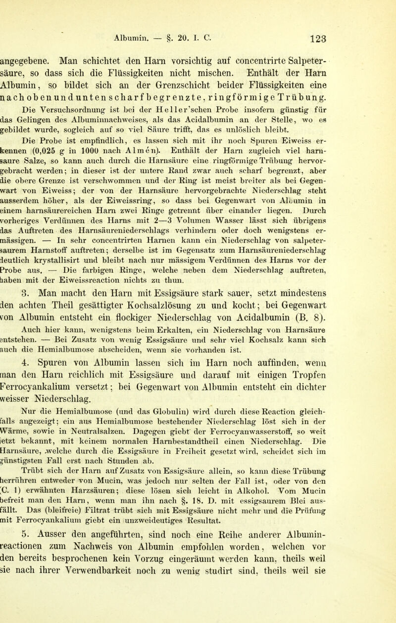 angegebene. Man schichtet den Ham vorsichtig auf concentrirte Salpeter- säure, so dass sich die Flüssigkeiten nicht mischen. Enthält der Ham Albumin, so bildet sich an der Grenzschicht beider Flüssigkeiten eine nach oben und unten scharfbegrenzte, ringförmige Trübung. Die Versuchsordnung- ist bei der He Her'sehen Probe insofern günstig für das Gelingen des Albuminnachweises, als das Acidalbiimin an der Stelle, wo es gebildet wurde, sogleich auf so viel Säure trifft, das es unlöslich bleibt. Die Probe ist empfindlich, es lassen sich mit ihr noch Spuren Eiweiss er- kennen (0,025 g in 1000 nach Almen). Enthält der Harn zugleich viel ham- saure Salze, so kann auch durch die Harnsäure eine ringförmige Trübung hervor- gebracht werden; in dieser ist der untere Rand zwar auch scharf begrenzt, aber die obere Grenze ist verschwommen und der Ring ist meist breiter als bei Gegen- wart von Eiweiss; der von der Harnsäure hervorgebrachte Niederschlag steht ausserdem höher, als der Eiweissring, so dass bei Gegenwart von Al«.umin in einem harnsäurereichen Harn zwei Ringe getrennt über einander liegen. Durch vorheriges Verdünnen des Harns mit 2—3 Volumen Wasser lässt sich übrigens das Auftreten des Harnsäureniederschlags verhindern oder doch wenigstens er- mässigen. — In sehr concentrirten Harnen kann ein Niederschlag von salpeter- saurem Harnstoff auftreten; derselbe ist im Gegensatz zum Harnsäureniederschlag ieutlich krystallisirt und bleibt nach nur mässigem Verdünnen des Harns vor der Probe aus. — Die farbigen Ringe, welche neben dem Niederschlag auftreten, tiaben mit der Eiweissreaction nichts zu thun. 3. Man macht den Harn mit Essigsäure stark sauer, setzt mindestens den achten Theil gesättigter Kochsalzlösung zu und kocht; bei Gegenwart von Albumin entsteht ein flockiger Niederschlag von Acidalbumin (B. 8). Auch hier kann, wenigstens beim Erkalten, ein Niederschlag von Harnsäure sntstehen. — Bei Zusatz von wenig Essigsäure und sehr viel Kochsalz kann sich auch die Hemialbumose abscheiden, wenn sie vorhanden ist. 4. Spuren von Albumin lassen sich im Harn noch auffinden, wenn man den Harn reichlich mit Essigsäure und darauf mit einigen Tropfen Ferrocyankalium versetzt; bei Gegenwart von Albumin entsteht ein dichter weisser Niederschlag. Nur die Hemialbumose (und das Globulin) wird durch diese Reaction gleich- falls angezeigt; ein aus Hemialbumose bestehender Niederschlag löst sich in der Wärme, sowie in Neutralsalzen. Dagegen giebt der Ferrocyanwasserstoff, so weit jetzt bekannt, mit keinem normalen Harnbestandtheil einen Niederschlag. Die Harnsäure, -welche durch die Essigsäure in Freiheit gesetzt wird, scheidet sich im günstigsten Fall erst nach Stunden ab. Trübt sich der Harn auf Zusatz von Essigsäure allein, so kann diese Trübung herrühren entweder von Mucin, was jedoch nur selten der Fall ist, oder von den ;C. 1) erwähnten Harzsäuren; diese lösen sich leicht in Alkohol. Vom Mucin befreit man den Harn, wenn man ihn nach §. 18. D. mit essigsaurem Blei aus- fällt. Das (bleifreie) Filtrat trübt sich mit Essigsäure nicht mehr und die Prüfung mit Ferrocyankalium giebt ein unzweideutiges Resultat. 5. Ausser den angeführten, sind noch eine Reihe anderer Albumin- reactionen zum Nachweis von Albumin empfolden worden, welchen vor den bereits besprochenen kein Vorzug eingeräumt werden kann, theils weil äie nach ihrer Verwendbarkeit noch zu wenig studirt sind, theils weil sie