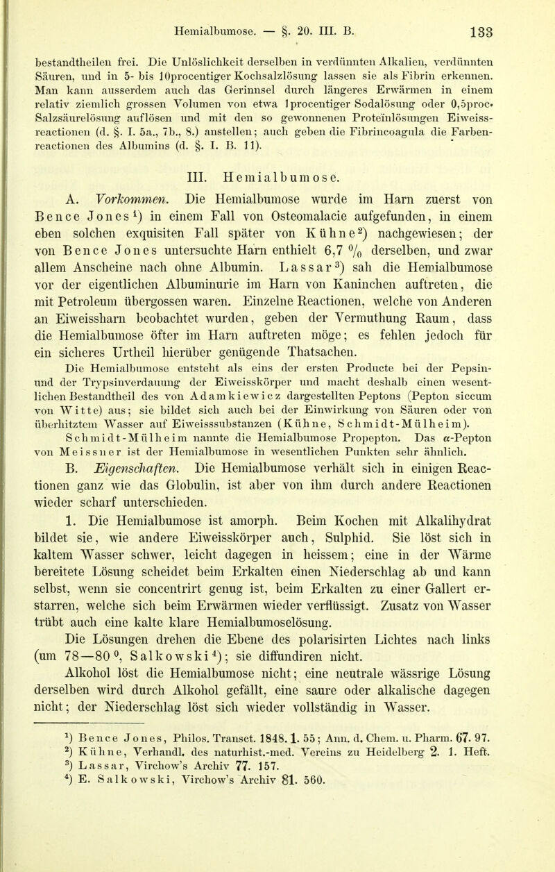 bestandtheilen frei. Die Unlöslichkeit derselben in verdünnten Alkalien, verdünnten Säuren, und in 5-bis lOprocentiger Kochsalzlösung lassen sie als Fibrin erkennen. Man kann ausserdem auch das Gerinnsel durch längeres Erwärmen in einem relativ ziemlich grossen Volumen von etwa Iprocentiger Sodalösung oder 0,5proc. Salzsäurelösung auflösen und mit den so gewonnenen Proteinlösungen Eiweiss- reactionen (d. §. I. 5a., 7b., 8.) anstellen; auch geben die Fibrincoagula die Farben- reactionen des Albumins (d. §. I. B. 11). III. Hemialbumose. A. Vorkommen. Die Hemialbumose wurde im Harn zuerst von Bence Jones ^) in einem Fall von Osteomalacie aufgefunden, in einem eben solchen exquisiten Fall später von Kühne2) nachgewiesen; der von Bence Jones untersuchte Harn enthielt 6,7 % derselben, und zwar allem Anscheine nach ohne Albumin. Lassar^) sah die Hemialbumose vor der eigentlichen Albuminurie im Harn von Kaninchen auftreten, die mit Petroleum übergössen waren. Einzelne Reactionen, welche von Anderen an Eiweissharn beobachtet wurden, geben der Yermuthung Raum, dass die Hemialbumose öfter im Harn auftreten möge; es fehlen jedoch für ein sicheres Urtheil hierüber genügende Thatsachen. Die Hemialbumose entsteht als eins der ersten Producte bei der Pepsin- und der Trypsinverdauung der Eiweisskörper und macht deshalb einen wesent- lichen Bestandtheil des von Adamkiewicz dargestellten Peptons (Pepton siccum von Witte) aus; sie bildet sich auch bei der Einwirkung von Säuren oder von überhitztem Wasser auf Eiweisssubstanzen (Kühne, Schmidt-Mülheim). Schmidt-Mülheim nannte die Hemialbumose Propepton. Das «-Pepton von Meissner ist der Hemialbumose in wesentlichen Punkten sehr ähnlich. B. Eigenschaften. Die Hemialbumose verhält sich in einigen Reac- tionen ganz wie das Globulin, ist aber von ihm durch andere Reactionen wieder scharf unterschieden. 1. Die Hemialbumose ist amorph. Beim Kochen mit Alkalihydrat bildet sie, wie andere Eiweisskörper auch, Sulphid. Sie löst sich in kaltem Wasser schwer, leicht dagegen in heissem; eine in der Wärme bereitete Lösung scheidet beim Erkalten einen Niederschlag ab und kann selbst, wenn sie concentrirt genug ist, beim Erkalten zu einer Gallert er- starren, welche sich beim Erwärmen wieder verflüssigt. Zusatz von Wasser trübt auch eine kalte klare Hemialbumoselösung. Die Lösungen drehen die Ebene des polarisirten Lichtes nach links (um 78—80^ Salkowski^); sie diffundiren nicht. Alkohol löst die Hemialbumose nicht; eine neutrale wässrige Lösung derselben wird durch Alkohol gefällt, eine saure oder alkalische dagegen nicht; der Niederschlag löst sich wieder vollständig in Wasser. ^) Bence Jones, Philos. Transet. 1848.1. 55; Ann. d. Chera. u. Pharm. 67. 97. ^) Kühne, Verhandl. des naturhist.-med. Vereins zu Heidelberg 2. 1. Heft. ^) Lassar, Virchow's Archiv 77. 157. ^) E. Salkowski, Virchow's Archiv 81. 560.