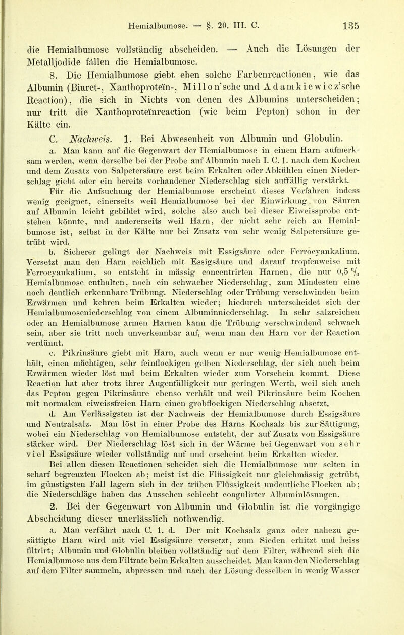 die Hemialbumose vollständig abscheiden. — Auch die Lösungen der Metalljodide fällen die Hemialbumose. 8. Die Hemialbumose giebt eben solche Farbenreactionen, wie das Albumin (Biuret-, Xanthoprotein-, M i 11 o n'sche und A d a m k i e w i c z'sche Reaction), die sich in Nichts von denen des Albumins unterscheiden; nur tritt die Xanthoproteinreaction (wie beim Pepton) schon in der Kälte ein. C. Nachweis. 1. Bei Abwesenheit von Albumin und Globulin. a. Man kann auf die Gegenwart der Hemialbumose in einem Harn aufmerk- sam werden, wenn derselbe bei der Probe auf Albumin nach I. C. 1. nach dem Kochen und dem Zusatz von Salpetersäure erst beim Erkalten oder Abkühlen einen Nieder- schlag giebt oder ein bereits vorhandener Niederschlag sich auffällig verstärkt. Für die Aufsuchung der Hemialbumose erscheint dieses Verfahren indess wenig geeignet, einerseits weil Hemialbumose bei der Einwirkung, on Säuren auf Albumin leicht gebildet wird, solche also auch bei dieser Eiweissprobe ent- stehen könnte, und andererseits weil Harn, der nicht sehr reich an Hemial- bumose ist, selbst in der Kälte nur bei Zusatz von sehr wenig Salpetersäure ge- trübt wird. b. Sicherer gelingt der Nachweis mit Essigsäure oder Ferrocyankalium. Versetzt man den Harn reichlich mit Essigsäure und darauf tropfenweise mit Ferrocyankalium, so entsteht in mässig concentrirten Harnen, die nur 0,5*70 Hemialbumose enthalten, noch ein schwacher Niederschlag, zum Mindesten eine noch deutlich erkennbare Trübung. Niederschlag oder Trübung verschwinden beim Erwärmen und kehren beim Erkalten wieder; hiedurch unterscheidet sich der Hemialbumoseniederschlag von einem Albuminniederschlag. In sehr salzreichen oder an Hemialbumose armen Harnen kann die Trübung verschwindend schwach sein, aber sie tritt noch unverkennbar auf, wenn man den Harn vor der Reaction verdünnt. c. Pikrinsäure giebt mit Harn, auch wenn er nur wenig Hemialbumose ent- hält, einen mächtigen, sehr feinflockigen gelben Niederschlag, der sich auch beim Erwärmen wieder löst und beim Erkalten wieder zum Vorschein kommt. Diese Reaction hat aber trotz ihrer Augenfälligkeit nur geringen Werth, weil sich auch das Pepton gegen Pikrinsäure ebenso verhält und weil Pikrinsäure beim Kochen mit normalem eiweissfreien Harn einen grobflockigen Niederschlag absetzt. d. Am Verlässigsten ist der Nachweis der Hemialbumose durch Essigsäure und Neutralsalz. Man löst in einer Probe des Harns Kochsalz bis zur Sättigung, wobei ein Niederschlag von Hemialbumose entsteht, der auf Zusatz von Essigsäure stärker wird. Der Niederschlag löst sich in der Wärme bei Gegenwart von sehr viel Essigsäure wieder vollständig auf und erscheint beim Erkalten wieder. Bei allen diesen Reactionen scheidet sich die Hemialbumose nur selten in scharf begrenzten Flocken ab; meist ist die Flüssigkeit nur gleichmässig getrübt, im günstigsten Fall lagern sich in der trüben Flüssigkeit undeutliche Flocken ab; die Niederschläge haben das Aussehen schlecht coagulirter Albuminlösungen. 2. Bei der Gegenwart von Albumin und Globulin ist die vorgängige Abscheidung dieser unerlässlich nothwendig. a. Man verfährt nach C. 1. d. Der mit Kochsalz ganz oder nahezu ge- sättigte Harn wird mit viel Essigsäure versetzt, zum Sieden erhitzt und heiss filtrirt; Albumin und Globulin bleiben vollständig auf dem Filter, während sich die Hemialbumose aus dem Filtrate beim Erkalten ausscheidet. Man kann den Niederschlag auf dem Filter sammeln, abpressen und nach der Lösung desselben in wenig Wasser