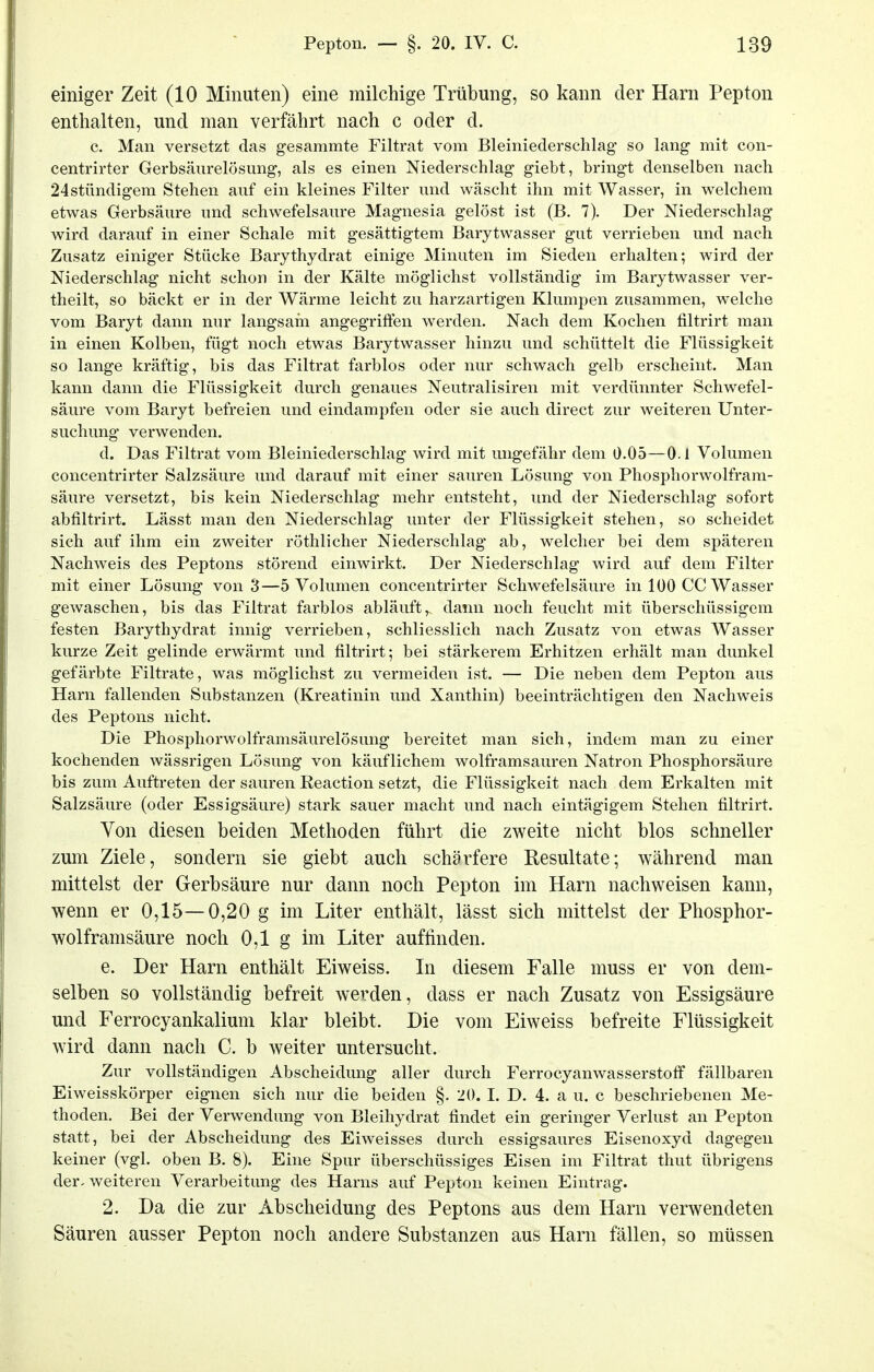 einiger Zeit (10 Minuten) eine milchige Trübung, so kann der Harn Pepton enthalten, und man verfährt nach c oder d. c. Man versetzt das gesammte Filtrat vom Bleiniederschlag so lang mit con- centrirter Gerbsäurelösimg, als es einen Niederschlag giebt, bringt denselben nach 24stündigem Stehen auf ein kleines Filter und wäscht ihn mit Wasser, in welchem etwas Gerbsäure und schwefelsaure Magnesia gelöst ist (B. 7). Der Niederschlag wird darauf in einer Schale mit gesättigtem Barytwasser gut verrieben und nach Zusatz einiger Stücke Barythydrat einige Minuten im Sieden erhalten; wird der Niederschlag nicht schon in der Kälte möglichst vollständig im Barytwasser ver- theilt, so bäckt er in der Wärme leicht zu harzartigen Klumpen zusammen, welche vom Baryt dann nur langsam angegriffen werden. Nach dem Kochen filtrirt man in einen Kolben, fügt noch etwas Barytwasser hinzu und schüttelt die Flüssigkeit so lange kräftig, bis das Filtrat farblos oder nur schwach gelb erscheint. Man kann dann die Flüssigkeit durch genaues Neutralisiren mit verdünnter Schwefel- säure vom Baryt befreien und eindampfen oder sie auch direct zur weiteren Unter- suchung verwenden. d. Das Filtrat vom Bleiniederschlag wird mit ungefähr dem 0.05—0.1 Volumen concentrirter Salzsäure und darauf mit einer sauren Lösung von Phosphorwolfram- säure versetzt, bis kein Niederschlag mehr entsteht, und der Niederschlag sofort abfiltrirt. Lässt man den Niederschlag unter der Flüssigkeit stehen, so scheidet sich auf ihm ein zweiter röthlicher Niederschlag ab, welcher bei dem späteren Nachweis des Peptons störend einwirkt. Der Niederschlag wird auf dem Filter mit einer Lösung von 3—5 Volumen concentrirter Schwefelsäure in 100 CG Wasser gewaschen, bis das Filtrat farblos abläuft, dami noch feucht mit überschüssigem festen Barythydrat innig verrieben, schliesslich nach Zusatz von etwas Wasser kurze Zeit gelinde erwärmt und filtrirt; bei stärkerem Erhitzen erhält man dunkel gefärbte Filtrate, was möglichst zu vermeiden ist. — Die neben dem Pepton aus Harn fallenden Substanzen (Kreatinin und Xanthin) beeinträchtigen den Nachweis des Peptons nicht. Die Phosphorwolframsäurelösung bereitet man sich, indem man zu einer kochenden wässrigen Lösung von käuflichem wolframsauren Natron Phosphorsäure bis zum Auftreten der sauren Reaction setzt, die Flüssigkeit nach dem Erkalten mit Salzsäure (oder Essigsäure) stark sauer macht und nach eintägigem Stehen filtrirt. Von diesen beiden Methoden führt die zweite nicht blos schneller zum Ziele, sondern sie giebt auch schärfere Resultate; während man mittelst der Gerbsäure nur dann noch Pepton im Harn nachweisen kann, wenn er 0,15—0,20 g im Liter enthält, lässt sich mittelst der Phosphor- wolframsäure noch 0,1 g im Liter auffinden. e. Der Harn enthält Eiweiss. In diesem Falle muss er von dem- selben so vollständig befreit werden, dass er nach Zusatz von Essigsäure und Ferrocyankalium klar bleibt. Die vom Eiweiss befreite Flüssigkeit wird dann nach C. b weiter untersucht. Zur vollständigen Abscheidung aller durch Ferrocyanwasserstoflf fällbaren Eiweisskörper eignen sich nur die beiden §. 20. I. D. 4. a u. c beschriebenen Me- thoden. Bei der Verwendung von Bleihydrat findet ein geringer Verlust an Pepton statt, bei der Abscheidung des Eiweisses durch essigsaures Eisenoxyd dagegen keiner (vgl. oben B. 8). Eine Spur überschüssiges Eisen im Filtrat thut übrigens der- weiteren Verarbeitung des Harns auf Pepton keinen Eintrag. 2. Da die zur Abscheidung des Peptons aus dem Harn verwendeten Säuren ausser Pepton noch andere Substanzen aus Harn fällen, so müssen