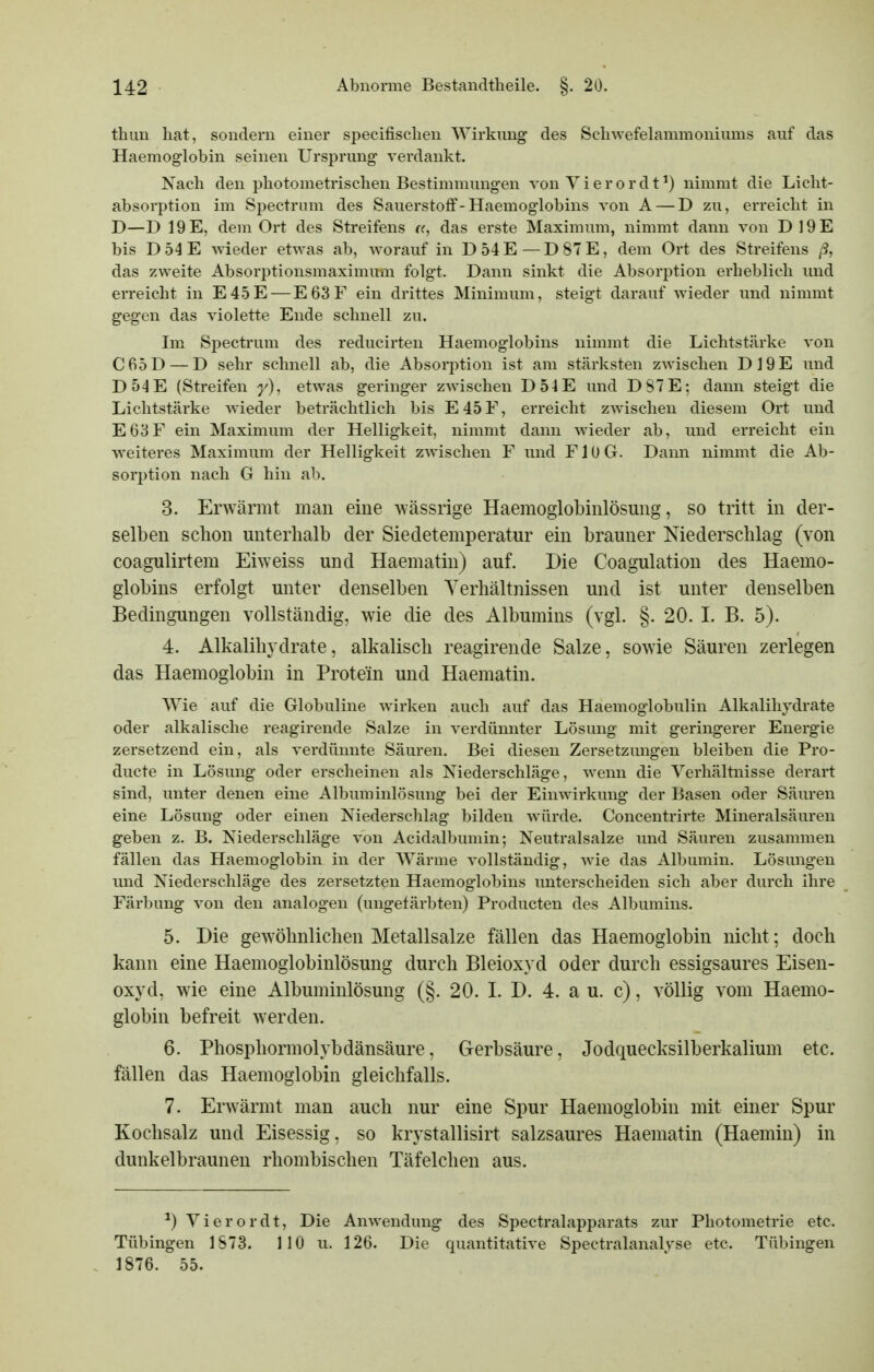 thuu hat, sondern einer specifisclien Wirkung des Scliwefelammoniums auf das Haemoglobin seinen Ursprung- verdankt. Nach den photometrisclien Bestimmungen von Yierordt^) nimmt die Licht- absorption im Spectrnm des Sauerstoff-Haemoglobins von A — D zu, erreicht in D—D 19 E, dem Ort des Streifens «, das erste Maximum, nimmt dann von D19E bis D54E wieder etwas ab, worauf in D54E—D87E, dem Ort des Streifens ß, das zweite Absorptionsmaxiraum folgt. Dann sinkt die Absorption erheblich und erreicht in E4.5E — E63F ein drittes Minimum, steigt darauf wieder und nimmt gegen das violette Ende schnell zu. Im Spectrum des reducirten Haemoglobins nimmt die Lichtstärke von C65D — D sehr schnell ab, die Absorption ist am stärksten zwischen D19E und D54E (Streifen y), etwas geringer zAvischen D54E und DS7E; dann steigt die Lichtstärke wieder beträchtlich bis E45F, erreicht zwischen diesem Ort und E63F ein Maximum der Helligkeit, nimmt dann wieder ab, und erreicht ein weiteres Maximum der Helligkeit zwischen F und FJüG. Dann nimmt die Ab- sorption nach G hin ab. 3. Erwärmt man eine -wässrige Haemoglobinlösung, so tritt in der- selben schon unterhalb der Siedetemperatur ein brauner Niederschlag (von coagulirtem Eiweiss und Haematin) auf. Die Coagulation des Haemo- globins erfolgt unter denselben Verhältnissen und ist unter denselben Bedingungen vollständig, wie die des Albumins (vgl. §. 20. I. B. 5). 4. Alkalihydrate, alkalisch reagirende Salze, sowie Säuren zerlegen das Haemoglobin in Protein und Haematin. Wie auf die Globuline wirken auch auf das Haemoglobulin Alkalihjdrate oder alkalische reagirende Salze in verdünnter Lösung mit geringerer Energie zersetzend ein, als verdünnte Säuren. Bei diesen Zersetzungen bleiben die Pro- ducte in Lösung oder erscheinen als Niederschläge, wenn die Verhältnisse derart sind, unter denen eine Albuminlösung bei der Einwirkung der Basen oder Säuren eine Lösung oder einen Niederschlag bilden würde. Concentrirte Mineralsäuren geben z. B. Niederschläge von Acidalbumin; Neutralsalze und Säuren zusammen fällen das Haemoglobin in der Wärme vollständig, wie das Albumin. Lösungen und Niederschläge des zersetzten Haemoglobins unterscheiden sich aber durch ihre Färbung von den analogen (ungefärbten) Producten des Albumins. 5. Die gewöhnlichen Metallsalze fällen das Haemoglobin nicht; doch kann eine Haemoglobinlösung durch Bleioxyd oder durch essigsaures Eisen- oxyd, wie eine Albuminlösung (§. 20. 1. D. 4. au. c), völlig vom Haemo- globin befreit werden. 6. Phospliormolybdänsäure, Gerbsäure, Jodquecksilberkalium etc. fällen das Haemoglobin gleichfalls. 7. Erwärmt man auch nur eine Spur Haemoglobin mit einer Spur Kochsalz und Eisessig, so krystallisirt salzsaures Haematin (Haemin) in dunkelbraunen rhombischen Täfelchen aus. ^) Vierordt, Die Anwendung des Spectralapparats zur Photometrie etc. Tübingen 1S73. 110 u. 126. Die quantitative Spectralanalyse etc. Tübingen 1876. 55.