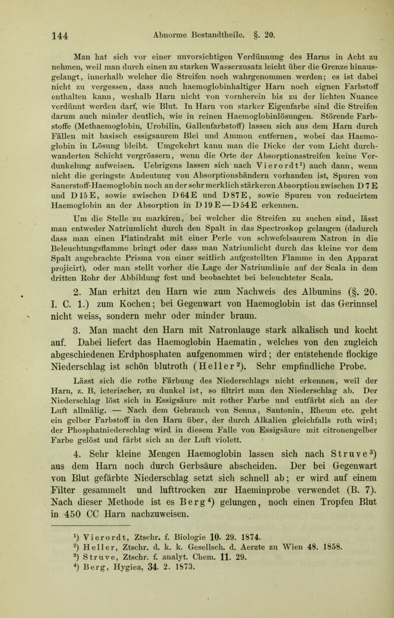 Man hat sich vor einer unvorsichtigen Verdünnung des Harns in Acht zu nehmen, weil man durch einen zu starken Wasserzusatz leicht über die Grenze hinaus- gelangt, innerhalb welcher die Streifen noch wahrgenommen werden; es ist dabei nicht zu vergessen, dass auch haemoglobinhaltiger Harn noch eignen Farbstoff enthalten kann, weshalb Harn nicht von vornherein bis zu der lichten Nuance verdünnt werden darf, wie Blut. In Harn von starker Eigenfarbe sind die Streifen darum auch minder deutlich, wie in reinen Haemoglobinlösungen. Störende Farb- stoffe (Methaemoglobin, Urobilin, Gallenfarbstoff) lassen sich aus dem Harn durch Fällen mit basisch essigsaurem Blei und Ammon entfernen, wobei das Haemo- globin in Lösung bleibt. Umgekehrt kann man die Dicke der vom Licht durch- wanderten Schicht vergrössern, wenn die Orte der Absorptionsstreifen keine Ver- dunkelung aufweisen. Uebrigens lassen sich nach Vierordt^) auch dann, wenn nicht die geringste Andeutung von Absorptionsbändern vorhanden ist, Spuren von Sauerstoff-Haemoglobin noch an der sehr merklich stärkeren Absorption zwischen DTE und D15E, sowie zwischen D64E und D87E, sowie Spuren von reducirtem Haemoglobin an der Absorption in D19E — D54E erkennen. Um die Stelle zu markiren, bei welcher die Streifen zu suchen sind, lässt man entweder Natriumlicht durch den Spalt in das Spectroskop gelangen (dadurch dass man einen Platindraht mit einer Perle von schwefelsaurem Natron in die Beleuchtungsfiamme bringt oder dass man Natriumlicht durch das kleine vor dem Spalt angebrachte Prisma von einer seitlich aufgestellten Flamme in den Apparat projicirt), oder man stellt vorher die Lage der Natriumlinie auf der Scala in dem dritten Rohr der Abbildung fest und beobachtet bei beleuchteter Scala. 2. Man erhitzt den Harn wie zum Nachweis des Albumins (§. 20. I. C. 1.) zum Kochen; bei Gegenwart von Haemoglobin ist das Gerinnsel nicht weiss, sondern mehr oder minder braun. 3. Man macht den Harn mit Natronlauge stark alkalisch und kocht auf. Dabei liefert das Haemoglobin Haematin, welches von den zugleich abgeschiedenen Erdphosphaten aufgenommen wird; der entstehende flockige Niederschlag ist schön blutroth (Heller^). Sehr empfindliche Probe. Lässt sich die rothe Färbung des Niederschlags nicht erkennen, weil der Harn, z. B. icterischer, zu dunkel ist, so filtrirt man den Niederschlag ab. Der Niederschlag löst sich in Essigsäure mit rother Farbe und entfärbt sich an der Luft allmälig. — Nach dem Gebrauch von Senna, Santonin, Eheum etc. geht ein gelber Farbstoff in den Harn über, der durch Alkalien gleichfalls roth wird; der Phosphatniederschlag wird in diesem Falle von Essigsäure mit citronengelber Farbe gelöst und färbt sich an der Luft violett. 4. Sehr kleine Mengen Haemoglobin lassen sich nach S t r u v e 3) aus dem Harn noch durch Gerbsäure abscheiden. Der bei Gegenwart von Blut gefärbte Niederschlag setzt sich schnell ab; er wird auf einem Filter gesammelt und lufttrocken zur Haeminprobe verwendet (B. 7). Nach dieser Methode ist es Berg*) gelungen, noch einen Tropfen Blut in 450 CC Harn nachzuweisen. ^) Vierordt, Ztschr. f. Biologie 10- 29. 1874. 2) Heller, Ztschr. d. k. k. Gesellsch. d. Aerzte zu Wien 48. 1858. 3) Struve, Ztschr. f. analyt. Chem. 11. 29. Berg, Hygiea, 34. 2. 1873.