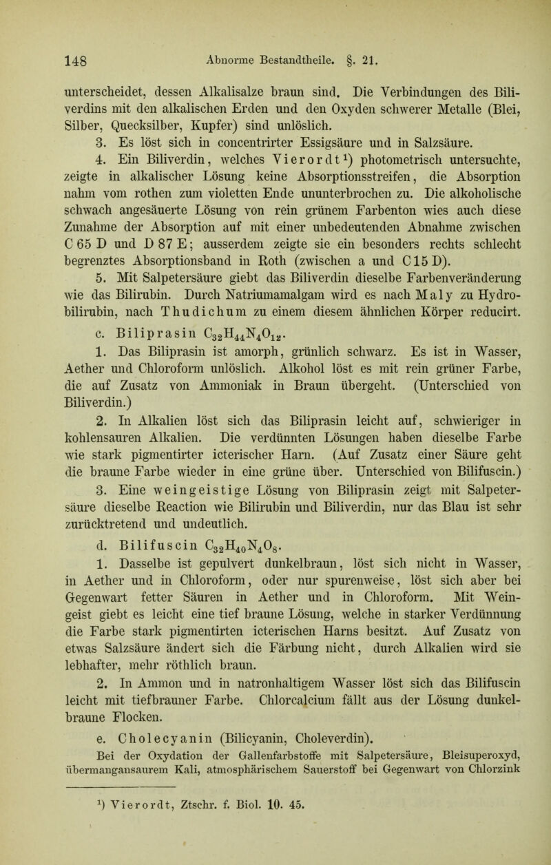 unterscheidet, dessen Alkalisalze braun sind. Die Verbindungen des Bili- verdins mit den alkalischen Erden und den Oxyden schwerer Metalle (Blei, Silber, Quecksilber, Kupfer) sind unlöslich. 3. Es löst sich in concentrirter Essigsäure und in Salzsäure. 4. Ein Biliverdin, welches V i e r o r d 1photometrisch untersuchte, zeigte in alkalischer Lösung keine Absorptionsstreifen, die Absorption nahm vom rothen zum violetten Ende ununterbrochen zu. Die alkoholische schwach angesäuerte Lösung von rein grünem Farbenton wies auch diese Zunahme der Absorption auf mit einer unbedeutenden Abnahme zwischen C 65 D und D 87 E; ausserdem zeigte sie ein besonders rechts schlecht begrenztes Absorptionsband in Roth (zwischen a und C15D). 5. Mit Salpetersäure giebt das Biliverdin dieselbe Farbenveränderung wie das Bilirubin. Durch Natriumamalgam wird es nach Maly zu Hydro- bilirubin, nach Thudichum zu einem diesem ähnlichen Körper reducirt. c. Bil iprasin C32H44N40i2' 1. Das Biliprasin ist amorph, grünlich schwarz. Es ist in Wasser, Aether und Chloroform unlöslich. Alkohol löst es mit rein grüner Farbe, die auf Zusatz von Ammoniak in Braun übergeht. (Unterschied von Biliverdin.) 2. In Alkalien löst sich das Biliprasin leicht auf, schwieriger in kohlensauren Alkalien. Die verdünnten Lösungen haben dieselbe Farbe wie stark pigmentirter icterischer Harn. (Auf Zusatz einer Säure geht die braune Farbe wieder in eine grüne über. Unterschied von Bilifuscin.) 3. Eine weingeistige Lösung von Biliprasin zeigt mit Salpeter- säure dieselbe Reaction wie Bilirubin und Biliverdin, nur das Blau ist sehr zurücktretend und undeutlich. d. Bilifuscin C32H40N4O8. 1. Dasselbe ist gepulvert dunkelbraun, löst sich nicht in Wasser, in Aether und in Chloroform, oder nur spurenweise, löst sich aber bei Gegenwart fetter Säuren in Aether und in Chloroform. Mit Wein- geist giebt es leicht eine tief braune Lösung, welche in starker Verdünnung die Farbe stark pigmentirten icterischen Harns besitzt. Auf Zusatz von etwas Salzsäure ändert sich die Färbung nicht, durch Alkalien wird sie lebhafter, mehr röthlich braun. 2. In Ammon und in natronhaltigem Wasser löst sich das Bilifuscin leicht mit tiefbrauner Farbe. Chlorcalcium fällt aus der Lösung dunkel- braune Flocken. e. Cholecyanin (Bilicyanin, Choleverdin). Bei der Oxydation der Gallenfarbstoffe mit Salpetersäure, Bleisuperoxyd, übermangansaurem Kali, atmosphärischem Sauerstoff bei Gegenwart von Chlorzink ^) Vierordt, Ztschr. f. Biol. 10. 45.