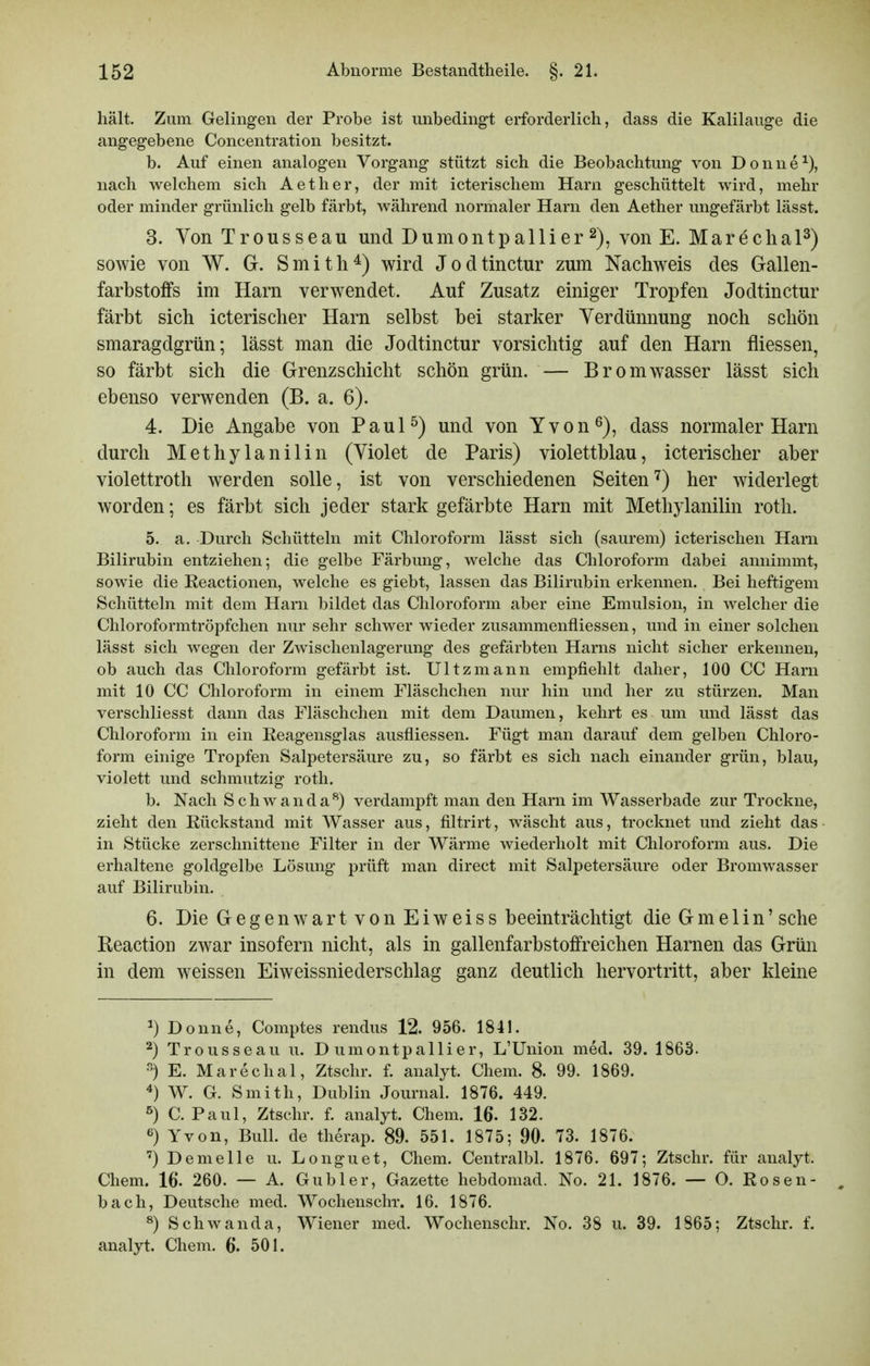 hält. Zum Gelingen der Probe ist unbedingt erforderlich, dass die Kalilauge die angegebene Concentration besitzt. b. Auf einen analogen Vorgang stützt sich die Beobachtung von Donne^), nach welchem sich Aether, der mit icterischem Harn geschüttelt wird, mehr oder minder grünlich gelb färbt, während normaler Harn den Aether ungefärbt lässt. 3. Von Trousseau und Dumontpa 11 ier 2), von E. Marecha sowie von W. G. Smith^) wird Jodtinctur zum Nachweis des Gallen- farbstoffs im Harn verwendet. Auf Zusatz einiger Tropfen Jodtinctur färbt sich icterischer Harn selbst bei starker Verdünnung noch schön smaragdgrün; lässt man die Jodtinctur vorsichtig auf den Harn fliessen, so färbt sich die Grenzschicht schön grün. — Bromwasser lässt sich ebenso verwenden (B. a. 6). 4. Die Angabe von Paul^) und von Yvon^), dass normaler Harn durch Methylanilin (Violet de Paris) violettblau, icterischer aber Violettroth werden solle, ist von verschiedenen Seiten^) her widerlegt worden; es färbt sich jeder stark gefärbte Harn mit Methylanilin roth. 5. a. Durch Schütteln mit Chloroform lässt sich (saurem) icterischen Harn Bilirubin entziehen; die gelbe Färbung, welche das Chloroform dabei annimmt, sowie die Reactionen, welche es giebt, lassen das Bilirubin erkennen. Bei heftigem Schütteln mit dem Harn bildet das Chloroform aber eine Emulsion, in welcher die Chloroformtröpfchen nur sehr schwer wieder zusammenfliessen, und in einer solchen lässt sich wegen der ZAvischenlagerung des gefärbten Harns nicht sicher erkennen, ob auch das Chloroform gefärbt ist. Ultzmann empfiehlt daher, 100 CC Harn mit 10 CC Chloroform in einem Fläschchen nur hin und her zu stürzen. Man verschliesst dann das Fläschchen mit dem Daumen, kehrt es um und lässt das Chloroform in ein Reagensglas ausfliessen. Fügt man darauf dem gelben Chloro- form einige Tropfen Salpetersäure zu, so färbt es sich nach einander grün, blau, violett und schmutzig roth. b. Nach Schwanda^) verdampft man den Harn im Wasserbade zur Trockne, zieht den Rückstand mit Wasser aus, filtrirt, wäscht aus, trocknet und zieht das ■ in Stücke zerschnittene Filter in der Wärme wiederholt mit Chloroform aus. Die erhaltene goldgelbe Lösung prüft man direct mit Salpetersäure oder Bromwasser auf Bilirubin. 6. Die Gegenwart von Eiweiss beeinträchtigt die Gme 1 in' sehe Keaction zwar insofern nicht, als in gallenfarbstoffreichen Harnen das Grün in dem weissen Eiweissniederschlag ganz deutlich hervortritt, aber kleine ^) Donne, Comptes rendus 12. 956. 1841. 2) Trousseau u. D umontpallier, L'Union med. 39. 1863. ) E. Marechal, Ztschr. f. analyt. Chem. 8. 99. 1869. W. G. Smith, Dublin Journal. 1876. 449. 5) C. Paul, Ztschr. f. analyt. Chem. 16. 132. Yvon, Bull, de therap. 89. 551. 1875; 90. 73. 1876. ') Demelle u. Longuet, Chem. Centralbl. 1876. 697; Ztschr. für analyt. Chem. 16. 260. — A. Gubler, Gazette hebdoraad. No. 21. 1876. — O. Rosen- ^ bach, Deutsche med. Wochenschr. 16. 1876. 8) Schwanda, Wiener med. Wochenschr. No. 38 u. 39. 1865; Ztschr. f. analyt. Chem. 6. 501.