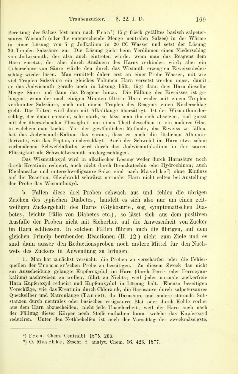 Bereitung' des Salzes löst man nach Fron^) 15 g frisch gefälltes basisch salpeter- saures Wismuth (oder die entsprechende Meng'e neutralen Salzes) in der Wärme in einer Lösung' von 7 g Jodkalium in 20 CC Wasser und setzt der Lösung 20 Tropfen Salzsäure zu. Die Lösung giebt beim Verdünnen einen Niederschlag von Jodwismuth, der also auch eintreten würde, wenn man das Reagens dem Harn zusetzt, der aber durch Ansäuern des Harns verhindert wird; aber ein Ueberschuss von Säure würde den durch das Wismuth erzeugten Eiweissnieder- schlag wieder lösen. Man ermittelt daher erst an einer Probe Wasser, mit wie viel Tropfen Salzsäure ein gleiches Volumen Harn versetzt werden muss, damit er das Jodwismuth gerade noch in Lösung hält, fügt dann dem Harn dieselbe Menge Säure und dann das Reagens hinzu. Die Fällung des Eiweisses ist ge- lungen, wenn der nach einigen Minuten filtrirte Harn weder mit einem Tropfen verdünnter Salzsäure, noch mit einem Tropfen des Reagens einen Niederschlag giebt. Das Filtrat wird dann mit Alkalilauge übersättigt. Ist der Wismuthnieder- schlag, der dabei entsteht, sehr stark, so lässt man ihn sich absetzen, vnd giesst mit der überstehenden Flüssigkeit nur einen Theil desselben in ein anderes Glas, in welchem man kocht. Vor der gewöhnlichen Methode, das Eiweiss zu fällen, hat das Jodwismuth-Kalium das voraus, dass es auch die löslichen Albumin- derivate, wie das Pepton, niederschlägt. Auch der Schwefel im Harn etwa schon vorhandenen Schwefelalkalis wird durch das Jodwismuthkalium in der sauren Flüssigkeit als Schwefelwismuth niedergeschlagen. Das Wismuthoxyd wird in alkalischer Lösung weder durch Harnsäure noch durch Kreatinin reducirt, auch nicht durch Brenzkatechin oder Hydrochinon; auch Rhodansalze und unterschwefligsaure Salze sind nach Maschke^) ohne Einfluss auf die Reaction. Gleichwohl schwärzt normaler Harn nicht selten bei Anstellung der Probe das Wismuthoxyd. b. Fallen diese drei Proben schwach aus und fehlen die übrigen Zeichen des typischen Diabetes, handelt es sich also nur um einen zeit- weiligen Zuckergehalt des Harns (Glykosurie, sog. symptomatischen Dia- betes , leichte Fälle von Diabetes etc.), so lässt sich aus dem positiven Ausfalle der Proben nicht mit Sicherheit auf die Anwesenheit von Zucker im Harn schliessen. Li solchen Fällen führen auch die übrigen, auf dem gleichen Princip beruhenden Reactionen (B. 12.) nicht zum Ziele und es sind dann ausser den Reductionsproben noch andere Mittel für den Nach- weis des Zuckers in Anwendung zu bringen. 1. Man hat zunächst versucht, die Proben zu verschärfen oder die Fehler- quellen der Tro mmer'schen Probe zu beseitigen. Zu diesem Zweck das nicht zur Ausscheidung gelangte Kupferoxydul im Harn (durch Ferri- oder Ferrocyan- kalium) nachweisen zu wollen, führt zu Nichts; weil jeder normale zuckerfreie Harn Kupferoxyd reducirt und Kupferoxydul in Lösung hält. Ebenso beseitigen Vorschläge, wie das Kreatinin durch Chlorzink, die Harnsäure durch salpetersaures Quecksilber imd Natronlauge (Tanret), die Harnsäure und andere störende Sub- stanzen durch neutrales oder basisches essigsaures Blei oder durch Kohle vorher aus dem Harn abzuscheiden, nicht jede Unsicherheit, weil der Harn auch nach der Fällung dieser Körper noch Stoffe enthalten kann, welche das Kupferoxyd reduciren. Unter den Nothbehelfen ist noch der Vorschlag der zweckmässigste, ^) Fron, Chem. CentralbL 1875. 263. 2) O. Maschke, Ztschr. f. analyt. Chem. 16. 426. 1877.