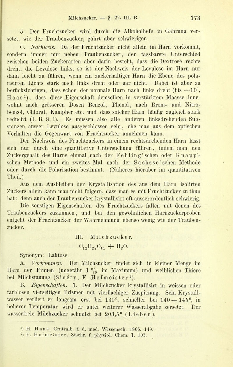 5. Der Fruchtzucker wird durch die Alkoholhefe in Gährung ver- setzt, wie der Traubenzucker, gährt aber schwieriger. C. Nachweis. Da der Fruchtzucker nicht allein im Harn vorkommt^ sondern immer nur neben Traubenzucker, der fassbarste Unterschied zwischen beiden Zuckerarten aber darin besteht, dass die Dextrose rechts dreht, die Levulose links, so ist der Nachweis der Levulose im Harn nur dann leicht zu führen, wenn ein zuckerhaltiger Harn die Ebene des pola- risirten Lichts stark nach links dreht oder gar nicht. Dabei ist aber zu berücksichtigen, dass schon der normale Harn nach links dreht (bis —10\ H a a s 1), dass diese Eigenschaft demselben in verstärktem Maasse inne- wohnt nach grösseren Dosen Benzol, Phenol, nach Brom- und Nitro- benzol, Chloral, Kampher etc. und dass solcher Harn häufig zugleich stark reducirt (I. B. 8. 1). Es müssen also alle anderen linksdrehendexi Sub- stanzen ausser Levulose ausgeschlossen sein, ehe man aus dem optischen Verhalten die Gegenwart von Fruchtzucker annehmen kann. Der Nachweis des Fruchtzuckers in einem rechtsdrehenden Harn lässt sich nur durch eine quantitative Untersuchung führen, indem man den Zuckergehalt des Harns einmal nach der Fehling' sehen oder Knapp'- schen Methode und ein zweites Mal nach der Sachsse'sehen Methode oder durch die Polarisation bestimmt. (Näheres hierüber im quantitativen Theil.) Aus dem Ausbleiben der Krystallisation des aus dem Harn isolirten Zuckers allein kann man nicht folgern, dass man es mit Fruchtzucker zu thun hat; denn auch der Traubenzucker krystallisirt oft ausserordentlich schwierig. Die sonstigen Eigenschaften des Fruchtzuckers fallen mit denen des Traubenzuckers zusammen, und bei den gewöhnlichen Harnzuckerproben entgeht der Fruchtzucker der Wahrnehmung ebenso wenig wie der Trauben- zucker. HL Milchzucker. Synonym: Laktose. A. Vorkommen. Der Milchzucker findet sich in kleiner Menge im Harn der Frauen (ungefähr 1 ^/q im Maximum) und weiblichen Thiere bei Milchstauung (S in e t y, F. H 0 f m ei s t e r 2). B. Eigenschaften. 1. Der Milchzucker krystallisirt in weissen oder farblosen vierseitigen Prismen mit vierflächiger Zuspitzung. Sein Krystall- wasser verliert er langsam erst bei 130^ schneller bei 140 —145^ in höherer Temperatur wird er unter weiterer Wasserabgabe zersetzt. Der wasserfreie Milchzucker schmilzt bei 203,5^ (Lieben). 1) H. Haas, Centralb. f. d. med. Wissensch. 1866. 149. 2) F. Hofmeister, Ztsclir. f. physiol. Chem. 1. 103.
