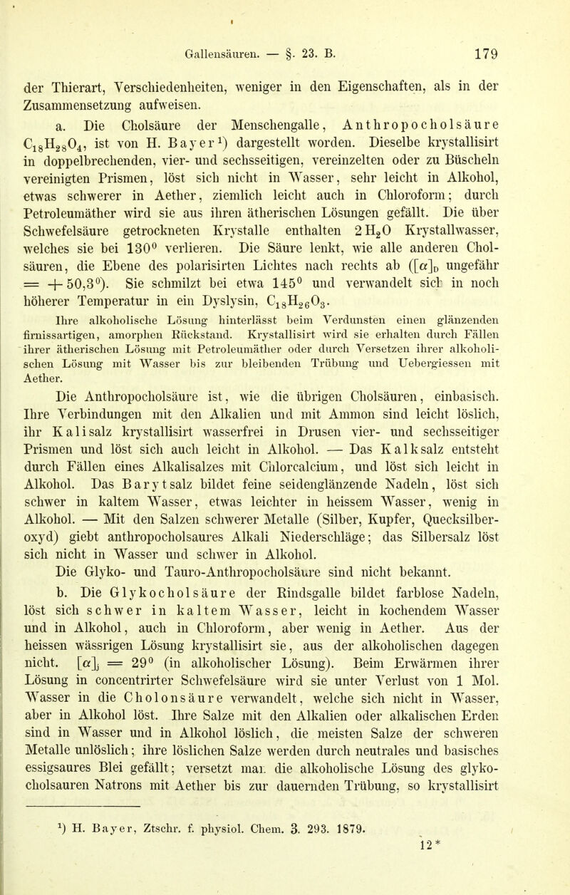 der Thierart, Verscliiedenheiten, weniger in den Eigenschaften, als in der Zusammensetzung aufweisen. a. Die Cholsäure der Menschengalle, An thropoc holsäure C18H28O4, ist von H. Bayer 1) dargestellt worden. Dieselbe krystallisirt in doppelbrechenden, vier- und sechsseitigen, vereinzelten oder zu Büscheln vereinigten Prismen, löst sich nicht in Wasser, sehr leicht in Alkohol, etwas schwerer in Aether, ziemlich leicht auch in Chloroform; durch Petroleumäther wird sie aus ihren ätherischen Lösungen gefällt. Die über Schwefelsäure getrockneten Krystalle enthalten 2H2O Krystallwasser, welches sie bei 130^ verlieren. Die Säure lenkt, wie alle anderen Chol- säuren, die Ebene des polarisirten Lichtes nach rechts ab ([«]d ungefähr = +50,3*^). Sie schmilzt bei etwa 145^ und verwandelt sich in noch höherer Temperatur in ein Dyslysin, CigHgßOg. Ihre alkoholische Lösung hinterlässt beim Verdunsten einen glänzenden firnissartigen, amorphen Rückstand. Krystallisirt wird sie erhalten durch Fällen ihrer ätherischen Lösung mit Petroleumäther oder durch Versetzen ihrer alkoholi- schen Lösung mit Wasser bis zur bleibenden Trübung und Ueberg-iessen mit Aether. Die Anthropocholsäure ist, wie die übrigen Cholsäuren, einbasisch. Ihre A^erbindüngen mit den Alkalien und mit Amnion sind leicht löslich, ihr Kalisalz krystallisirt wasserfrei in Drusen vier- und sechsseitiger Prismen und löst sich auch leicht in Alkohol. — Das Kalk salz entsteht durch Fällen eines Alkalisalzes mit Chlorcalcium, und löst sich leicht in Alkohol. Das Baryt salz bildet feine seidenglänzende Nadeln, löst sich schwer in kaltem Wasser, etwas leichter in heissem Wasser, wenig in Alkohol. — Mit den Salzen schwerer Metalle (Silber, Kupfer, Quecksilber- oxyd) giebt anthropocholsaures Alkali Niederschläge; das Silbersalz löst sich nicht in Wasser und schwer in Alkohol. Die Glyko- und Tauro-Anthropocholsäure sind nicht bekannt. b. Die Glykocholsäure der Rindsgalle bildet farblose Nadeln, löst sich schwer in kaltem Wasser, leicht in kochendem Wasser und in Alkohol, auch in Chloroform, aber wenig in Aether. Aus der heissen wässrigen Lösung krystallisirt sie, aus der alkoholischen dagegen nicht. [a]j = 29^ (in alkoholischer Lösung). Beim Erwärmen ihrer Lösung in concentrirter Schwefelsäure wird sie unter Verlust von 1 Mol. Wasser in die Cholonsäure verwandelt, welche sich nicht in Wasser, aber in Alkohol löst. Ihre Salze mit den Alkalien oder alkalischen Erden sind in Wasser und in Alkohol löslich, die meisten Salze der schweren Metalle unlöslich; ihre löslichen Salze werden durch neutrales und basisches essigsaures Blei gefällt; versetzt man die alkoholische Lösung des glyko- cholsauren Natrons mit Aether bis zur dauernden Trübung, so krystallisirt ^) H. Bayer, Ztschr. f. physiol. Chem. 3. 293. 1879. 12*