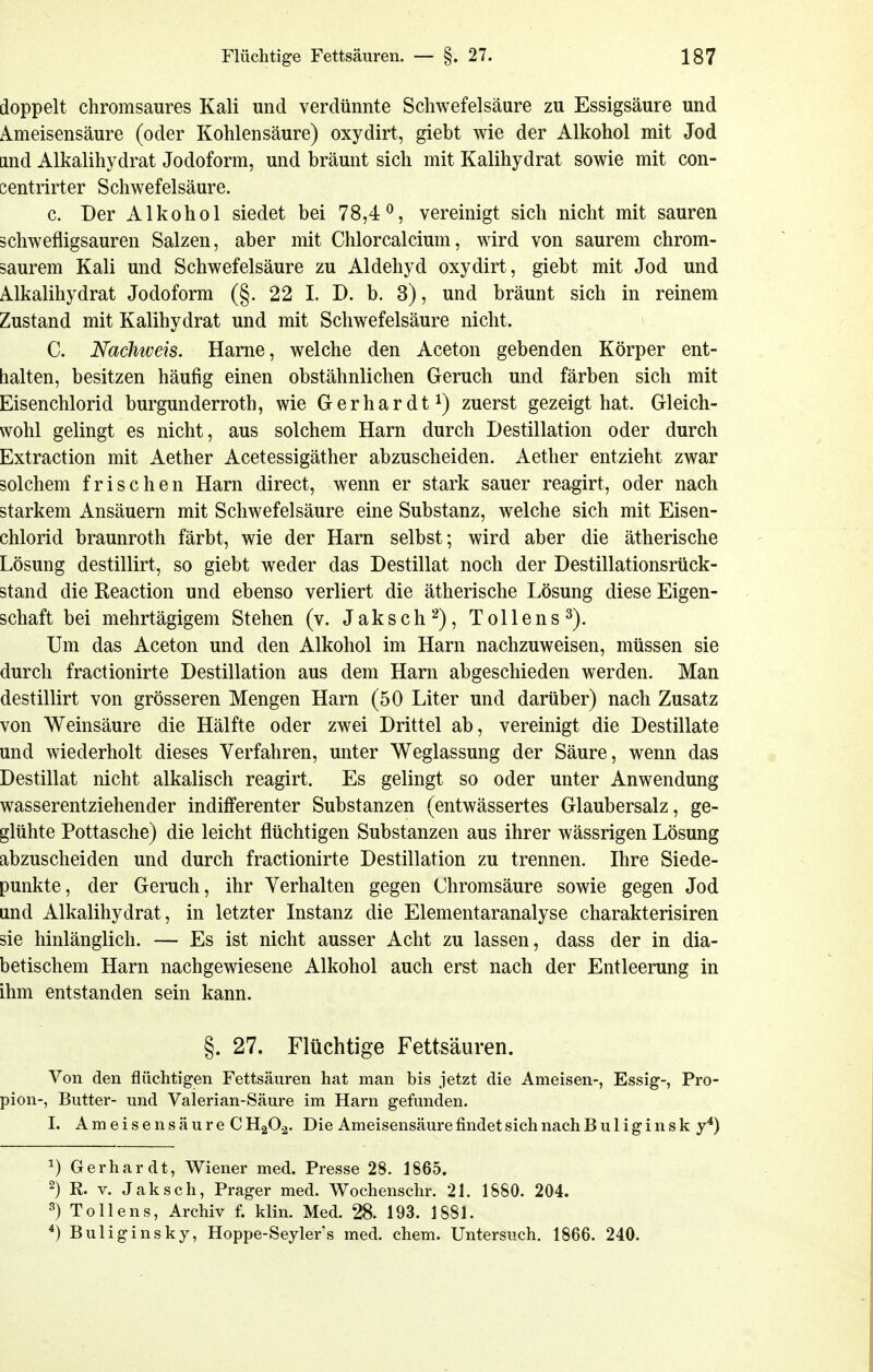 doppelt chromsaures Kali und verdünnte Schwefelsäure zu Essigsäure und Ameisensäure (oder Kohlensäure) oxydirt, giebt wie der Alkohol mit Jod and Alkalihydrat Jodoform, und bräunt sich mit Kalihydrat sowie mit con- eentrirter Schwefelsäure. c. Der Alkohol siedet bei 78,4^, vereinigt sich nicht mit sauren ächwefligsauren Salzen, aber mit Chlorcalcium, wird von saurem chrom- saurem Kali und Schwefelsäure zu Aldehyd oxydirt, giebt mit Jod und Alkalihydrat Jodoform (§. 22 I. D. b. 3), und bräunt sich in reinem Zustand mit Kalihydrat und mit Schwefelsäure nicht. C. Nachweis. Harne, welche den Aceton gebenden Körper ent- halten, besitzen häufig einen obstähnlichen Geruch und färben sich mit Eisenchlorid burgunderroth, wie Gerhardt zuerst gezeigt hat. Gleich- wohl gelingt es nicht, aus solchem Harn durch Destillation oder durch Extraction mit Aether Acetessigäther abzuscheiden. Aether entzieht zwar solchem frischen Harn direct, wenn er stark sauer reagirt, oder nach starkem Ansäuern mit Schwefelsäure eine Substanz, welche sich mit Eisen- chlorid braunroth färbt, wie der Harn selbst; wird aber die ätherische Lösung destillirt, so giebt weder das Destillat noch der Destillationsrück- stand die Reaction und ebenso verliert die ätherische Lösung diese Eigen- schaft bei mehrtägigem Stehen (v. Jaksch^), Tollens^). Um das Aceton und den Alkohol im Harn nachzuweisen, müssen sie durch fractionirte Destillation aus dem Harn abgeschieden werden. Man destillirt von grösseren Mengen Harn (50 Liter und darüber) nach Zusatz von Weinsäure die Hälfte oder zwei Drittel ab, vereinigt die Destillate und wiederholt dieses Verfahren, unter Weglassung der Säure, wenn das Destillat nicht alkalisch reagirt. Es gelingt so oder unter Anwendung wasserentziehender indifferenter Substanzen (entwässertes Glaubersalz, ge- glühte Pottasche) die leicht flüchtigen Substanzen aus ihrer wässrigen Lösung abzuscheiden und durch fractionirte Destillation zu trennen. Ihre Siede- punkte, der Geruch, ihr Verhalten gegen Chromsäure sowie gegen Jod und Alkalihydrat, in letzter Instanz die Elementaranalyse charakterisiren sie hinlänglich. — Es ist nicht ausser Acht zu lassen, dass der in dia- betischem Harn nachgewiesene Alkohol auch erst nach der Entleerung in ihm entstanden sein kann. §. 27. Flüchtige Fettsäuren. Von den flüchtigen Fettsäuren hat man bis jetzt die Ameisen-, Essig-, Pro- pion-, Butter- und Valerian-Säure im Harn gefunden. I. Ameisensäure CH2O.2. Die AmeisensäurefindetsichnachBuliginsk y*) 1) Gerhardt, Wiener med. Presse 28. 1865. 2) R. V. Jak seh, Prager med. Wochenschr. 21. 1880. 204. 3) To Ileus, Archiv f. klin. Med. 28. 193. 1881. ^) Buliginsky, Hoppe-Seylers med. ehem. Untersuch. 1866. 240.