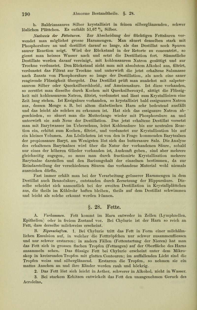 b. Baldriansaures Silber krystallisirt in feinen silberglänzenden, schwer löslichen Plättchen. Es enthält 51,67 7o Silber. Nachweis der Fettsäuren. Zur Abscheidung- der flüchtigen Fettsäuren ver- wendet man möglichst grosse Harnmengen. Man säuert denselben stark mit Phosphorsäure an und destillirt darauf so lange, als das Destillat noch Spuren saurer Reaction zeigt. Wird der Rückstand in der Retorte zu concentrirt, so giesst man heisses Wasser nach und setzt die Destillation fort. Sämmtliche Destillate werden darauf vereinigt, mit kohlensaurem Natron gesättigt und zur Trockne verdunstet. Den Rückstand zieht man mit absolutem Alkohol aus, filtrirt, verdunstet das Filtrat zur Trockne und unterwirft die jetzt erhaltene Salzmasse nach Zusatz von Phosphorsäure so lange der Destillation, als noch eine sauer reagirende Flüssigkeit übergeht. t)as Destillat prüft man zunächst mit salpeter- saurem Silber oder Quecksilberchlorid, auf Ameisensäure. Ist diese vorhanden, so zerstört man dieselbe durch Kochen mit Quecksilberoxyd, sättigt die Flüssig- keit mit kohlensaurem Natron, filtrirt, verdunstet und lässt zum Kr^^stallisiren eine Zeit lang stehen. Ist Essigsäure vorhanden, so krystallisirt bald essigsaures Natron aus, dessen Menge z. B. bei altem diabetischen Harn sehr bedeutend ausfällt und das leicht als solches zu erkennen ist. Hat sich das essigsaure Natron ab- geschieden, so säuert man die Mutterlauge wieder mit Phosphorsäure an und unterwirft sie aufs Neue der Destillation. Das jetzt erhaltene Destillat versetzt man mit Barytwasser im Ueberschuss, leitet Kohlensäure bis zur neutralen Reac- tion ein, erhitzt zum Kochen, filtrirt, und verdunstet zur Krystallisation bis auf ein kleines Volumen. Am Löslichsten ist von den in Frage kommenden Barytsalzen der Propionsäure Baryt, am Wenigsten löst sich das buttersaure Salz. Die Analyse des erhaltenen Barytsalzes wird über die Natur der vorhandenen Säure, sobald nur eines der höheren Glieder vorhanden ist, Auskunft geben, sind aber mehrere gleichzeitig zugegen, so muss man durch fractionirte Krystallisation mehrere Barytsalze darstellen und den Bariumgehalt der einzelnen bestimmen, da zur Reindarstellung der verschiedenen Säuren das vorhandene Material wohl niemals ausreichen dürfte. Fast immer erhält man bei der Verarbeitung grösserer Harnmengen in dem Destillat auch Benzoesäure, entstanden durch Zersetzung der Hippursäure. Die- selbe scheidet sich namentlich bei der zweiten Destillation in Krystallplättchen aus, die theils im Kühlrohr haften bleiben, theils auf dem Destillat schwimmen und leicht als solche erkannt werden können. §. 28. Fette. A. Vorkommen. Fett kommt im Harn entweder in Zellen (Lymphzellen, Epithelien) oder in freiem Zustand vor. Bei Chylurie ist der Harn so reich an Fett, dass derselbe milcliweiss erscheint. B. Eigenschaften. 1. Bei Chylurie tritt das Fett in Form einer milchähn- lichen Emulsion auf, in welcher die Fetttröpfchen nur schwer zusammenfliessen und nur schwer erstarren; in andern Fällen (Fettentartung der Nieren) hat man das Fett sich in grossen flachen Tropfen (Fettaugen) auf der Oberfläche des Harns ansammeln sehen. Das flüssige Fett bei Chylurie erscheint unter dem Mikro- skop in kreisrunden Tropfen mit glatten Contouren; im auffallenden Licht sind die Tropfen weiss und silberglänzend. Erstarren die Tropfen, so nehmen sie ein mattes Ansehen an und ihre Ränder werden rauh und höckrig. 2. Das Fett löst sich leicht in Aether, schwerer in Alkohol, nicht in Wasser. 3. Bei starkem Erhitzen entwickelt das Fett den unangenehmen Geruch des Acroleins.