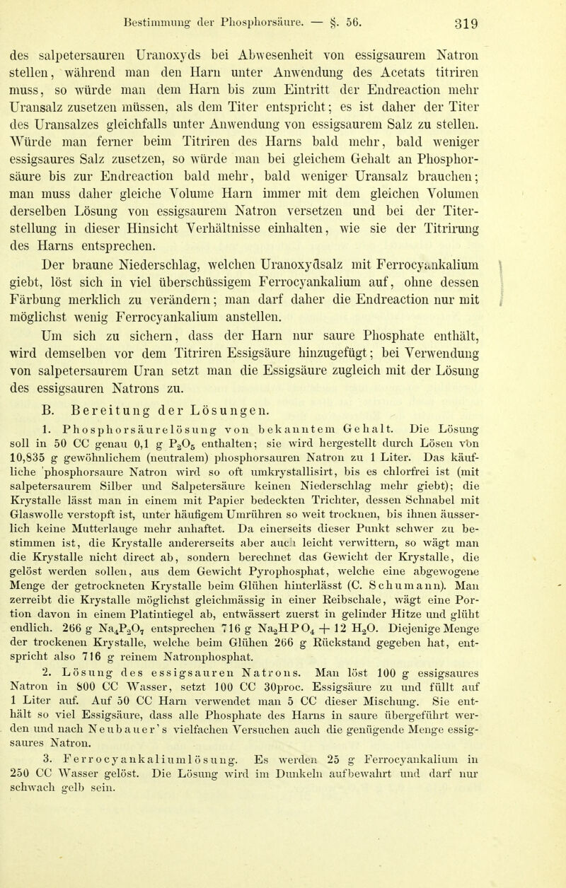 des Salpetersäuren Uranoxyds bei Abwesenheit von essigsaurem Natron stellen, während man den Harn unter Anwendung des Acetats titriren muss, so würde man dem Harn bis zum Eintritt der Endreaction mehr üransalz zusetzen müssen, als dem Titer entspricht; es ist daher der Titer des Uransalzes gleichfalls unter Anwendung von essigsaurem Salz zu stellen. Würde man ferner beim Titriren des Harns bald mehr, bald w^eniger essigsaures Salz zusetzen, so würde man bei gleichem Gehalt an Phosphor- säure bis zur Endreaction bald mehr, bald weniger Uransalz brauchen; man muss daher gleiche Yolume Harn immer mit dem gleichen Volumen derselben Lösung von essigsaurem Natron versetzen und bei der Titer- stellung in dieser Hinsicht Verhältnisse einhalten, wie sie der Titrirung des Harns entsprechen. Der braune Niederschlag, welchen Uranoxydsalz mit Ferrocyt^nkalium giebt, löst sich in viel überschüssigem Ferrocyankalium auf, ohne dessen Färbung merklich zu verändern; man darf daher die Endreaction nur mit möglichst wenig Ferrocyankalium anstellen. Um sich zu sichern, dass der Harn nur saure Phosphate enthält, wird demselben vor dem Titriren Essigsäure hinzugefügt; bei Verwendung von salpetersaurem Uran setzt man die Essigsäure zugleich mit der Lösung des essigsauren Natrons zu. B. Bereitung der Lösungen. 1. Phosphorsäurelösung von bekanntem Gehalt. Die Lösung soll in 50 CC genau 0,1 g P2G5 enthalten; sie wird hergestellt durch Lösen vbn 10,835 g gewöhnlichem (neutralem) phosphorsauren Natron zu 1 Liter. Das käuf- liche 'phosphorsaure Natron wird so oft umkrystallisirt, bis es chlorfrei ist (mit salpetersaurem Silber und Salpetersäure keinen Niederschlag mehr giebt); die Krystalle lässt man in einem mit Papier bedeckten Trichter, dessen Schnabel mit Glaswolle verstopft ist, unter häufigem Umrühren so weit trocknen, bis ihnen äusser- lich keine Mutterlauge mehr anhaftet. Da einerseits dieser Punkt schwer zu be- stimmen ist, die Krystalle andererseits aber auc.i leicht verwittern, so wägt man die Krystalle nicht direct ab, sondern berechnet das Gewicht der Krystalle, die gelöst werden sollen, aus dem Gewicht Pyrophosphat, welche eine abgewogene Menge der getrockneten Krystalle beim Glühen hinterlässt (C. Schumann). Man zerreibt die Krystalle möglichst gleichmässig in einer Reibschale, wägt eine Por- tion davon in einem Platintiegel ab, entwässert zuerst in gelinder Hitze und glüht endlich. 266 g Na^PaO, entsprechen 716 g Na.2HP04-f 12 HgO. Diejenige Menge der trockenen Krystalle, welche beim Glühen 266 g Rückstand gegeben hat, ent- spricht also 716 g reinem Natronphosphat. 2. Lösung des essigsauren Natrons. Man löst 100 g essigsaures Natron in SOO CC Wasser, setzt 100 CC 30proc. Essigsäure zu und füllt auf 1 Liter auf. Auf 50 CC Harn verwendet man 5 CC dieser Mischung. Sie ent- hält so viel Essigsäure, dass alle Phosphate des Harns in saure übergeführt wer- den und nach Neubauer' s vielfachen Versuchen auch die genügende Menge essig- saures Natron. 3. Ferrocyankaliumlösung. Es werden 25 g Ferrocyankalium in 250 CC Wasser gelöst. Die Lösung wird im Dunkeln aufbewahrt und darf nur schwach gelb sein.