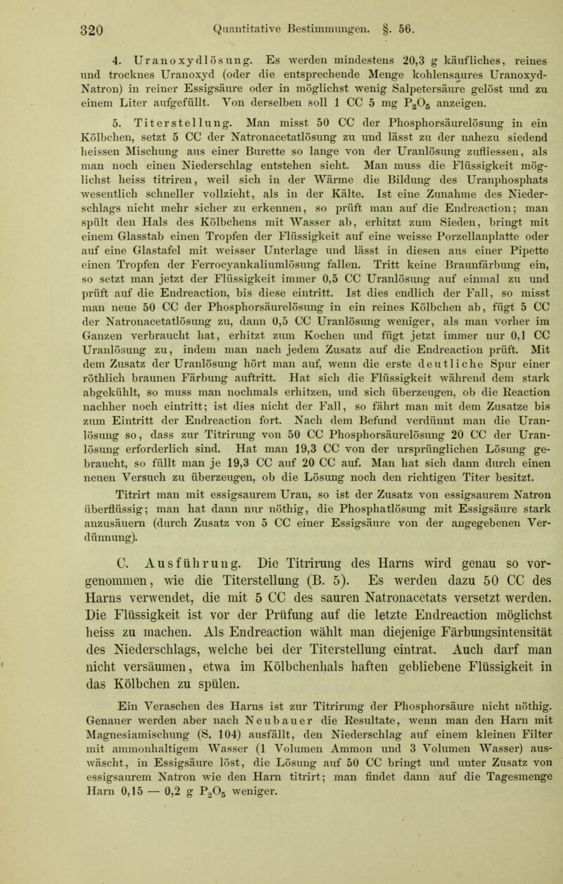 4. Uranoxydlösung. Es werden mindestens 20,3 g käufliches, reines und troeknes Uranoxyd (oder die entsprechende Menge kohlensaures Uranoxyd- Natron) in reiner Essigsäure oder in möglichst wenig Salpetersäure gelöst und zu einem Liter aufgefüllt. Von derselben soll 1 CC 5 mg P2O5 anzeigen. 5. Titerstellung. Man misst 50 CC der Phosphorsäurelösung in ein Kölbchen, setzt 5 CC der Natronacetatlösung zu und lässt zu der nahezu siedend heissen Mischung aus einer Bürette so lange von der Uranlösung zufiiessen, als man noch einen Niederschlag entstehen sieht. Man muss die Flüssigkeit mög- lichst heiss titriren, weil sich in der Wärme die Bildung des Uranphosphats wesentlich schneller vollzieht, als in der Kälte. Ist eine Zunahme des Nieder- schlags nicht mehr sicher zu erkennen, so prüft man auf die Endreaction; man spült den Hals des Kölbchens mit Wasser ab, erhitzt zum Sieden, bringt mit einem Glasstab einen Tropfen der Flüssigkeit auf eine weisse Porzellanplatte oder auf eine Glastafel mit weisser Unterlage und lässt in diesen aus einer Pipette einen Tropfen der Ferrocyankaliumlösung fallen. Tritt keine Braunfärbung ein, so setzt man jetzt der Flüssigkeit immer 0,5 CC Uranlösung auf einmal zu und prüft auf die Endreaction, bis diese eintritt. Ist dies endlich der Fall, so misst man neue 50 CC der Phosphorsäurelösung in ein reines Kölbchen ab, fügt 5 CC der Natronacetatlösung zu, dann 0,5 CC Uranlösung weniger, als man vorher im Ganzen verbraucht hat, erhitzt zum Kochen imd fügt jetzt immer nur 0,1 CC Uranlösung zu, indem man nach jedem Zusatz auf die Endreaction prüft. Mit dem Zusatz der Uranlösung hört man auf, wenn die erste deutliche Spur einer röthlich braunen Färbung auftritt. Hat sich die Flüssigkeit während dem stark abgekühlt, so muss man nochmals erhitzen, und sich überzeugen, ob die Reaction nachher noch eintritt; ist dies nicht der Fall, so fährt man mit dem Zusätze bis zum Eintritt der Endreaction fort. Nach dem Befund verdünnt man die Uran- lösung so, dass zur Titrirung von 50 CC Phosphorsäurelösung 20 CC der Uran- lösung erforderlich sind. Hat man 19,3 CC von der ursprünglichen Lösung ge- braucht, so füllt man je 19,3 CC auf 20 CC auf. Man hat sich dann durch einen neuen Versuch zu überzeugen, ob die Lösung noch den richtigen Titer besitzt. Titrirt man mit essigsaurem Uran, so ist der Zusatz von essigsaurem Natron überflüssig; man hat dann nur nöthig, die Phosphatlösung mit Essigsäure stark anzusäuern (durch Zusatz von 5 CC einer Essigsäure von der angegebenen Ver- dünnung). C. Ausführung. Die Titrirung des Harns wird genau so vor- genommen, wie die Titerstellung (B. 5). Es werden dazu 50 CC des Harns verwendet, die mit 5 CC des sauren Natronacetats versetzt werden. Die Flüssigkeit ist vor der Prüfung auf die letzte Endreaction möglichst heiss zu machen. Als Endreaction wählt man diejenige Färbungsintensität des Niederschlags, welche bei der Titerstellung eintrat. Auch darf man nicht versäumen, etwa im Kölbchenlials haften gebliebene Flüssigkeit in das Kölbchen zu spülen. Ein Veraschen des Harns ist zur Titrirung der Phosphorsäure nicht nöthig. Genauer werden aber nach Neubauer die Resultate, wenn man den Harn mit Magnesiamischung (S. 104) ausfällt, den Niederschlag auf einem kleinen Filter mit ammonhaltigem Wasser (1 Volumen Ammon und 3 Volumen Wasser) aus- wäscht, in Essigsäure löst, die Lösung auf 50 CC bringt und unter Zusatz von essigsaurem Natron wie den Harn titrirt; man findet dann auf die Tagesmenge Harn 0,15 — 0,2 g P2O5 weniger.
