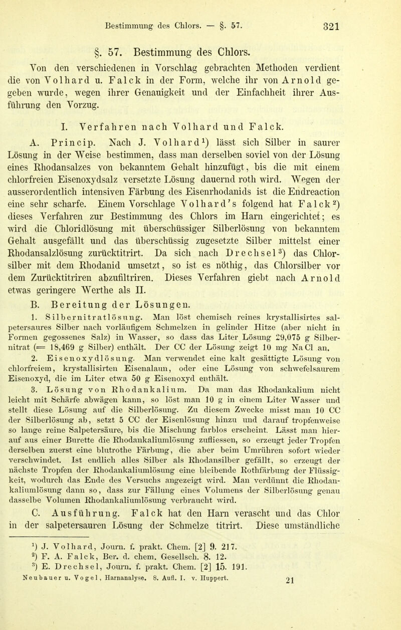 §. 57. Bestimmung des Chlors. Yon den verschiedenen in Vorschlag gebrachten Methoden verdient die von Volhard u. Falck in der Form, welche ihr von Arnold ge- geben wurde, wegen ihrer Genauigkeit und der Einfachheit ihrer Aus- führung den Vorzug. I. Verfahren nach Volhard und Falck. A. Princip. Nach J. Volhard^) lässt sich Silber in saurer Lösung in der Weise bestimmen, dass man derselben soviel von der Lösung eines Ehodansalzes von bekanntem Gehalt hinzufügt, bis die mit einem chlorfreien Eisenoxydsalz versetzte Lösung dauernd roth wird. Wegen der ausserordentlich intensiven Färbung des Eisenrhodanids ist die Endreaction eine sehr scharfe. Einem Vorschlage Volhard's folgend hat Falck^) dieses Verfahren zur Bestimmung des Chlors im Harn eingerichtet; es wird die Chloridlösung mit überschüssiger Silberlösung von bekanntem Gehalt ausgefällt und das überschüssig zugesetzte Silber mittelst einer Rhodansalzlösung zurücktitrirt. Da sich nach D r e c h s e P) das Chlor- silber mit dem Rhodanid umsetzt, so ist es nöthig, das Chlorsilber vor dem Zurücktitriren abzufiltriren. Dieses Verfahren giebt nach Arnold etwas geringere Werthe als IL B. Bereitung der Lösungen. 1. Silbernitratlösnng. Man löst chemisch reines krystallisirtes sal- petersaures Silber nach vorläufigem Schmelzen in gelinder Hitze (aber nicht in Formen gegossenes Salz) in Wasser, so dass das Liter Lösung 29,075 g Silber- nitrat (= 18,469 g Silber) enthält. Der CC der Lösung zeigt 10 mg NaCl an. 2. Eisenoxydlösung. Man verwendet eine kalt gesättigte Lösung von chlorfreiem, krystallisirten Eisenalaun, oder eine Lösung von schwefelsaurem Eisenoxyd, die im Liter etwa 50 g Eisenoxyd enthält. 3. Lösung von Rhodankalium. Da man das Khodankalium nicht leicht mit Schärfe abwägen kann, so löst man 10 g in einem Liter Wasser und stellt diese Lösung auf die Silberlösung. Zu diesem Zwecke misst man 10 CC der Silberlösung ab, setzt 5 CC der Eisenlösung hinzu und darauf tropfenweise so lange reine Salpetersäure, bis die Mischung farblos erscheint. Lässt man hier- auf aus einer Bürette die Rhodankaliumlösung zufliessen, so erzeugt jeder Tropfen derselben zuerst eine blutrothe Färbung, die aber beim Umrühren sofort wieder verschwindet. Ist endlich alles Silber als Rhodansilber gefällt, so erzeugt der nächste Tropfen der Rhodankaliumlösung eine bleibende Rothfärbung der Flüssig- keit, wodurch das Ende des Versuchs angezeigt wird. Man verdünnt die Rhodan- kaliumlösung dann so, dass zur Fällung eines Volumens der Silberlösung genau dasselbe Volumen Rhodankaliumlösung verbraucht wird. C. Ausführung. Falck hat den Harn verascht und das Chlor in der salpetersauren Lösung der Schmelze titrirt. Diese umständliche 1) J. Volhard, Journ. f. prakt. Chem. [2] 9. 217. 2) F. A. Falck, Ber. d. chem. Gesellsch. 8. 12. ^) E. D rech sei, Journ. f. prakt. Chem. [2] 15. 191. Neubauer u. Vogel, Harnanalyse. 8. Aufl. I. v. Huppert. Ol