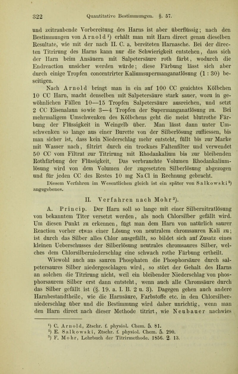 und zeitraubende Vorbereitung des Harns ist aber überflüssig; nach den Bestimmungen von Arnold^) erhält man mit Harn direct genau dieselben Resultate, wie mit der nach IL C. a. bereiteten Harnasche. Bei der direc- ten Titrirung des Harns kann nur die Schwierigkeit entstehen, dass sich der Harn beim Ansäuern mit Salpetersäure roth färbt, wodurch die Endreaction unsicher werden würde; diese Färbung lässt sich aber durch einige Tropfen concentrirter Kaliumsupermanganatlösung (1 : 30) be- seitigen. Nach Arnold bringt man in ein auf 100 CC geaichtes Kölbchen 10 CC Harn, macht denselben mit Salpetersäure stark sauer, wozu in ge- wöhnlichen Fällen 10—15 Tropfen Salpetersäure ausreichen, und setzt 2 CC Eisenalaun sowie 3—4 Tropfen der Supermanganatlösung zu. Bei mehrmaligem Umschwenken des Kölbchens geht die meist blutrothe Fär- bung der Flüssigkeit in Weingelb über. Man lässt dann unter Um- schwenken so lange aus einer Bürette von der Silberlösung zufliessen, bis man sicher ist, dass kein Niederschlag mehr entsteht, füllt bis zur Marke mit Wasser nach, filtrirt durch ein trocknes Faltenfilter und verwendet 50 CC vom Filtrat zur Titrirung mit Rhodankalium bis zur bleibenden Rothfärbung der Flüssigkeit. Das verbrauchte Volumen Rhodankalium- lösung wird von dem Volumen der zugesetzten Silberlösung abgezogen und für jeden CC des Restes 10 mg NaCl in Rechnung gebracht. Diesem Verfahren im Wesentlichen gleich ist ein später von Salkowski^) angegebenes. IL Verfahren nach Mohr^). A. Princip. Der Harn soll so lange mit einer Silbernitratlösung von bekanntem Titer versetzt werden, als noch Chlorsilber gefällt wird. Um diesen Punkt zu erkennen, fügt man dem Harn von natürlich saurer Reaction vorher etwas einer Lösung von neutralem chromsauren Kali zu; ist durch das Silber alles Chlor ausgefällt, so bildet sich auf Zusatz eines kleinen Uebersclmsses der Silberlösung neutrales chromsaures Silber, wel- ches dem Chlorsilberniederschlag eine schwach rothe Färbung ertheilt. Wiewohl auch aus sauren Phosphaten die Phosphorsäure durch sal- petersaures Silber niedergeschlagen wird, so stört der Gehalt des Harns an solchen die Titrirung nicht, weil ein bleibender Niederschlag von phos- phorsaurem Silber erst dann entsteht, wenn auch alle Chromsäure durch das Silber gefällt ist (§. 19. a. I. B. 2 u. 3). Dagegen gehen auch andere Harnbestandtheile, wie die Harnsäure, Farbstoffe etc. in den Chlorsilber- niederschlag über und die Bestimmung wird daher unrichtig, wenn man den Harn direct nach dieser Methode titrirt, wie Neubauer nachwies 1) C. Arnold, Ztschr. f. physiol. Cliem. 5. 81. 2) E. Salkowski, Ztschr. f. physiol. Chem. 5. 290. ^) F. Mohr, Lehrbuch der Titrirmethode. 1856. 2. 13.