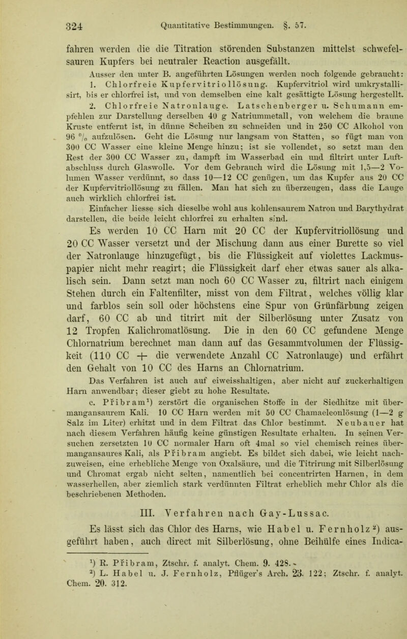 fahren werden die die Titration störenden Substanzen mittelst schwefel- sauren Kupfers bei neutraler Reaction ausgefällt. Ausser den unter B. angeführten Lösungen werden noch folg-ende gebraucht: 1. Chlorfreie Kupfervitr i o llö suug. Kupfervitriol wird umkrystalli- sirt, bis er chlorfi-ei ist, und von demselben eine kalt gesättigte Lösung' hergestellt. 2. Chlorfreie Natronlauge. Latschenberger u. Schumann em- pfehlen zur Darstellung derselben 40 g Natriummetall, von welchem die braune Kruste entfernt ist, in dünne Scheiben zu schneiden und in 250 CC Alkohol von 96 /n aufzulösen. Geht die Lösung nur langsam von Statten, so fügt man von 300 CC Wasser eine kleine Menge hinzu; ist sie vollendet, so setzt man den Rest der 300 CC Wasser zu, dampft im Wasserbad ein imd filtrirt unter Luft- abschluss durch Glaswolle. Vor dem Gebrauch wdrd die Lösung mit 1,5—2 Vo- lumen Wasser verdünnt, so dass 10—12 CC genügen, um das Kupfer aus 20 CC der Kupfendtriollösung zu fällen. Man hat sich zu überzeugen, dass die Lauge auch wirklich chlorfrei ist. Einfacher Hesse sich dieselbe wohl aus kohlensaurem Natron und Barythydrat darstellen, die beide leicht chloi-frei zu erhalten sind. Es werden 10 CC Harn mit 20 CC der Kupfervitriollösung und 20 CC Wasser versetzt und der Mischung dann aus einer Bürette so viel der Natronlauge hinzugefügt, bis die Flüssigkeit auf violettes Lackmus- papier nicht mehr reagirt; die Flüssigkeit darf eher etwas sauer als alka- lisch sein. Dann setzt man noch 60 CC Wasser zu, filtrirt nach einigem Stehen durch ein Faltentilter, misst von dem Filtrat, welches völlig klar und farblos sein soll oder höchstens eine Spur von Grünfärbung zeigen darf, 60 CC ab und titrirt mit der Silberlösung unter Zusatz von 12 Tropfen Kalichromatlösung. Die in den 60 CC gefundene Menge Chlornatrium berechnet man dann auf das Gesammtvolmnen der Flüssig- keit (110 CC -f- die verwendete Anzahl CC Natronlauge) und erfährt den Gehalt von 10 CC des Harns an Chlornatrium. Das Verfahren ist auch auf eiweisshaltigen, aber nicht auf zuckerhaltigen Harn anwendbar; dieser giebt zu hohe Resultate. c. Pribram^) zerstört die organischen Stoflfe in der Siedhitze mit über- mangansaurem Kali. 10 CC Harn werden mit 50 CC Chamaeleonlösung (1—2 g Salz im Liter) erhitzt imd in dem Filtrat das Chlor bestimmt. Neubauer hat nach diesem Verfahren häufig keine günstigen Resultate erhalten. In seinen Ver- suchen zersetzten 10 CC normaler Harn oft 4mal so viel chemisch reines über- mangansaures Kali, als Pribram angiebt. Es bildet sich dabei, wie leicht nach- zuweisen, eine erhebliche Menge von Oxalsäure, und die Titrirung mit Silberlösung und Chromat ergab nicht selten, namentlich bei concentrirten Harnen, in dem wasserhellen, aber ziemlich stark verdünnten Filtrat erheblich mehr Chlor als die beschriebenen Methoden. III. Verfahren nach Gay-Lussac. Es lässt sich das Chlor des Harns, wie Habel u. Fernholz ^) aus- geführt haben, auch direct mit Silberlösung, ohne Beihülfe eines Indica- 1) R. Pribram, Ztschr. f. analyt. Chem. 9- 428.* 2) L. Habel u. J. Fernholz, Pflügers Arch. 23. 122; Ztschr. f. analyt. Chem. 20. 312.