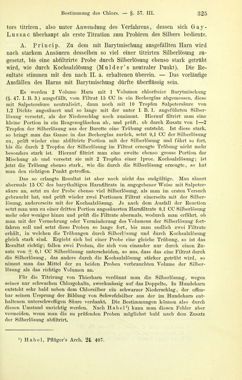 tors titriren, also unter Anwendung des Verfahrens, dessen sich G- a y - Lussac überhaupt als erste Titration zum Probiren des Silbers bediente. A. Princip. Zu dem mit Barytmischung ausgefällten Harn wird nach starkem Ansäuern desselben so viel einer titrirten Silberlösung zu- gesetzt, bis eine abfiltrirte Probe durch Silberlösung ebenso stark getrübt wird, wie durch Kochsalzlösung (Mulder's neutraler Punkt). Die Re- sultate stimmen mit den nach IL a. erhaltenen überein. — Das vorläufige Ausfällen des Harns mit Barytmischung dürfte überflüssig sein. Es werden 2 Volume Harn mit 1 Volumen chlorfreier Barytmiscliung (§. 47. I. B. 3.) ausgefällt, vom Filtrat 15 CC in ein Becherglas abgemessen, diese mit Salpetersäure neutralisirt, dann noch mit 10 Tropfen Salpetersäure von 1,2 Dichte angesäuert und so lange mit der unter I B. 1. angeführten Silber- lösung versetzt, als der Niederschlag noch zunimmt. Hierauf filtrirt man eine kleine Portion in ein Reagensgläschen ab, und prüft, ob durch Zusatz von 1—2 Tropfen der Silberlösung aus der Bürette eine Trübung entsteht. Ist diese stark, so bringt man das Ganze in das Becherglas zurück, setzt 0,1 CC der Silberlösung zu, prüft wieder eine abfiltrirte Portion mit der Silberlösung und fährt so fort, bis die durch 2 Tropfen der Silberlösung im Filtrat erzeugte Trübung nicht mehr besonders stark ist. Hierauf filtrirt man eine zweite ebenso grosse Portion der Mischung ab und versetzt sie mit 2 Tropfen einer Iproc. Kochsalzlösung; ist jetzt die Trübung ebenso stark, wie die durch die Silberlösung erzeugte, so hat man den richtigen Punkt getroffen. Das so erlangte Resultat ist aber noch nicht das endgültige. Man säuert abermals 15 CC des barythaltigen Harnfiltrats in angegebener Weise mit Salpeter- säure an, setzt zu der Probe ebenso viel Silberlösung, als man im ersten Versuch gebraucht hat, und prüft wieder zwei Portionen Filtrat einerseits mit der Silber- lösung, andererseits mit der Kochsalzlösung. Je nach dem Ausfall der Reaction setzt man nun zu einer dritten Portion angesäuerten Harnfiltrats 0,1 CC Silberlösung mehr oder weniger hinzu und prüft die Filtrate abermals, wodurch man erfährt, ob man mit der Vermehrung oder Verminderung des Volumens der Silberlösung fort- fahren soll und setzt diese Proben so lange fort, bis man endlich zwei Filtrate «rhält, in welchen die Trübungen durch Silberr'»sung und durch Kochsalzlösung gleich stark sind. Ergiebt sich bei einer Probe eine gleiche Trübung, so ist das Resultat richtig; fallen zwei Proben, die sich von einander nur durch einen Zu- satz von + 0,1 CC Silberlösung unterscheiden, so aus, dass das eine Filtrat durch die Silberlösung, das andere durch die Kochsalzlösung stärker getrübt wird, so nimmt man das Mittel der zu beiden Proben verbrauchten Volume der Silber- lösung als das richtige Volumen an. Für die Titrirung von Thierharn verdünnt man die Silberlösung, wegen seines nur schwachen Chlorgehalts, zweckmässig auf das Doppelte. In Hundeharn entsteht sehr bald neben dem Chlorsilber ein schwarzer Niederschlag, der offen- bar seinen Ursprung der Bildung von Schwefelsilber aus der im Hundeharn ent- haltenen unterschwefligen Säure verdankt. Die Bestimmungen können also durch diesen Umstand unrichtig werden. Nach HabeP) kann man diesen Fehler aber vermeiden, wenn man die zu prüfenden Proben möglichst bald nach dem Zusatz der Silberlösung abfiltrirt. 1) Habel, Pflüger's Arch. 24- 407.