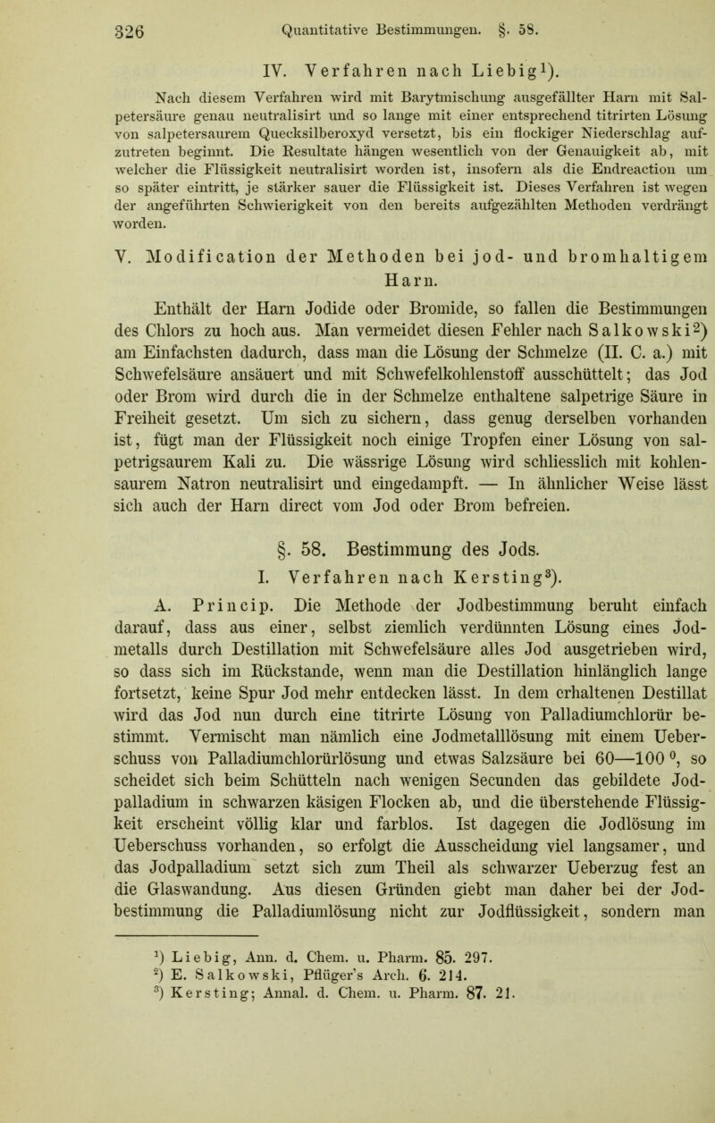 IV. Verfahren nach Liebigi). Nach diesem Verfahren wird mit Barytmischung ausgefällter Harn mit Sal- petersäure genau neutralisirt und so lange mit einer entsprechend titrirten Lösung von salpetersaurem Quecksilberoxyd versetzt, bis ein flockiger Niederschlag auf- zutreten beginnt. Die Resultate hängen wesentlich von der Genauigkeit ab, mit welcher die Flüssigkeit neutralisirt worden ist, insofern als die Endreaction um so später eintritt, je stärker sauer die Flüssigkeit ist. Dieses Verfahren ist wegen der angeführten Schwierigkeit von den bereits aufgezählten Methoden verdrängt worden. V. Moclification der Methoden bei jod- und bromhaltigem Harn. Enthält der Harn Jodide oder Bromide, so fallen die Bestimmungen des Chlors zu hoch aus. Man vermeidet diesen Fehler nach Salkowski^) am Einfachsten dadurch, dass man die Lösung der Schmelze (H. C. a.) mit Schwefelsäure ansäuert und mit Schwefelkohlenstoff ausschüttelt; das Jod oder Brom wird durch die in der Schmelze enthaltene salpetrige Säure in Freiheit gesetzt. Um sich zu sichern, dass genug derselben vorhanden ist, fügt man der Flüssigkeit noch einige Tropfen einer Lösung von sal- petrigsaurem Kali zu. Die wässrige Lösung wird schliesslich mit kohlen- saurem Natron neutralisirt und eingedampft. — In ähnlicher Weise lässt sich auch der Harn direct vom Jod oder Brom befreien. §. 58. Bestimmung des Jods. I. Verfahren nach Kersting^). A. Princip. Die Methode der Jodbestimmung beruht einfach darauf, dass aus einer, selbst ziemlich verdünnten Lösung eines Jod- metalls durch Destillation mit Schwefelsäure alles Jod ausgetrieben wird, so dass sich im Rückstände, wenn man die Destillation hinlänglich lange fortsetzt, keine Spur Jod mehr entdecken lässt. In dem erhaltenen Destillat wird das Jod nun durch eine titrirte Lösung von Palladiumchlorür be- stimmt. Vermischt man nämlich eine Jodmetalllösung mit einem Ueber- schuss von Palladiumchlorürlösung und etwas Salzsäure bei 60—100 ^, so scheidet sich beim Schütteln nach wenigen Secunden das gebildete Jod- palladium in schwarzen käsigen Flocken ab, und die überstehende Flüssig- keit erscheint völlig klar und farblos. Ist dagegen die Jodlösung im Ueberschuss vorhanden, so erfolgt die Ausscheidung viel langsamer, und das Jodpalladium setzt sich zum Theil als schwarzer Ueberzug fest an die Glaswandung. Aus diesen Gründen giebt man daher bei der Jod- bestimmung die Palladiumlösung nicht zur Jodflüssigkeit, sondern man ^) Liebig, Ann. d. Chem. u. Pharm. 85. 297. 2) E. Salkowski, Pflüger's Arch. 6. 214. ^) Kersting; Annal. d. Chem. u. Pharm. 87. 21.