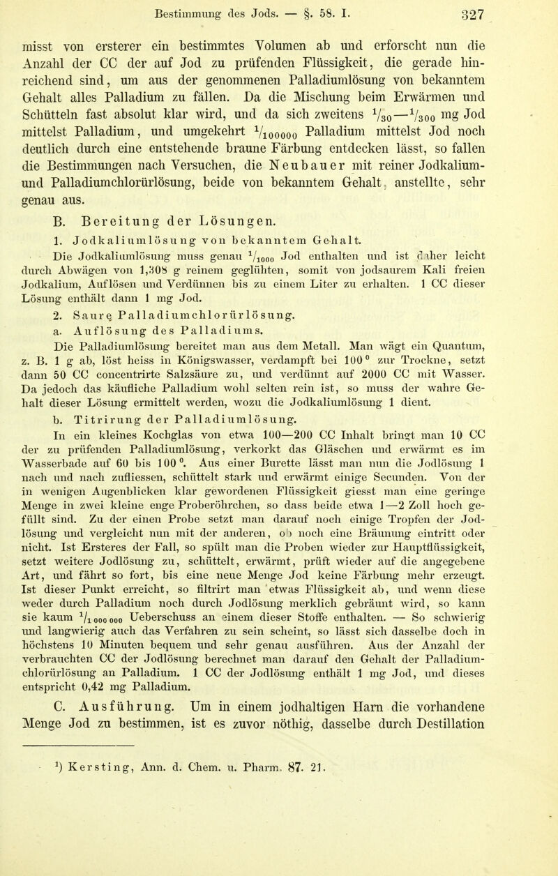 raisst von ersterer ein bestimmtes Volumen ab und erforscht nun die Anzahl der CC der auf Jod zu prüfenden Flüssigkeit, die gerade hin- reichend sind, um aus der genommenen Palladiumlösung von bekanntem Gehalt alles Palladium zu fällen. Da die Mischung beim Erwärmen und Schütteln fast absolut klar wird, und da sich zweitens Vso—V300 mittelst Palladium, und umgekehrt Viooooo Palladium mittelst Jod noch deutlich durch eine entstehende braune Färbung entdecken lässt, so fallen die Bestimmungen nach Versuchen, die Neubauer mit reiner Jodkalium- und Palladiumchlorürlösung, beide von bekanntem Gehalt, anstellte, sehr genau aus. B. Bereitung der Lösungen. 1. Jo d kaliumlös 11 ngvonbekanntem Gehalt. Die Jodkaliiimlösung muss genau ^/looo Jod enthalten und ist daher leicht durch Abwägen von 1,1^08 g reinem geglühten, somit von jodsaurem Kali freien Jodkalium, Auflösen und Verdünnen bis zu einem Liter zu erhalten. 1 CC dieser Lösung enthält dann 1 mg Jod. 2. SaurQ Palladiumchlorürlösung. a. Auflösung des Palladiums. Die Palladiumlösung bereitet man aus dem Metall. Man wägt ein Quantum, z. B. 1 g ab, löst heiss in Königswasser, verdampft bei 1Ü0° zur Trockne, setzt dann 50 CC concentrirte Salzsäure zu, und verdünnt auf 2000 CC mit Wasser, Da jedoch das käufliche Palladium wohl selten rein ist, so muss der wahre Ge- halt dieser Lösung ermittelt werden, wozu die Jodkaliumlösung 1 dient. b. Titrirung der Palladiumlösung. In ein kleines Kochglas von etwa 100—200 CC Inhalt bringt man 10 CC der zu prüfenden Palladiumlösung, verkorkt das Gläschen und erwärmt es im Wasserbade auf 60 bis 100. Aus einer Bürette lässt man nun die Jodlösung 1 nach und nach zufliessen, schüttelt stark und erwärmt einige Secunden. Von der in wenigen Augenblicken klar gewordenen Flüssigkeit giesst man eine geringe Menge in zwei kleine enge Proberöhrchen, so dass beide etwa 1 —2 Zoll hoch ge- füllt sind. Zu der einen Probe setzt man darauf noch einige Tropfen der Jod- lösung und vergleicht nun mit der anderen, o > noch eine Bräunung eintritt oder nicht. Ist Ersteres der Fall, so spült man die Proben wieder zur Hauptflüssigkeit, setzt weitere Jodlösung zu, schüttelt, erwärmt, prüft wieder auf die angegebene Art, und fährt so fort, bis eine neue Menge Jod keine Färbung mehr erzeugt. Ist dieser Punkt erreicht, so filtrirt man etwas Flüssigkeit ab, und wenn diese weder durch Palladium noch durch Jodlösung merklich gebräunt wird, so kann sie kaum ■^/i 000 000 Ueberschuss an 3inem dieser Stoffe enthalten. — So schwierig und langwierig auch das Verfahren zu sein scheint, so lässt sich dasselbe doch in höchstens 10 Minuten bequem und sehr genau ausführen. Aus der Anzahl der verbrauchten CC der Jodlösung berechnet man darauf den Gehalt der Palladium- chlorürlösung an Palladium. 1 CC der Jodlösung enthält 1 mg Jod, und dieses entspricht 0,42 mg Palladium. C. Ausführung. Um in einem jodhaltigen Harn die vorhandene Menge Jod zu bestimmen, ist es zuvor nöthig, dasselbe durch Destillation