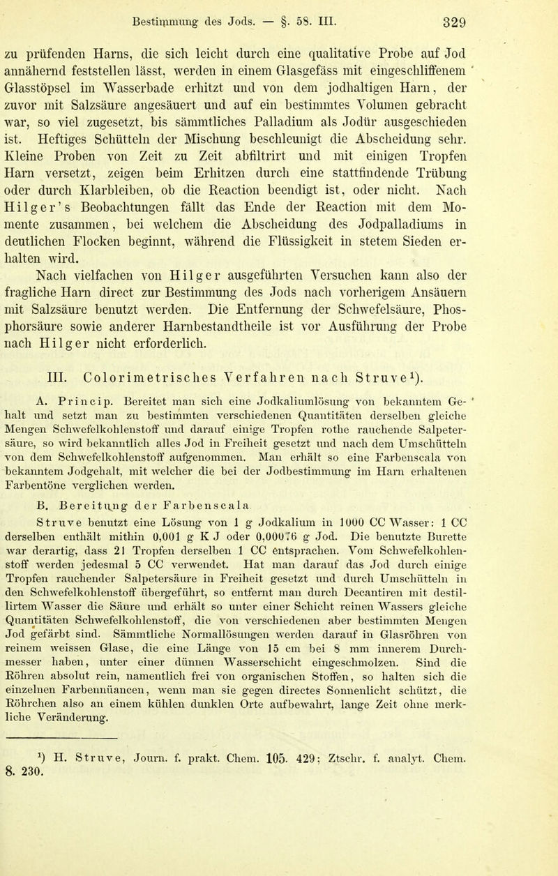 zu prüfenden Harns, die sich leicht durch eine qualitative Probe auf Jod annähernd feststellen lässt, werden in einem Glasgefäss mit eingeschliffenem ' Glasstöpsel im Wasserbade erhitzt und von dem jodhaltigen Harn, der zuvor mit Salzsäure angesäuert und auf ein bestimmtes Volumen gebracht war, so viel zugesetzt, bis sämmtliches Palladium als Jodür ausgeschieden ist. Heftiges Schütteln der Mischung beschleunigt die Abscheidung sehr. Kleine Proben von Zeit zu Zeit abfiltrirt und mit einigen Tropfen Harn versetzt, zeigen beim Erhitzen durch eine stattfindende Trübung oder durch Klarbleiben, ob die Reaction beendigt ist, oder nicht. Nach Hilger's Beobachtungen fällt das Ende der Reaction mit dem Mo- mente zusammen, bei welchem die Abscheidung des Jodpalladiums in deutlichen Flocken beginnt, während die Flüssigkeit in stetem Sieden er- halten wird. Nach vielfachen von Hilger ausgeführten Versuchen kann also der fragliche Harn direct zur Bestimmung des Jods nach vorherigem Ansäuern mit Salzsäure benutzt werden. Die Entfernung der Schwefelsäure, Phos- phorsäure sowie anderer Harnbestandtheile ist vor Ausführung der Probe nach Hilger nicht erforderlich. III. Colorimetrisches Verfahren nach Struve^). A. Princip. Bereitet man sich eine Jodkalimnlösung von bekanntem Ge- ' halt und setzt man zu bestimmten verschiedenen Quantitäten derselben gleiche Mengen Schwefelkohlenstoff und darauf einige Tropfen rothe rauchende Salpeter- säure, so wird bekanntlich alles Jod in Freiheit gesetzt und nach dem Umschütteln von dem Schwefelkohlenstoff aufgenommen. Man erhält so eine Farbenscala von bekanntem Jodgehalt, mit welcher die bei der Jodbestimmung im Harn erhaltenen Farbentöne verglichen werden. B. Bereitung der Farbenscala. Struve benutzt eine Lösung von 1 g Jodkalium in 1000 CC Wasser: 1 CC derselben enthält mithin 0,001 g K J oder 0,000.'t) g Jod. Die benutzte Bürette war derartig, dass 21 Tropfen derselben 1 CC entsprachen. Vom Schwefelkohlen- stoff werden jedesmal 5 CC verwendet. Hat man darauf das Jod durch einige Tropfen rauchender Salpetersäure in Freiheit gesetzt und durch Umschiltteln in den Schwefelkohlenstoff übergeführt, so entfernt man durch Decantiren mit destil- lirtem Wasser die Säure und erhält so unter einer Schicht reinen Wassers gleiche Quantitäten Schwefelkohlenstoff, die von verschiedenen aber bestimmten Mengen Jod gefärbt sind. Sämmtliche Normallösungen werden darauf in Glasröhren von reinem weissen Glase, die eine Länge von 15 cm bei 8 mm innerem Durch- messer haben, unter einer dünnen Wasserschicht eingeschmolzen. Sind die Röhren absolut rein, namentlich frei von organischen Stoffen, so halten sich die einzelnen Farbennüancen, wenn man sie gegen directes Sonnenlicht schützt, die Röhrchen also an einem kühlen dunklen Orte aufbewahrt, lange Zeit ohne merk- liche Veränderung. ^) H. Struve, Journ. f. prakt. Chem. 105. 429; Ztschr. f. analyt. Chem. 8. 230.