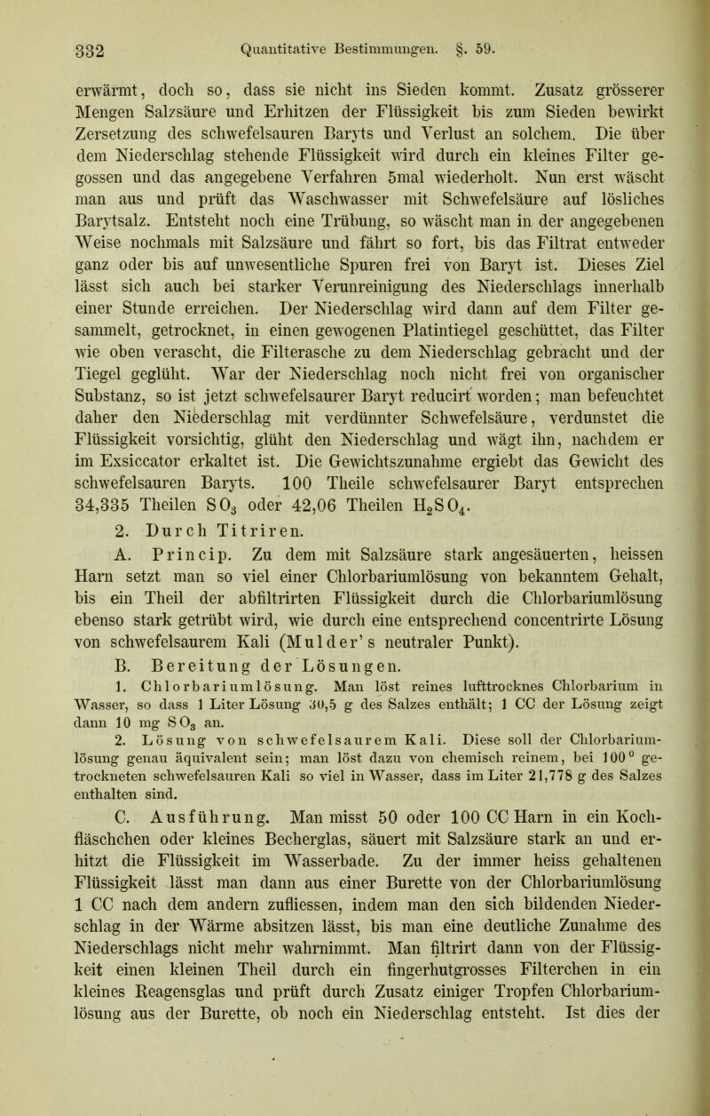 erwärmt, doch so, dass sie nicht ins Sieden kommt. Zusatz grösserer Mengen Salzsäure und Erhitzen der Flüssigkeit bis zum Sieden bewirkt Zersetzung des schwefelsauren Baryts und Verlust an solchem. Die über dem Niederschlag stehende Flüssigkeit wird durch ein kleines Filter ge- gossen und das angegebene Verfahren 5mal wiederholt. Nun erst wäscht man aus und prüft das Waschwasser mit Schwefelsäure auf lösliches Barytsalz. Entsteht noch eine Trübung, so wäscht man in der angegebenen Weise nochmals mit Salzsäure und fährt so fort, bis das Filtrat entweder ganz oder bis auf unwesentliche Spuren frei von Baryt ist. Dieses Ziel lässt sich auch bei starker Verunreinigung des Niederschlags innerhalb einer Stunde erreichen. Der Niederschlag wird dann auf dem Filter ge- sammelt, getrocknet, in einen gewogenen Platintiegel geschüttet, das Filter wie oben verascht, die Filterasche zu dem Niederschlag gebracht und der Tiegel geglüht. War der Niederschlag noch nicht frei von organischer Substanz, so ist jetzt schwefelsaurer Baryt reducirt worden; man befeuchtet daher den Niederschlag mit verdünnter Schwefelsäure, verdunstet die Flüssigkeit vorsichtig, glüht den Niederschlag und wägt ihn, nachdem er im Exsiccator erkaltet ist. Die Gewichtszunahme ergiebt das Gewicht des schwefelsauren Baryts. 100 Theile schwefelsaurer Baryt entsprechen 34,335 Theilen SO3 oder 42,06 Theilen H2SO4. 2. Durch Titriren. A. Princip. Zu dem mit Salzsäure stark angesäuerten, heissen Harn setzt man so viel einer Chlorbariumlösung von bekanntem Gehalt, bis ein Theil der abfiltrirten Flüssigkeit durch die Chlorbariumlösung ebenso stark getrübt wird, wie durch eine entsprechend concentrirte Lösung von schwefelsaurem Kali (Mulder's neutraler Punkt). B. Bereitung der Lösungen. 1. Chlorbariumlösung. Man löst reines lufttrocknes Chlorbarium in Wasser, so dass 1 Liter Lösung ;iU,.5 g des Salzes enthält; 1 CC der Lösung zeigt dann 10 mg SO3 an. 2. Lösung von schwefelsaurem Kali. Diese soll der Clilorbarium- lösung genau äquivalent sein; man löst dazu von chemisch reinem, bei 100° ge- trockneten schwefelsauren Kali so viel in Wasser, dass im Liter 21,778 g des Salzes enthalten sind. C. Ausführung. Man misst 50 oder 100 CC Harn in ein Koch- fläschchen oder kleines Becherglas, säuert mit Salzsäure stark an und er- hitzt die Flüssigkeit im Wasserbade. Zu der immer heiss gehaltenen Flüssigkeit lässt man dann aus einer Bürette von der Chlorbariumlösung 1 CC nach dem andern zufliessen, indem man den sich bildenden Nieder- schlag in der Wärme absitzen lässt, bis man eine deutliche Zunahme des Niederschlags nicht mehr wahrnimmt. Man filtrirt dann von der Flüssig- keit einen kleinen Theil durch ein fingerhutgrosses Filterchen in ein kleines Reagensglas und prüft durch Zusatz einiger Tropfen Chlorbarium- lösung aus der Bürette, ob noch ein Niederschlag entsteht. Ist dies der