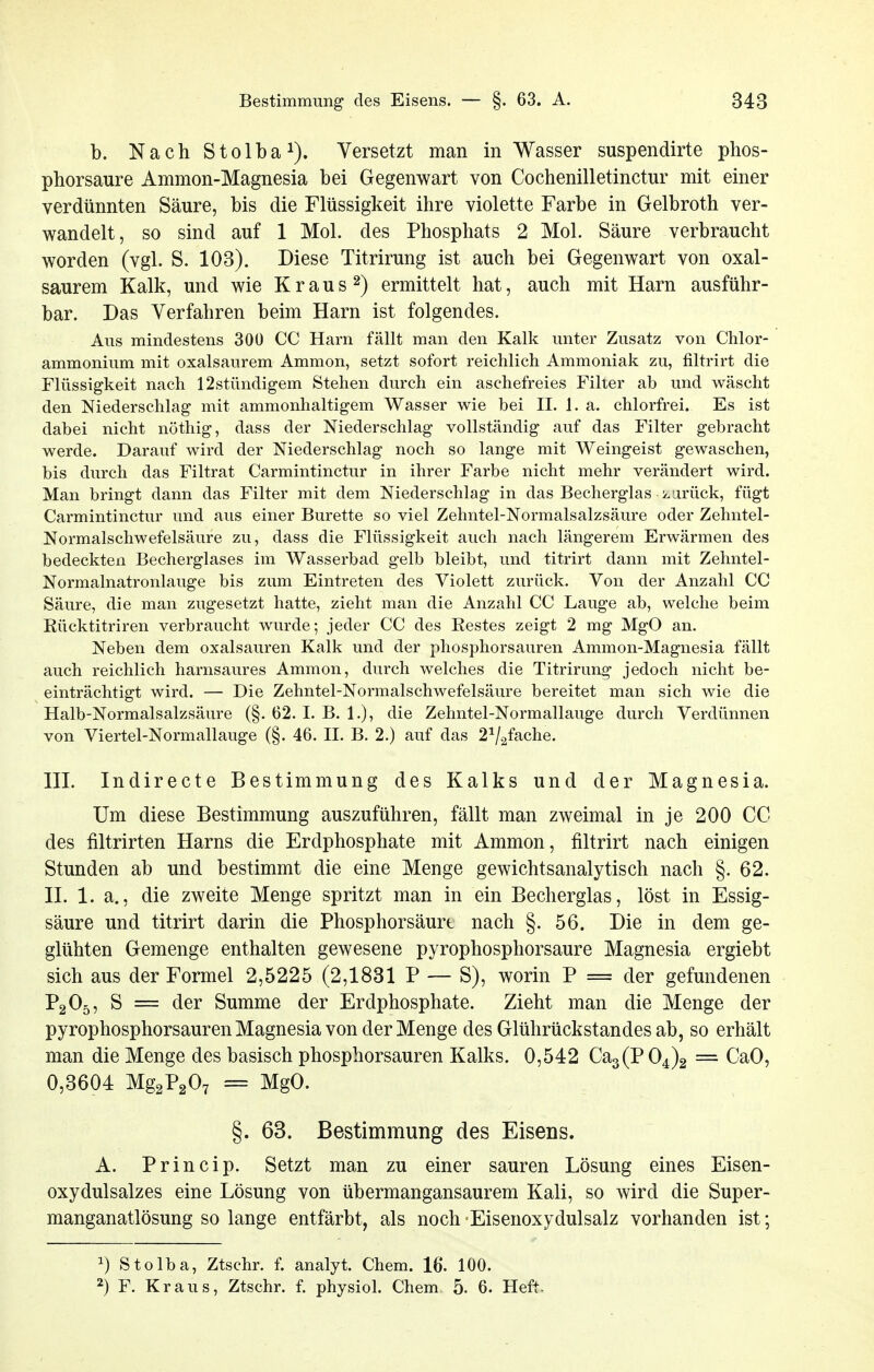 b. N a c h S101 b a Versetzt man in Wasser suspendirte phos- phorsaure Ammon-Magnesia bei Gegenwart von Cochenilletinctur mit einer verdünnten Säure, bis die Flüssigkeit ihre violette Farbe in Gelbroth ver- wandelt, so sind auf 1 Mol. des Phosphats 2 Mol. Säure verbraucht worden (vgl. S. 103). Diese Titrirung ist auch bei Gegenwart von oxal- saurem Kalk, und wie K r a u s 2) ermittelt hat, auch mit Harn ausführ- bar. Das Verfahren beim Harn ist folgendes. Aus mindestens 300 CC Harn fällt man den Kalk unter Zusatz von Chlor- ammonium mit oxalsaurem Ammon, setzt sofort reichlich Ammoniak zu, filtrirt die Flüssigkeit nach 12stündigem Stehen durch ein aschefreies Filter ab und wäscht den Niederschlag mit ammonhaltigem Wasser wie bei H. 1. a. chlorfrei. Es ist dabei nicht nöthig, dass der Niederschlag vollständig auf das Filter gebracht werde. Darauf wird der Niederschlag noch so lange mit Weingeist gewaschen, bis durch das Filtrat Carmintinctur in ihrer Farbe nicht mehr verändert wird. Man bringt dann das Filter mit dem Niederschlag in das Becherglas k.iirück, fügt Carmintinctur und aus einer Bürette so viel Zehntel-Normalsalzsäure oder Zehntel- Normalschwefelsäure zu, dass die Flüssigkeit auch nach längerem Erwärmen des bedeckten Becherglases im Wasserbad gelb bleibt, und titrirt dann mit Zehntel- Normalnatronlauge bis zum Eintreten des Violett zurück. Von der Anzahl CC Säure, die man zugesetzt hatte, zieht man die Anzahl CC Lauge ab, welche beim Eücktitriren verbraucht wurde; jeder CC des Restes zeigt 2 mg MgO an. Neben dem Oxalsäuren Kalk und der phosphorsauren Ammon-Magnesia fällt auch reichlich harnsaures Ammon, durch welches die Titrirung jedoch nicht be- einträchtigt wird. — Die Zehntel-Normalschwefelsäure bereitet man sich wie die Halb-Normalsalzsäure (§. 62. I. B. 1.), die Zehntel-Normallauge durch Verdünnen von Viertel-Normallauge (§. 46. II. B. 2.) auf das 2^/.2fache. ni. Indirecte Bestimmung des Kalks und der Magnesia. Um diese Bestimmung auszuführen, fällt man zweimal in je 200 CC des filtrirten Harns die Erdphosphate mit Ammon, filtrirt nach einigen Stunden ab und bestimmt die eine Menge gewichtsanalytisch nach §. 62. II. 1. a., die zweite Menge spritzt man in ein Becherglas, löst in Essig- säure und titrirt darin die Phosphorsäurt nach §. 56. Die in dem ge- glühten Gemenge enthalten gewesene pyrophosphorsaure Magnesia ergiebt sich aus der Formel 2,5225 (2,1831 P — S), worin P = der gefundenen P2O5, S = der Summe der Erdphosphate. Zieht man die Menge der pyrophosphorsauren Magnesia von der Menge des Glührückstandes ab, so erhält man die Menge des basisch phosphorsauren Kalks. 0,542 Ca3(P04)2 = CaO, 0,3604 Mg2P207 = MgO. §. 63. Bestimmung des Eisens. A. Princip. Setzt man zu einer sauren Lösung eines Eisen- oxydulsalzes eine Lösung von übermangansaurem Kali, so wird die Super- manganatlösung so lange entfärbt, als noch • Eisenoxydulsalz vorhanden ist; ^) Stolba, Ztsehr. f. analyt. Chem. 16. 100. 2) F. Kraus, Ztsehr. f. physiol. Chem 5. 6. Heft-